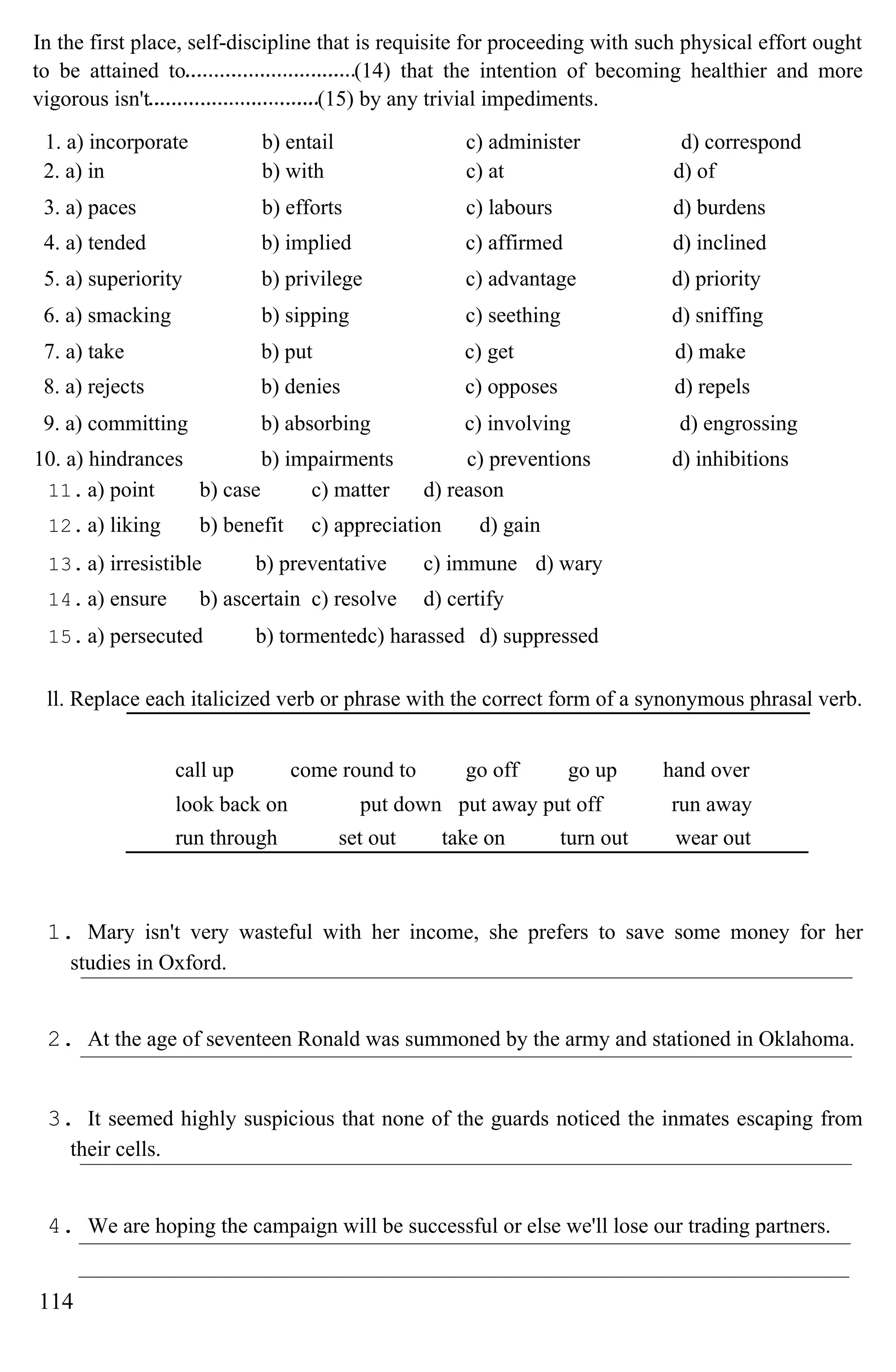 In the first place, self-discipline that is requisite for proceeding with such physical effort ought
to be attained to (14) that the intention of becoming healthier and more
vigorous isn't (15) by any trivial impediments.
1. a) incorporate b) entail c) administer d) correspond
2. a) in b) with c) at d) of
3. a) paces b) efforts c) labours d) burdens
4. a) tended b) implied c) affirmed d) inclined
5. a) superiority b) privilege c) advantage d) priority
6. a) smacking b) sipping c) seething d) sniffing
7. a) take b) put c) get d) make
8. a) rejects b) denies c) opposes d) repels
9. a) committing b) absorbing c) involving d) engrossing
10. a) hindrances b) impairments c) preventions d) inhibitions
11. a) point b) case c) matter d) reason
12. a) liking b) benefit c) appreciation d) gain
13. a) irresistible b) preventative c) immune d) wary
14. a) ensure b) ascertain c) resolve d) certify
15. a) persecuted b) tormentedc) harassed d) suppressed
ll. Replace each italicized verb or phrase with the correct form of a synonymous phrasal verb.
call up come round to go off go up hand over
look back on put down put away put off run away
run through set out take on turn out wear out
1. Mary isn't very wasteful with her income, she prefers to save some money for her
studies in Oxford.
2. At the age of seventeen Ronald was summoned by the army and stationed in Oklahoma.
3. It seemed highly suspicious that none of the guards noticed the inmates escaping from
their cells.
4. We are hoping the campaign will be successful or else we'll lose our trading partners.
114
 