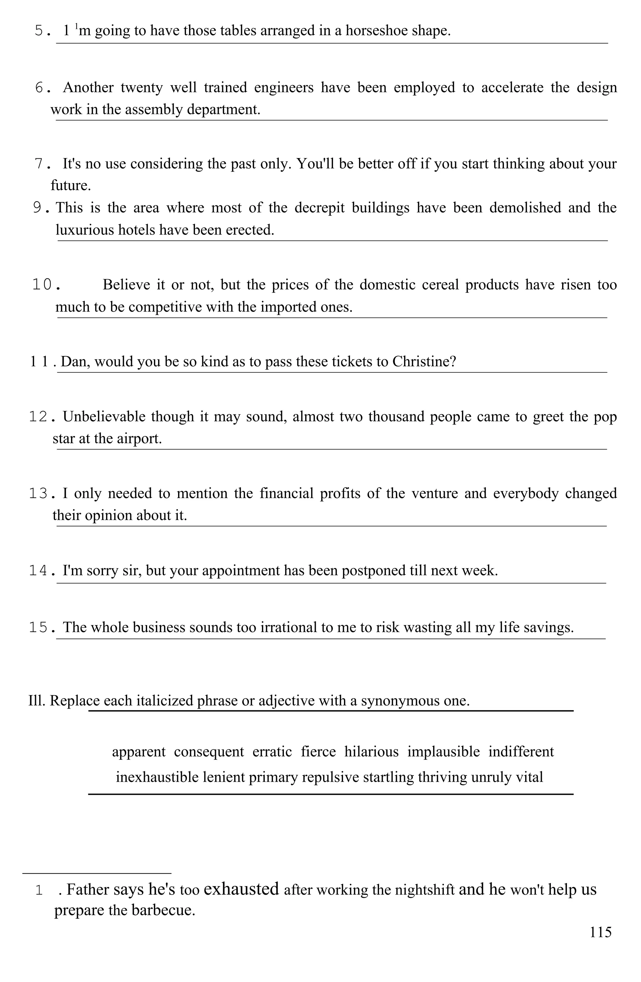5. 1 1
m going to have those tables arranged in a horseshoe shape.
6. Another twenty well trained engineers have been employed to accelerate the design
work in the assembly department.
7. It's no use considering the past only. You'll be better off if you start thinking about your
future.
9.This is the area where most of the decrepit buildings have been demolished and the
luxurious hotels have been erected.
10. Believe it or not, but the prices of the domestic cereal products have risen too
much to be competitive with the imported ones.
1 1 . Dan, would you be so kind as to pass these tickets to Christine?
12. Unbelievable though it may sound, almost two thousand people came to greet the pop
star at the airport.
13. I only needed to mention the financial profits of the venture and everybody changed
their opinion about it.
14. I'm sorry sir, but your appointment has been postponed till next week.
15. The whole business sounds too irrational to me to risk wasting all my life savings.
Ill. Replace each italicized phrase or adjective with a synonymous one.
apparent consequent erratic fierce hilarious implausible indifferent
inexhaustible lenient primary repulsive startling thriving unruly vital
1 . Father says he's too exhausted after working the nightshift and he won't help us
prepare the barbecue.
115
 