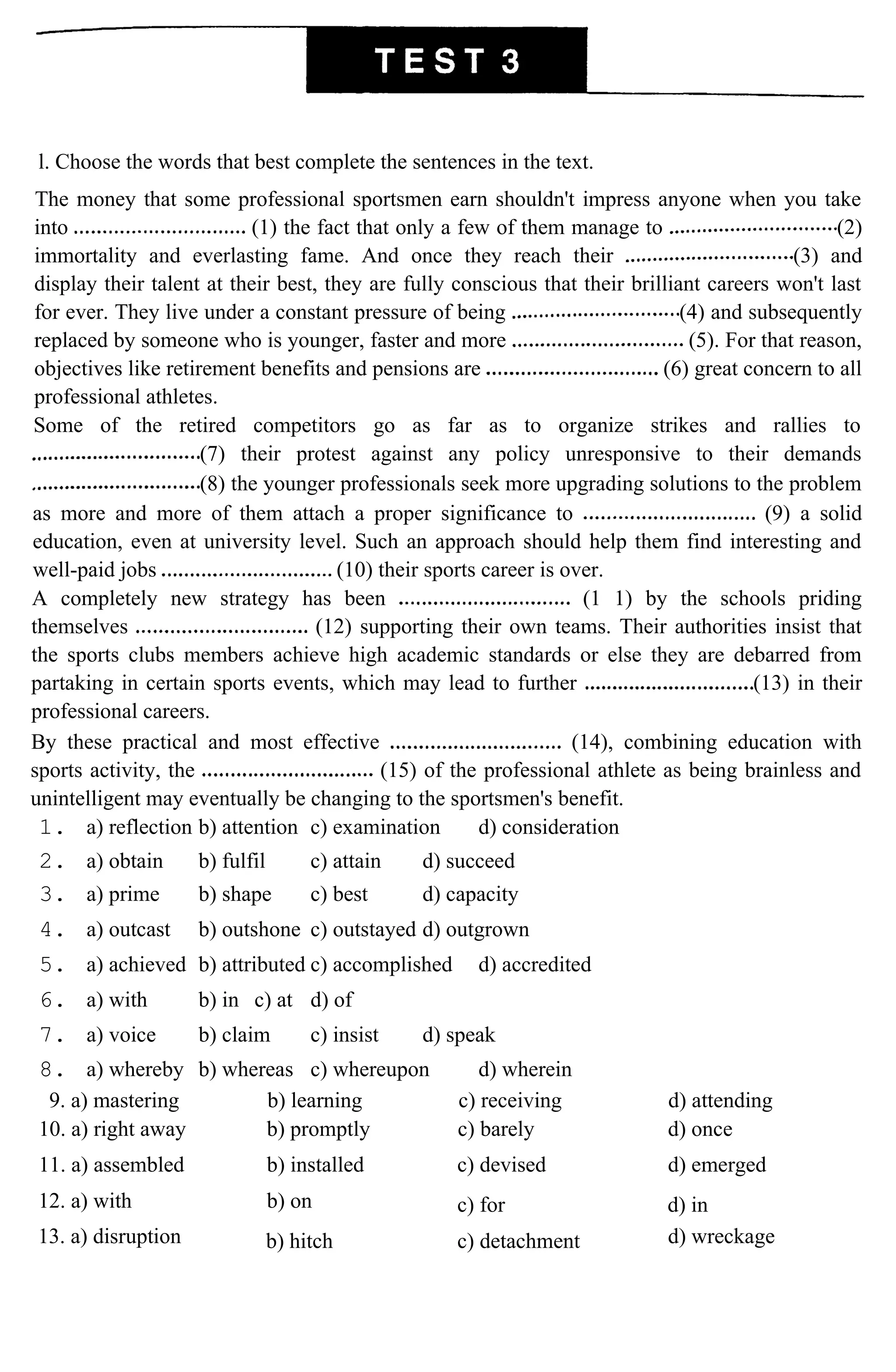 l. Choose the words that best complete the sentences in the text.
The money that some professional sportsmen earn shouldn't impress anyone when you take
into (1) the fact that only a few of them manage to (2)
immortality and everlasting fame. And once they reach their (3) and
display their talent at their best, they are fully conscious that their brilliant careers won't last
for ever. They live under a constant pressure of being (4) and subsequently
replaced by someone who is younger, faster and more (5). For that reason,
objectives like retirement benefits and pensions are (6) great concern to all
professional athletes.
Some of the retired competitors go as far as to organize strikes and rallies to
(7) their protest against any policy unresponsive to their demands
(8) the younger professionals seek more upgrading solutions to the problem
as more and more of them attach a proper significance to (9) a solid
education, even at university level. Such an approach should help them find interesting and
well-paid jobs (10) their sports career is over.
A completely new strategy has been (1 1) by the schools priding
themselves (12) supporting their own teams. Their authorities insist that
the sports clubs members achieve high academic standards or else they are debarred from
partaking in certain sports events, which may lead to further (13) in their
professional careers.
By these practical and most effective (14), combining education with
sports activity, the (15) of the professional athlete as being brainless and
unintelligent may eventually be changing to the sportsmen's benefit.
1. a) reflection b) attention c) examination d) consideration
2. a) obtain b) fulfil c) attain d) succeed
3. a) prime b) shape c) best d) capacity
4. a) outcast b) outshone c) outstayed d) outgrown
5. a) achieved b) attributed c) accomplished d) accredited
6. a) with b) in c) at d) of
7. a) voice b) claim c) insist d) speak
8. a) whereby b) whereas c) whereupon d) wherein
9. a) mastering b) learning c) receiving d) attending
10. a) right away b) promptly c) barely d) once
11. a) assembled b) installed c) devised d) emerged
12. a) with b) on c) for d) in
13. a) disruption b) hitch c) detachment d) wreckage
 