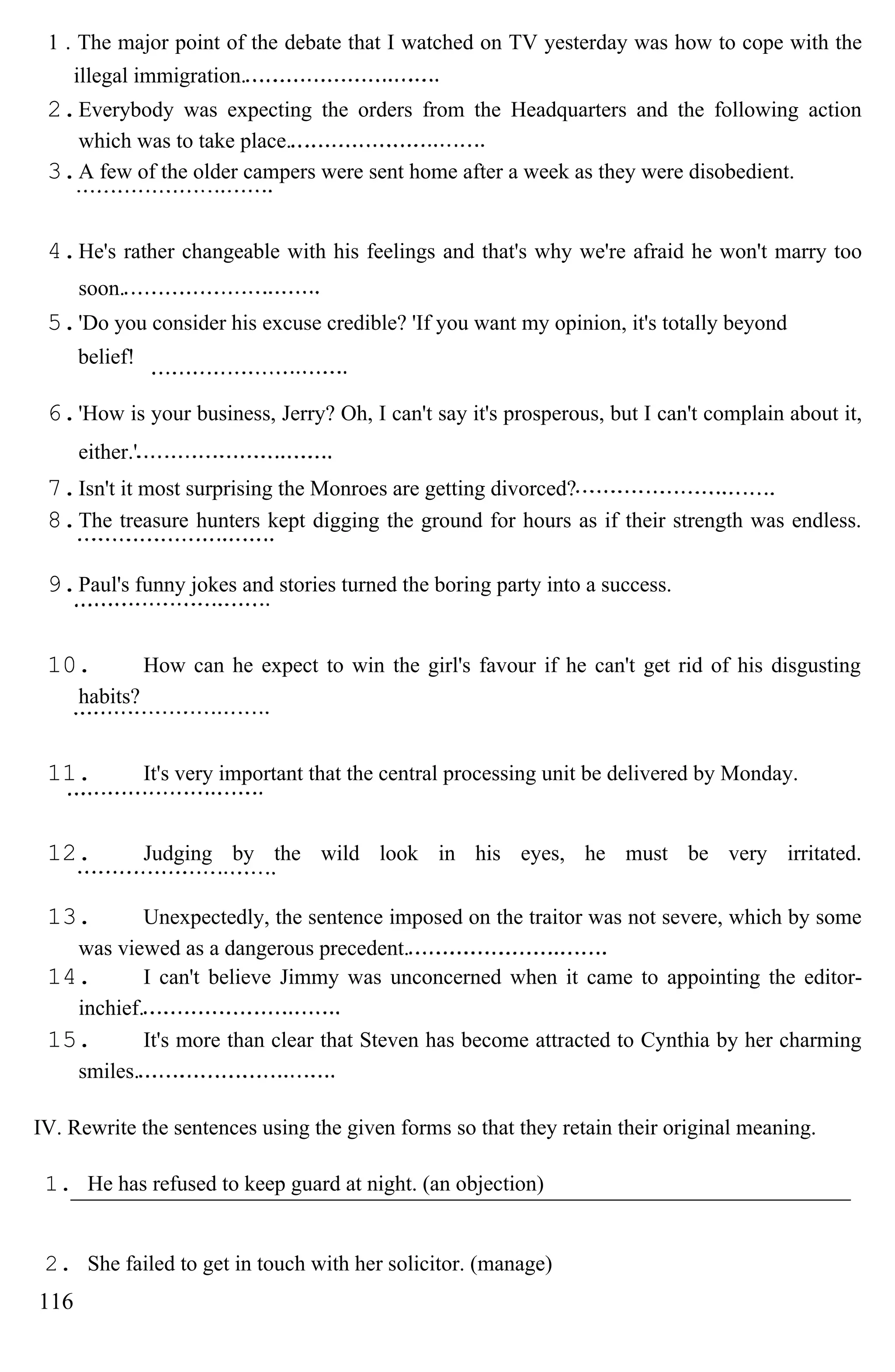 1 . The major point of the debate that I watched on TV yesterday was how to cope with the
illegal immigration.
2.Everybody was expecting the orders from the Headquarters and the following action
which was to take place.
3.A few of the older campers were sent home after a week as they were disobedient.
4.He's rather changeable with his feelings and that's why we're afraid he won't marry too
soon.
5.'Do you consider his excuse credible? 'If you want my opinion, it's totally beyond
belief!
6.'How is your business, Jerry? Oh, I can't say it's prosperous, but I can't complain about it,
either.'
7.Isn't it most surprising the Monroes are getting divorced?
8.The treasure hunters kept digging the ground for hours as if their strength was endless.
9.Paul's funny jokes and stories turned the boring party into a success.
10. How can he expect to win the girl's favour if he can't get rid of his disgusting
habits?
11. It's very important that the central processing unit be delivered by Monday.
12. Judging by the wild look in his eyes, he must be very irritated.
13. Unexpectedly, the sentence imposed on the traitor was not severe, which by some
was viewed as a dangerous precedent.
14. I can't believe Jimmy was unconcerned when it came to appointing the editor-
inchief.
15. It's more than clear that Steven has become attracted to Cynthia by her charming
smiles.
IV. Rewrite the sentences using the given forms so that they retain their original meaning.
1. He has refused to keep guard at night. (an objection)
2. She failed to get in touch with her solicitor. (manage)
116
 