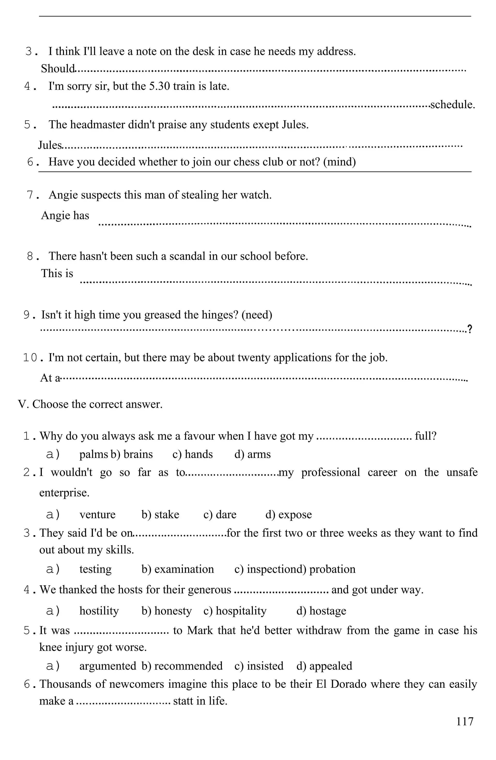 3. I think I'll leave a note on the desk in case he needs my address.
Should
4. I'm sorry sir, but the 5.30 train is late.
schedule.
5. The headmaster didn't praise any students exept Jules.
Jules
6. Have you decided whether to join our chess club or not? (mind)
7. Angie suspects this man of stealing her watch.
Angie has
8. There hasn't been such a scandal in our school before.
This is
9. Isn't it high time you greased the hinges? (need)
10. I'm not certain, but there may be about twenty applications for the job.
At a
V. Choose the correct answer.
1.Why do you always ask me a favour when I have got my full?
a) palms b) brains c) hands d) arms
2.I wouldn't go so far as to my professional career on the unsafe
enterprise.
a) venture b) stake c) dare d) expose
3.They said I'd be on for the first two or three weeks as they want to find
out about my skills.
a) testing b) examination c) inspectiond) probation
4.We thanked the hosts for their generous and got under way.
a) hostility b) honesty c) hospitality d) hostage
5.It was to Mark that he'd better withdraw from the game in case his
knee injury got worse.
a) argumented b) recommended c) insisted d) appealed
6.Thousands of newcomers imagine this place to be their El Dorado where they can easily
make a statt in life.
117
 