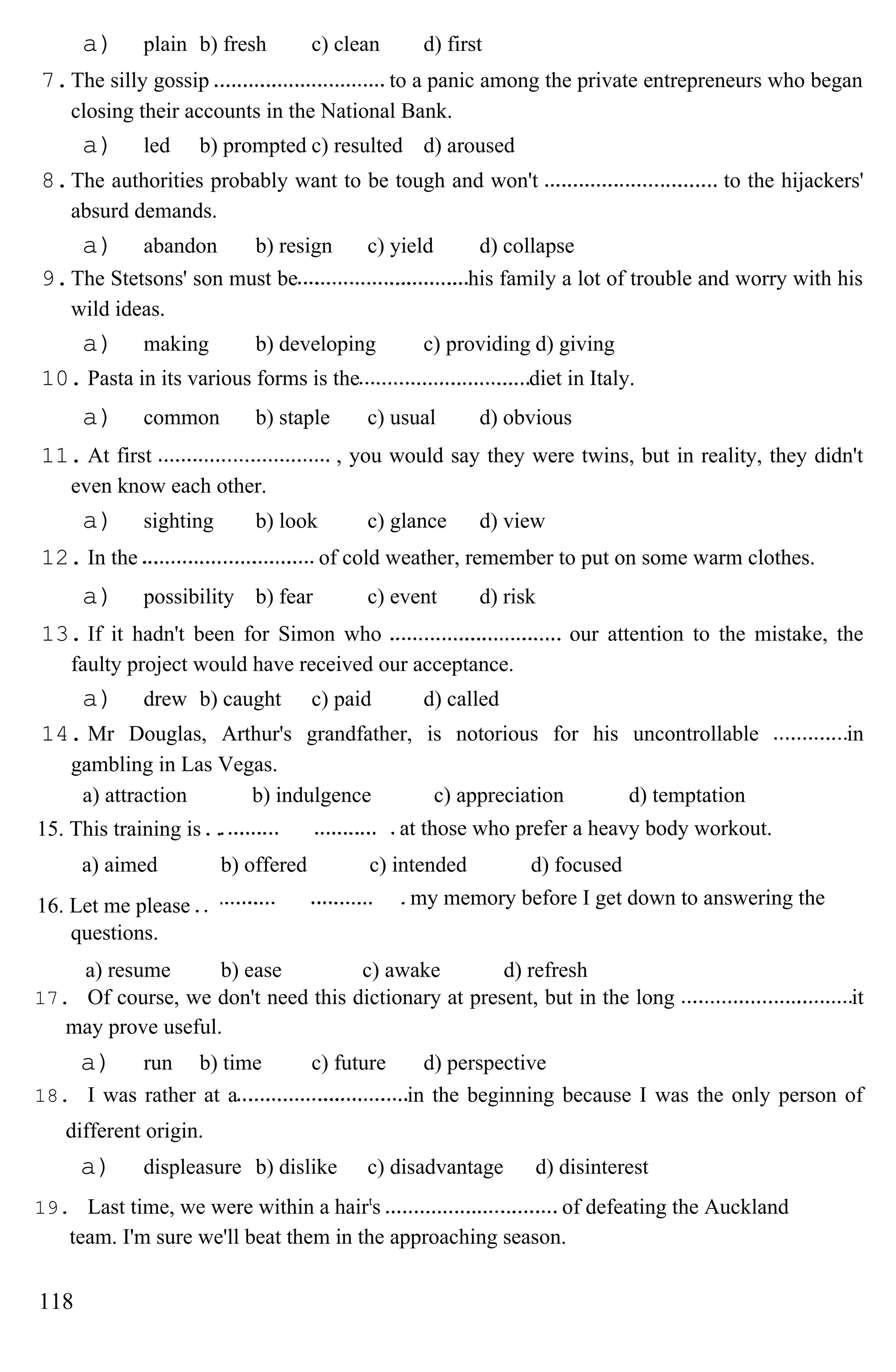 a) plain b) fresh c) clean d) first
7.The silly gossip to a panic among the private entrepreneurs who began
closing their accounts in the National Bank.
a) led b) prompted c) resulted d) aroused
8.The authorities probably want to be tough and won't to the hijackers'
absurd demands.
a) abandon b) resign c) yield d) collapse
9.The Stetsons' son must be his family a lot of trouble and worry with his
wild ideas.
a) making b) developing c) providing d) giving
10. Pasta in its various forms is the diet in Italy.
a) common b) staple c) usual d) obvious
11. At first , you would say they were twins, but in reality, they didn't
even know each other.
a) sighting b) look c) glance d) view
12. In the of cold weather, remember to put on some warm clothes.
a) possibility b) fear c) event d) risk
13. If it hadn't been for Simon who our attention to the mistake, the
faulty project would have received our acceptance.
a) drew b) caught c) paid d) called
14. Mr Douglas, Arthur's grandfather, is notorious for his uncontrollable in
gambling in Las Vegas.
a) attraction b) indulgence c) appreciation d) temptation
15. This training is at those who prefer a heavy body workout.
a) aimed b) offered c) intended d) focused
16. Let me please
questions.
my memory before I get down to answering the
a) resume b) ease c) awake d) refresh
17. Of course, we don't need this dictionary at present, but in the long it
may prove useful.
a) run b) time c) future d) perspective
18. I was rather at a in the beginning because I was the only person of
different origin.
a) displeasure b) dislike c) disadvantage d) disinterest
19. Last time, we were within a hairt
s of defeating the Auckland
team. I'm sure we'll beat them in the approaching season.
118
 