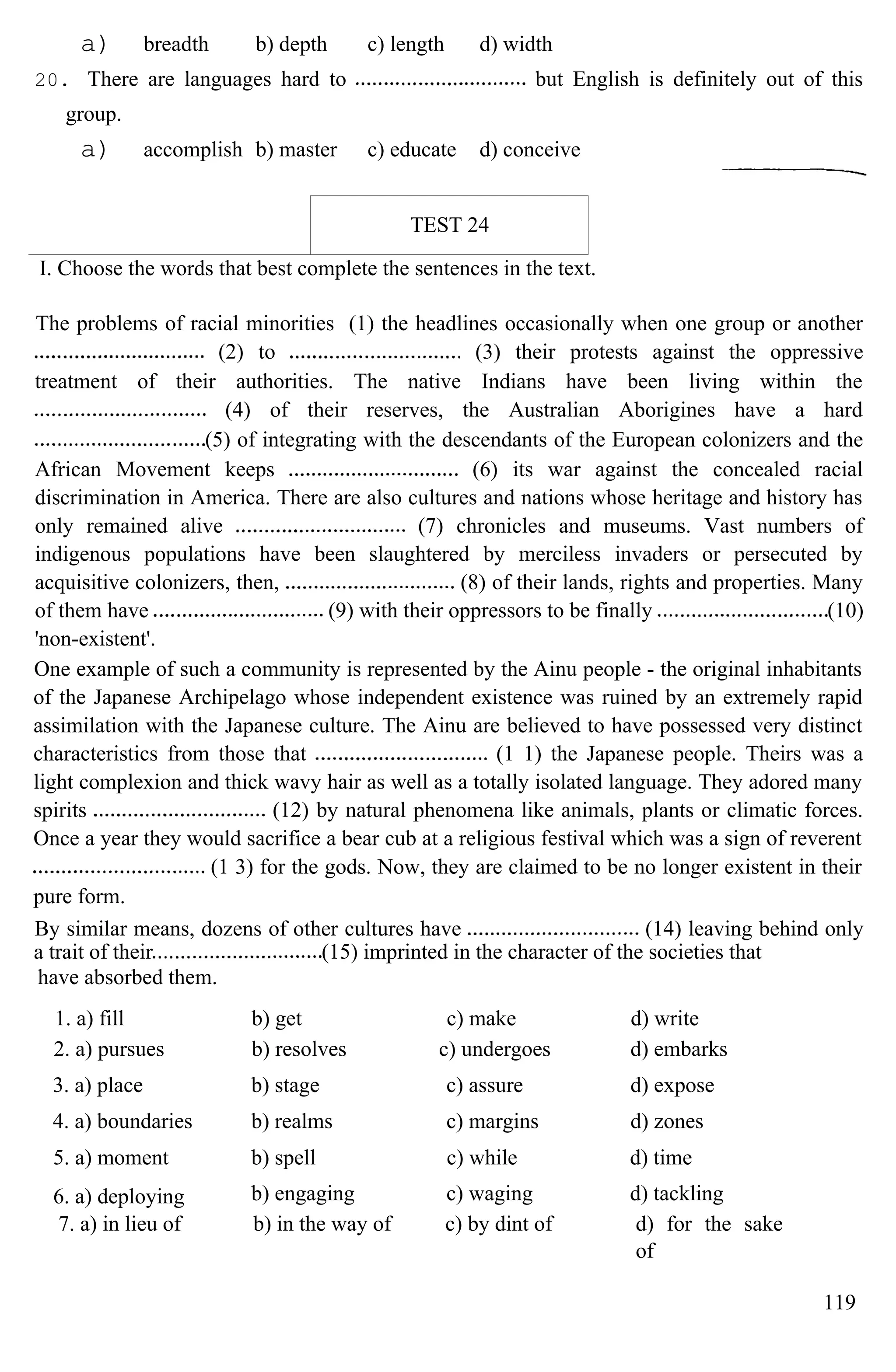 a) breadth b) depth c) length d) width
20. There are languages hard to but English is definitely out of this
group.
a) accomplish b) master c) educate d) conceive
TEST 24
I. Choose the words that best complete the sentences in the text.
The problems of racial minorities (1) the headlines occasionally when one group or another
(2) to (3) their protests against the oppressive
treatment of their authorities. The native Indians have been living within the
(4) of their reserves, the Australian Aborigines have a hard
(5) of integrating with the descendants of the European colonizers and the
African Movement keeps (6) its war against the concealed racial
discrimination in America. There are also cultures and nations whose heritage and history has
only remained alive (7) chronicles and museums. Vast numbers of
indigenous populations have been slaughtered by merciless invaders or persecuted by
acquisitive colonizers, then, (8) of their lands, rights and properties. Many
of them have (9) with their oppressors to be finally (10)
'non-existent'.
One example of such a community is represented by the Ainu people - the original inhabitants
of the Japanese Archipelago whose independent existence was ruined by an extremely rapid
assimilation with the Japanese culture. The Ainu are believed to have possessed very distinct
characteristics from those that (1 1) the Japanese people. Theirs was a
light complexion and thick wavy hair as well as a totally isolated language. They adored many
spirits (12) by natural phenomena like animals, plants or climatic forces.
Once a year they would sacrifice a bear cub at a religious festival which was a sign of reverent
(1 3) for the gods. Now, they are claimed to be no longer existent in their
pure form.
By similar means, dozens of other cultures have (14) leaving behind only
a trait of their (15) imprinted in the character of the societies that
have absorbed them.
1. a) fill b) get c) make d) write
2. a) pursues b) resolves c) undergoes d) embarks
3. a) place b) stage c) assure d) expose
4. a) boundaries b) realms c) margins d) zones
5. a) moment b) spell c) while d) time
6. a) deploying b) engaging c) waging d) tackling
7. a) in lieu of b) in the way of c) by dint of d) for the sake
of
119
 