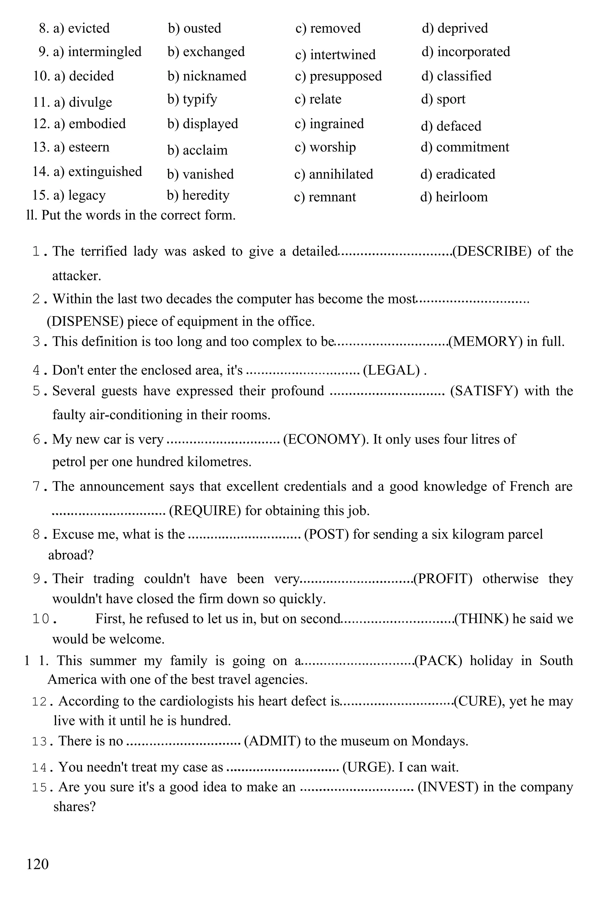 8. a) evicted b) ousted c) removed d) deprived
9. a) intermingled b) exchanged c) intertwined d) incorporated
10. a) decided b) nicknamed c) presupposed d) classified
11. a) divulge b) typify c) relate d) sport
12. a) embodied b) displayed c) ingrained d) defaced
13. a) esteern b) acclaim c) worship d) commitment
14. a) extinguished b) vanished c) annihilated d) eradicated
15. a) legacy b) heredity c) remnant d) heirloom
ll. Put the words in the correct form.
1.The terrified lady was asked to give a detailed (DESCRIBE) of the
attacker.
2.Within the last two decades the computer has become the most
(DISPENSE) piece of equipment in the office.
3.This definition is too long and too complex to be (MEMORY) in full.
4.Don't enter the enclosed area, it's (LEGAL) .
5.Several guests have expressed their profound (SATISFY) with the
faulty air-conditioning in their rooms.
6.My new car is very (ECONOMY). It only uses four litres of
petrol per one hundred kilometres.
7.The announcement says that excellent credentials and a good knowledge of French are
(REQUIRE) for obtaining this job.
8.Excuse me, what is the (POST) for sending a six kilogram parcel
abroad?
9.Their trading couldn't have been very (PROFIT) otherwise they
wouldn't have closed the firm down so quickly.
10. First, he refused to let us in, but on second (THINK) he said we
would be welcome.
1 1. This summer my family is going on a (PACK) holiday in South
America with one of the best travel agencies.
12. According to the cardiologists his heart defect is (CURE), yet he may
live with it until he is hundred.
13. There is no (ADMIT) to the museum on Mondays.
14. You needn't treat my case as (URGE). I can wait.
15. Are you sure it's a good idea to make an (INVEST) in the company
shares?
120
 