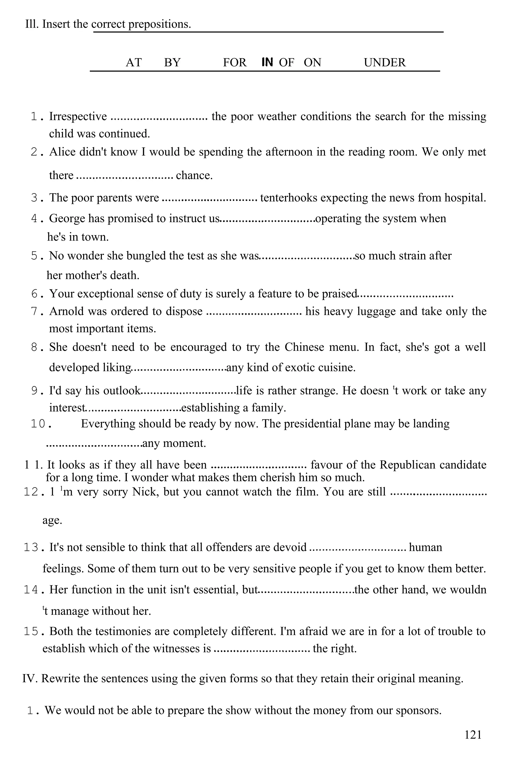 Ill. Insert the correct prepositions.
AT BY FOR OF ON UNDER
1. Irrespective the poor weather conditions the search for the missing
child was continued.
2. Alice didn't know I would be spending the afternoon in the reading room. We only met
there chance.
3. The poor parents were tenterhooks expecting the news from hospital.
4. George has promised to instruct us operating the system when
he's in town.
5. No wonder she bungled the test as she was so much strain after
her mother's death.
6. Your exceptional sense of duty is surely a feature to be praised
7. Arnold was ordered to dispose his heavy luggage and take only the
most important items.
8. She doesn't need to be encouraged to try the Chinese menu. In fact, she's got a well
developed liking any kind of exotic cuisine.
9. I'd say his outlook life is rather strange. He doesn t
t work or take any
interest establishing a family.
10. Everything should be ready by now. The presidential plane may be landing
any moment.
1 1. It looks as if they all have been favour of the Republican candidate
for a long time. I wonder what makes them cherish him so much.
12. 1 1
m very sorry Nick, but you cannot watch the film. You are still
age.
13. It's not sensible to think that all offenders are devoid human
feelings. Some of them turn out to be very sensitive people if you get to know them better.
14. Her function in the unit isn't essential, but the other hand, we wouldn
t
t manage without her.
15. Both the testimonies are completely different. I'm afraid we are in for a lot of trouble to
establish which of the witnesses is the right.
IV. Rewrite the sentences using the given forms so that they retain their original meaning.
1. We would not be able to prepare the show without the money from our sponsors.
121
 