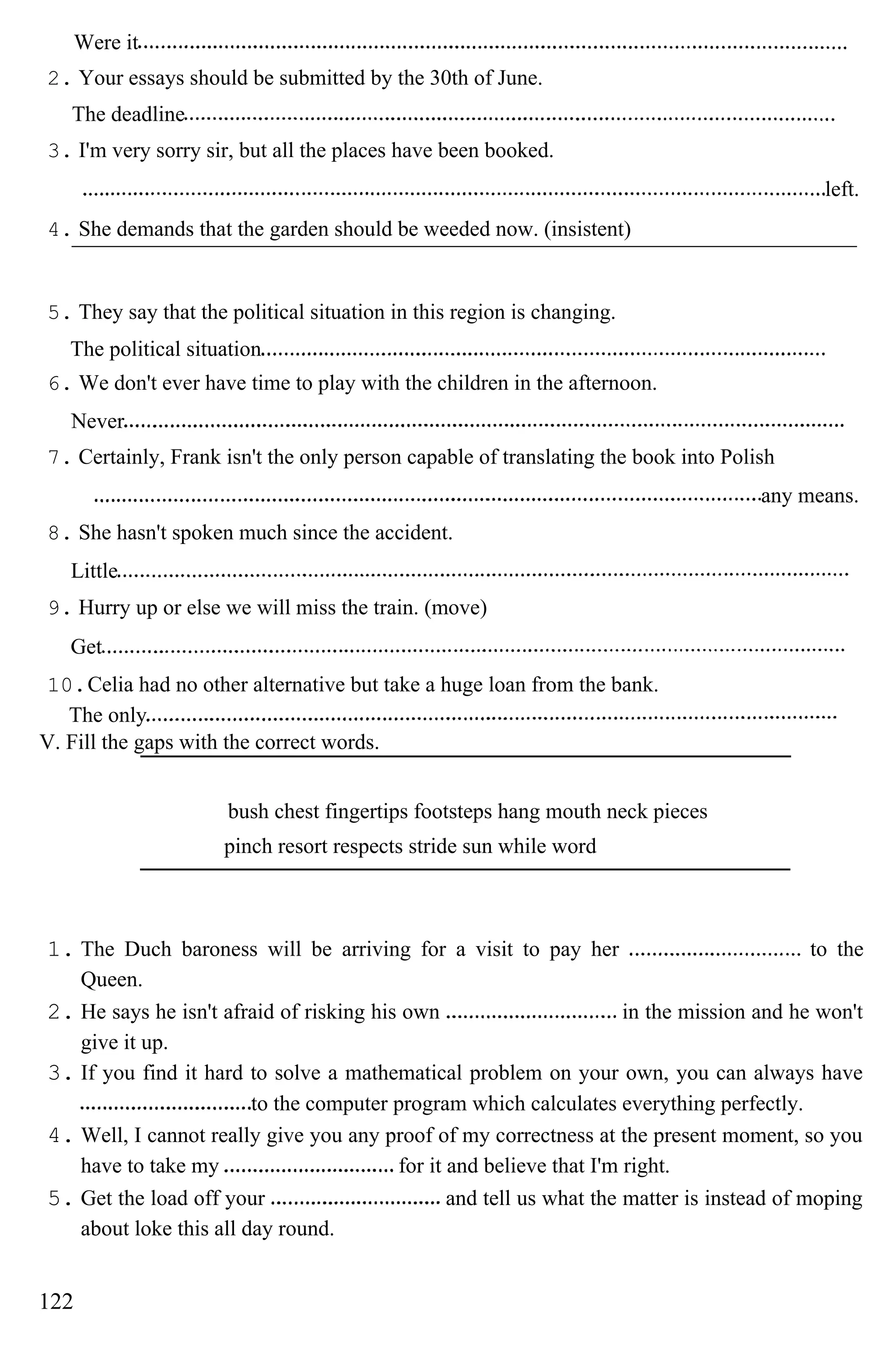 Were it
2. Your essays should be submitted by the 30th of June.
The deadline
3. I'm very sorry sir, but all the places have been booked.
left.
4. She demands that the garden should be weeded now. (insistent)
5. They say that the political situation in this region is changing.
The political situation
6. We don't ever have time to play with the children in the afternoon.
Never
7. Certainly, Frank isn't the only person capable of translating the book into Polish
any means.
8. She hasn't spoken much since the accident.
Little
9. Hurry up or else we will miss the train. (move)
Get
10.Celia had no other alternative but take a huge loan from the bank.
The only
V. Fill the gaps with the correct words.
bush chest fingertips footsteps hang mouth neck pieces
pinch resort respects stride sun while word
1. The Duch baroness will be arriving for a visit to pay her to the
Queen.
2. He says he isn't afraid of risking his own in the mission and he won't
give it up.
3. If you find it hard to solve a mathematical problem on your own, you can always have
to the computer program which calculates everything perfectly.
4. Well, I cannot really give you any proof of my correctness at the present moment, so you
have to take my for it and believe that I'm right.
5. Get the load off your and tell us what the matter is instead of moping
about loke this all day round.
122
 