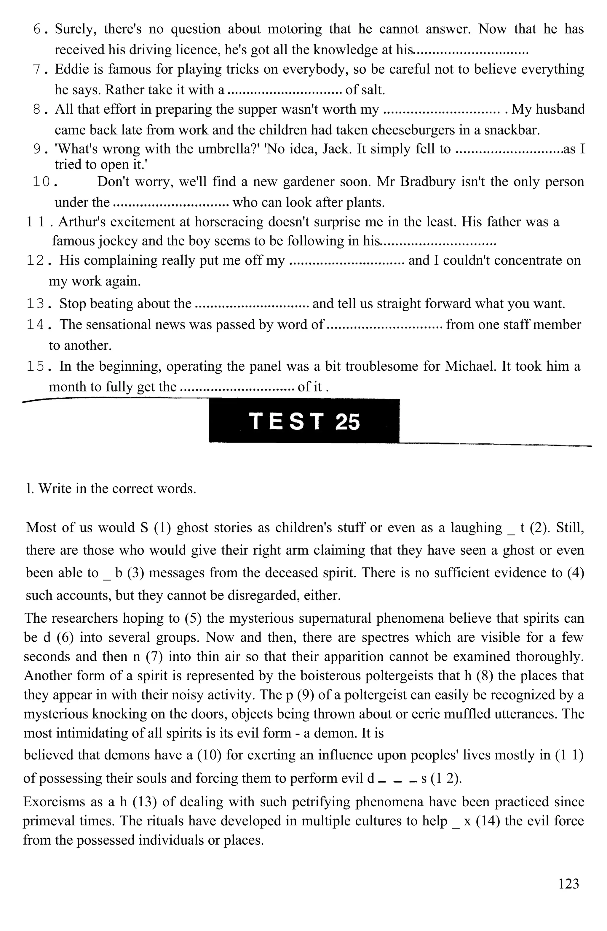 6. Surely, there's no question about motoring that he cannot answer. Now that he has
received his driving licence, he's got all the knowledge at his
7. Eddie is famous for playing tricks on everybody, so be careful not to believe everything
he says. Rather take it with a of salt.
8. All that effort in preparing the supper wasn't worth my My husband
came back late from work and the children had taken cheeseburgers in a snackbar.
9. 'What's wrong with the umbrella?' 'No idea, Jack. It simply fell to as I
tried to open it.'
10. Don't worry, we'll find a new gardener soon. Mr Bradbury isn't the only person
under the who can look after plants.
1 1 . Arthur's excitement at horseracing doesn't surprise me in the least. His father was a
famous jockey and the boy seems to be following in his
12. His complaining really put me off my and I couldn't concentrate on
my work again.
13. Stop beating about the and tell us straight forward what you want.
14. The sensational news was passed by word of from one staff member
to another.
15. In the beginning, operating the panel was a bit troublesome for Michael. It took him a
month to fully get the of it .
l. Write in the correct words.
Most of us would S (1) ghost stories as children's stuff or even as a laughing _ t (2). Still,
there are those who would give their right arm claiming that they have seen a ghost or even
been able to _ b (3) messages from the deceased spirit. There is no sufficient evidence to (4)
such accounts, but they cannot be disregarded, either.
The researchers hoping to (5) the mysterious supernatural phenomena believe that spirits can
be d (6) into several groups. Now and then, there are spectres which are visible for a few
seconds and then n (7) into thin air so that their apparition cannot be examined thoroughly.
Another form of a spirit is represented by the boisterous poltergeists that h (8) the places that
they appear in with their noisy activity. The p (9) of a poltergeist can easily be recognized by a
mysterious knocking on the doors, objects being thrown about or eerie muffled utterances. The
most intimidating of all spirits is its evil form - a demon. It is
believed that demons have a (10) for exerting an influence upon peoples' lives mostly in (1 1)
of possessing their souls and forcing them to perform evil d s (1 2).
Exorcisms as a h (13) of dealing with such petrifying phenomena have been practiced since
primeval times. The rituals have developed in multiple cultures to help _ x (14) the evil force
from the possessed individuals or places.
123
 