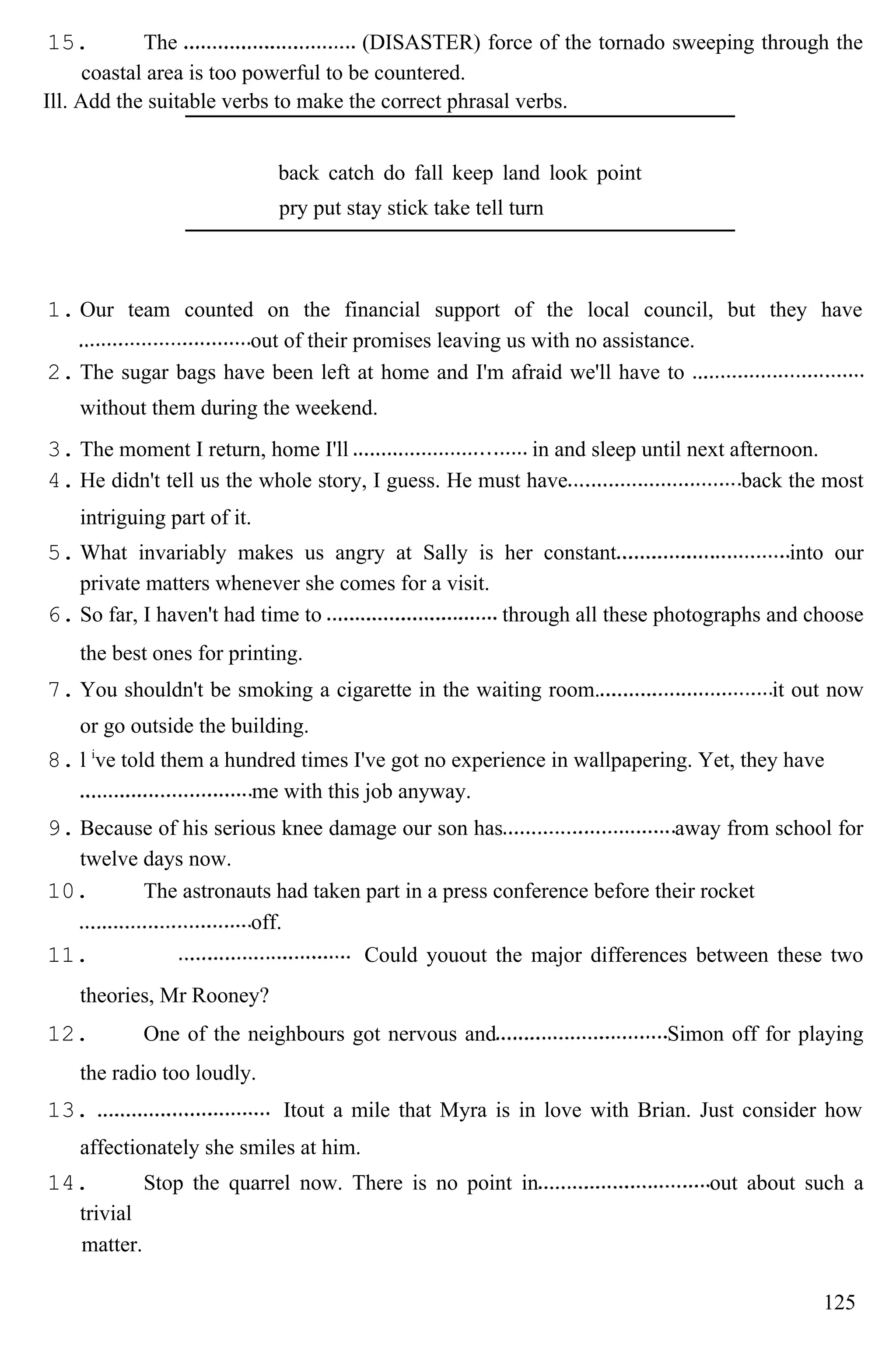 15. The (DISASTER) force of the tornado sweeping through the
coastal area is too powerful to be countered.
Ill. Add the suitable verbs to make the correct phrasal verbs.
back catch do fall keep land look point
pry put stay stick take tell turn
1. Our team counted on the financial support of the local council, but they have
out of their promises leaving us with no assistance.
2. The sugar bags have been left at home and I'm afraid we'll have to
without them during the weekend.
3. The moment I return, home I'll in and sleep until next afternoon.
4. He didn't tell us the whole story, I guess. He must have back the most
intriguing part of it.
5. What invariably makes us angry at Sally is her constant into our
private matters whenever she comes for a visit.
6. So far, I haven't had time to through all these photographs and choose
the best ones for printing.
7. You shouldn't be smoking a cigarette in the waiting room. it out now
or go outside the building.
8. l i
ve told them a hundred times I've got no experience in wallpapering. Yet, they have
me with this job anyway.
9. Because of his serious knee damage our son has away from school for
twelve days now.
10. The astronauts had taken part in a press conference before their rocket
off.
11. Could youout the major differences between these two
theories, Mr Rooney?
12. One of the neighbours got nervous and Simon off for playing
the radio too loudly.
13. Itout a mile that Myra is in love with Brian. Just consider how
affectionately she smiles at him.
14. Stop the quarrel now. There is no point in out about such a
trivial
matter.
125
 