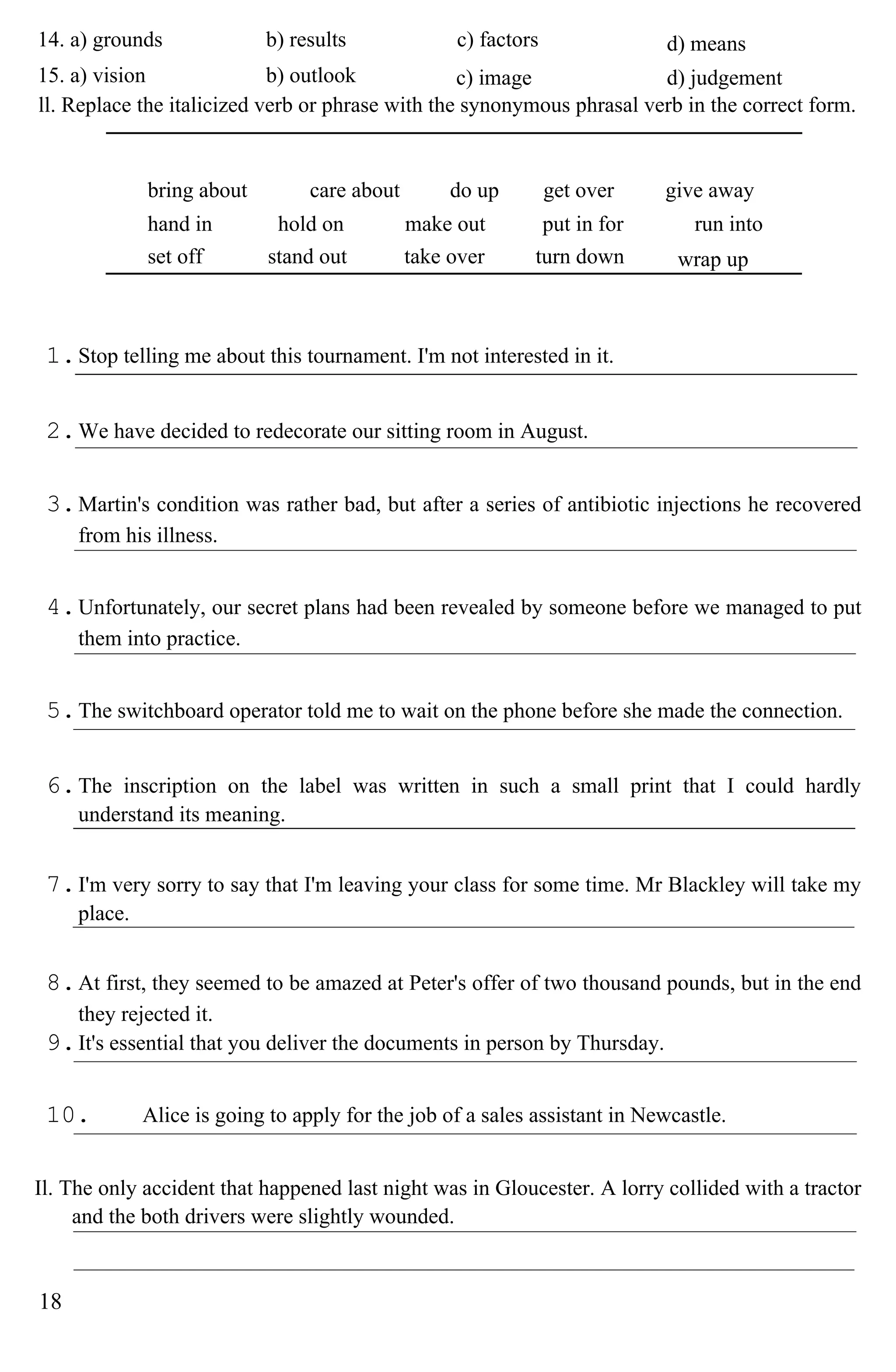 14. a) grounds b) results c) factors d) means
15. a) vision b) outlook c) image d) judgement
ll. Replace the italicized verb or phrase with the synonymous phrasal verb in the correct form.
bring about care about do up get over give away
hand in hold on make out put in for run into
set off stand out take over turn down wrap up
1.Stop telling me about this tournament. I'm not interested in it.
2.We have decided to redecorate our sitting room in August.
3.Martin's condition was rather bad, but after a series of antibiotic injections he recovered
from his illness.
4.Unfortunately, our secret plans had been revealed by someone before we managed to put
them into practice.
5.The switchboard operator told me to wait on the phone before she made the connection.
6.The inscription on the label was written in such a small print that I could hardly
understand its meaning.
7.I'm very sorry to say that I'm leaving your class for some time. Mr Blackley will take my
place.
8.At first, they seemed to be amazed at Peter's offer of two thousand pounds, but in the end
they rejected it.
9.It's essential that you deliver the documents in person by Thursday.
10. Alice is going to apply for the job of a sales assistant in Newcastle.
Il. The only accident that happened last night was in Gloucester. A lorry collided with a tractor
and the both drivers were slightly wounded.
18
 