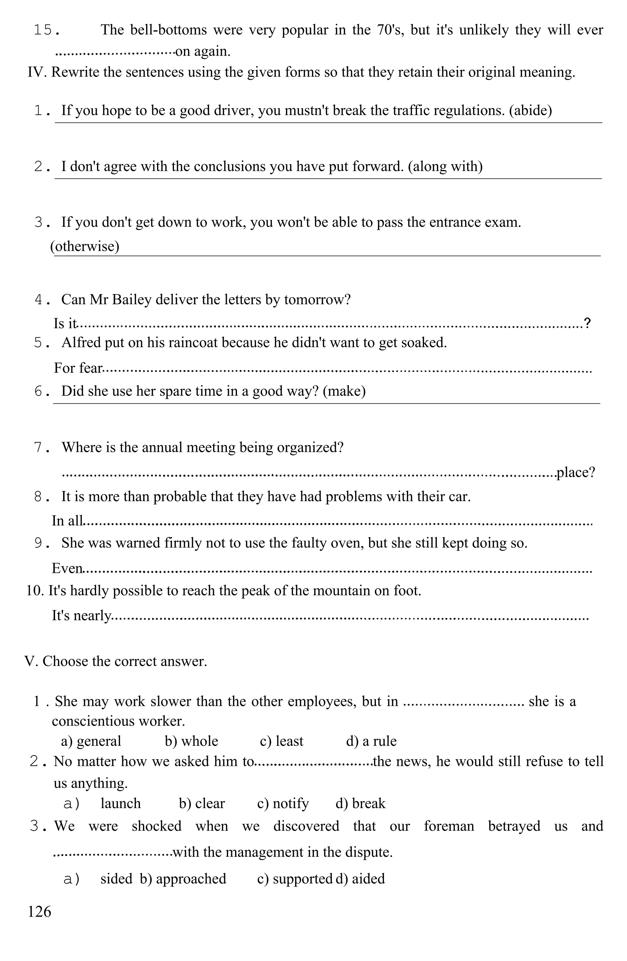 15. The bell-bottoms were very popular in the 70's, but it's unlikely they will ever
on again.
IV. Rewrite the sentences using the given forms so that they retain their original meaning.
1. If you hope to be a good driver, you mustn't break the traffic regulations. (abide)
2. I don't agree with the conclusions you have put forward. (along with)
3. If you don't get down to work, you won't be able to pass the entrance exam.
(otherwise)
4. Can Mr Bailey deliver the letters by tomorrow?
Is it
5. Alfred put on his raincoat because he didn't want to get soaked.
For fear
6. Did she use her spare time in a good way? (make)
7. Where is the annual meeting being organized?
place?
8. It is more than probable that they have had problems with their car.
In all
9. She was warned firmly not to use the faulty oven, but she still kept doing so.
Even
10. It's hardly possible to reach the peak of the mountain on foot.
It's nearly
V. Choose the correct answer.
1 . She may work slower than the other employees, but in she is a
conscientious worker.
a) general b) whole c) least d) a rule
2. No matter how we asked him to the news, he would still refuse to tell
us anything.
a) launch b) clear c) notify d) break
3. We were shocked when we discovered that our foreman betrayed us and
with the management in the dispute.
a) sided b) approached c) supported d) aided
126
 