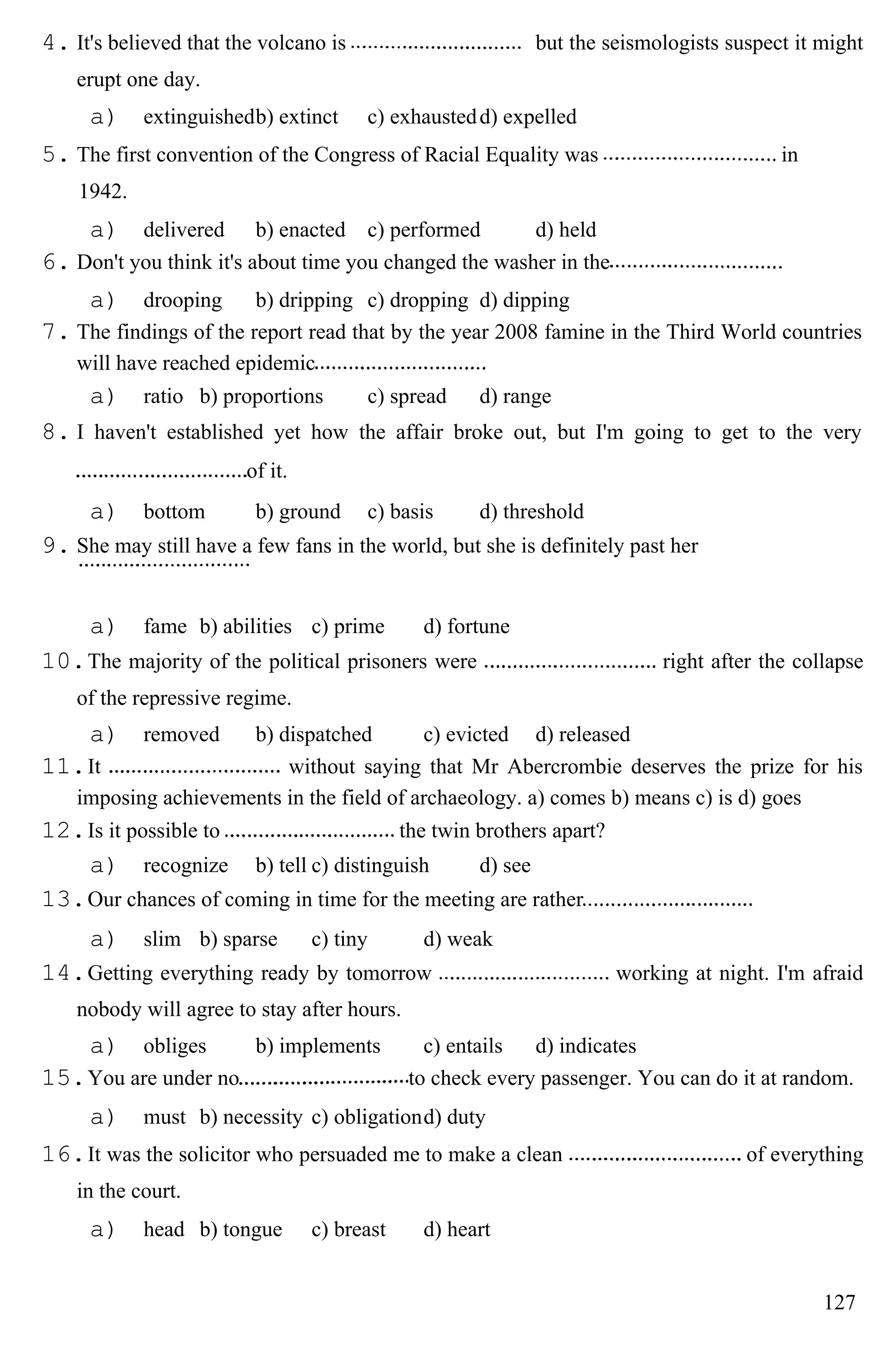 4. It's believed that the volcano is but the seismologists suspect it might
erupt one day.
a) extinguishedb) extinct c) exhaustedd) expelled
5. The first convention of the Congress of Racial Equality was in
1942.
a) delivered b) enacted c) performed d) held
6. Don't you think it's about time you changed the washer in the
a) drooping b) dripping c) dropping d) dipping
7. The findings of the report read that by the year 2008 famine in the Third World countries
will have reached epidemic
a) ratio b) proportions c) spread d) range
8. I haven't established yet how the affair broke out, but I'm going to get to the very
of it.
a) bottom b) ground c) basis d) threshold
9. She may still have a few fans in the world, but she is definitely past her
a) fame b) abilities c) prime d) fortune
10.The majority of the political prisoners were right after the collapse
of the repressive regime.
a) removed b) dispatched c) evicted d) released
11.It without saying that Mr Abercrombie deserves the prize for his
imposing achievements in the field of archaeology. a) comes b) means c) is d) goes
12.Is it possible to the twin brothers apart?
a) recognize b) tell c) distinguish d) see
13.Our chances of coming in time for the meeting are rather
a) slim b) sparse c) tiny d) weak
14.Getting everything ready by tomorrow working at night. I'm afraid
nobody will agree to stay after hours.
a) obliges b) implements c) entails d) indicates
15.You are under no to check every passenger. You can do it at random.
a) must b) necessity c) obligationd) duty
16.It was the solicitor who persuaded me to make a clean of everything
in the court.
a) head b) tongue c) breast d) heart
127
 