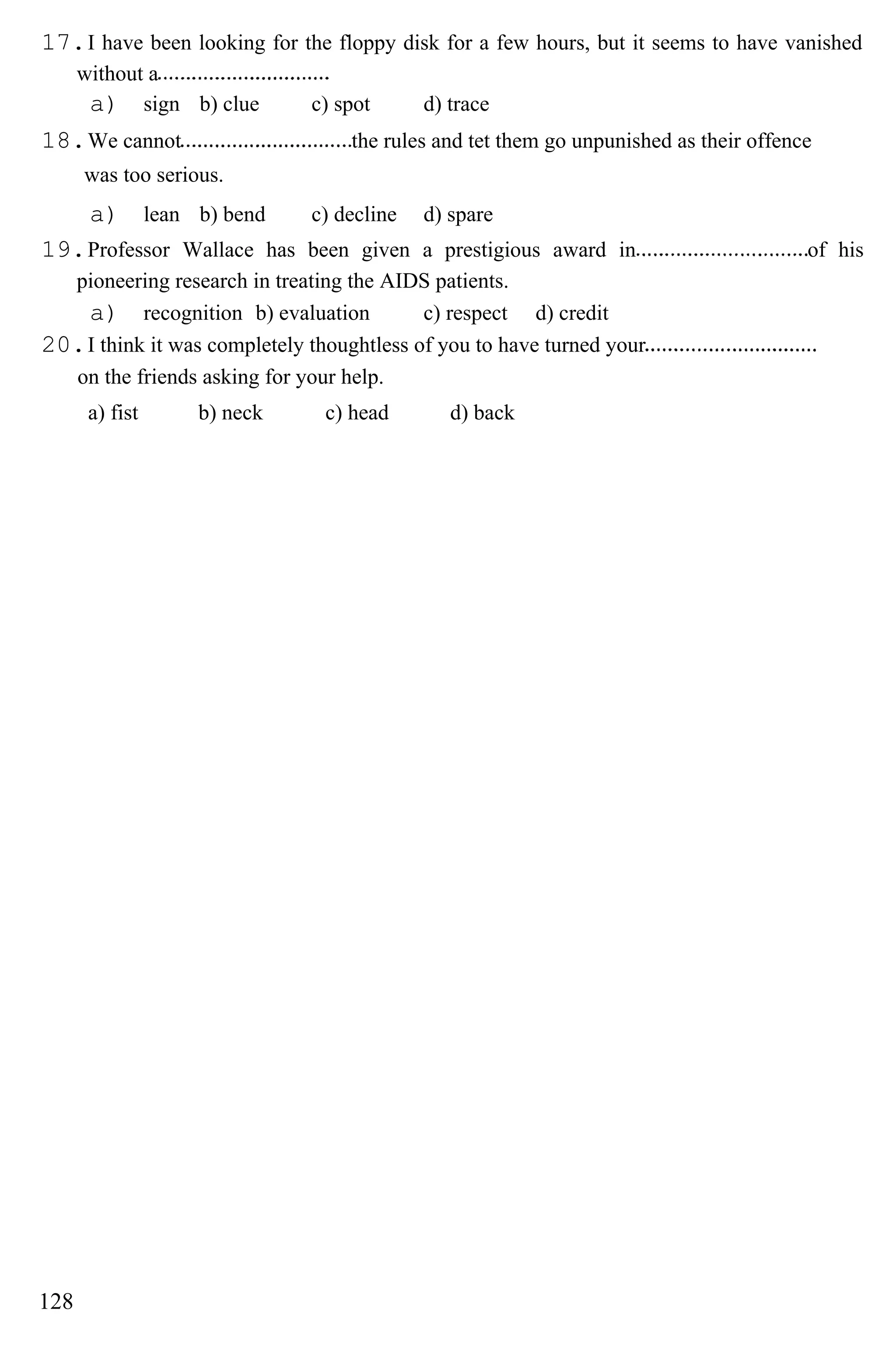 17.I have been looking for the floppy disk for a few hours, but it seems to have vanished
without a
a) sign b) clue c) spot d) trace
18.We cannot the rules and tet them go unpunished as their offence
was too serious.
a) lean b) bend c) decline d) spare
19.Professor Wallace has been given a prestigious award in of his
pioneering research in treating the AIDS patients.
a) recognition b) evaluation c) respect d) credit
20.I think it was completely thoughtless of you to have turned your
on the friends asking for your help.
a) fist b) neck c) head d) back
128
 