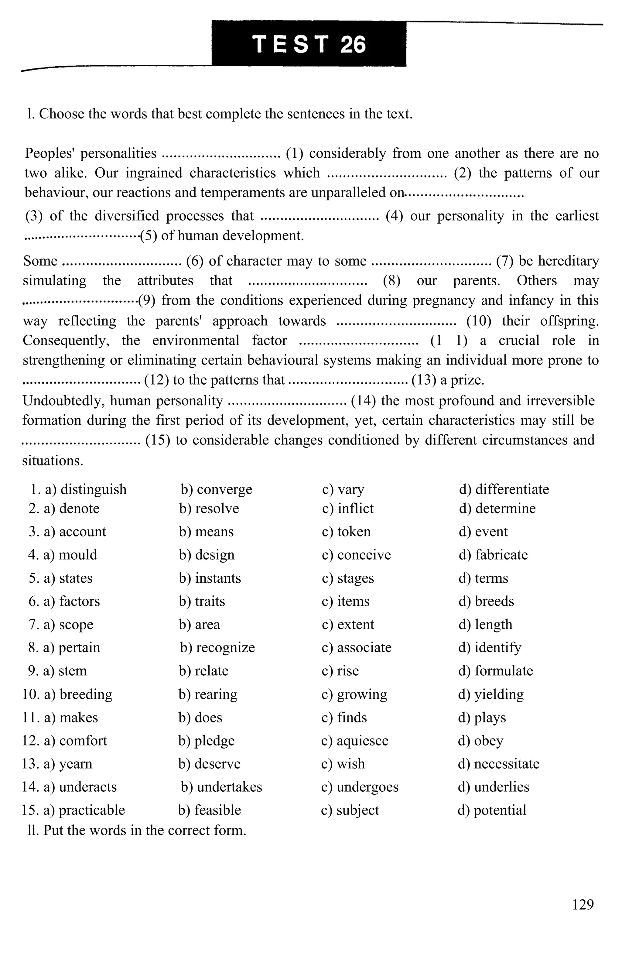 l. Choose the words that best complete the sentences in the text.
Peoples' personalities (1) considerably from one another as there are no
two alike. Our ingrained characteristics which (2) the patterns of our
behaviour, our reactions and temperaments are unparalleled on
(3) of the diversified processes that (4) our personality in the earliest
(5) of human development.
Some (6) of character may to some (7) be hereditary
simulating the attributes that (8) our parents. Others may
(9) from the conditions experienced during pregnancy and infancy in this
way reflecting the parents' approach towards (10) their offspring.
Consequently, the environmental factor (1 1) a crucial role in
strengthening or eliminating certain behavioural systems making an individual more prone to
(12) to the patterns that (13) a prize.
Undoubtedly, human personality (14) the most profound and irreversible
formation during the first period of its development, yet, certain characteristics may still be
(15) to considerable changes conditioned by different circumstances and
situations.
1. a) distinguish b) converge c) vary d) differentiate
2. a) denote b) resolve c) inflict d) determine
3. a) account b) means c) token d) event
4. a) mould b) design c) conceive d) fabricate
5. a) states b) instants c) stages d) terms
6. a) factors b) traits c) items d) breeds
7. a) scope b) area c) extent d) length
8. a) pertain b) recognize c) associate d) identify
9. a) stem b) relate c) rise d) formulate
10. a) breeding b) rearing c) growing d) yielding
11. a) makes b) does c) finds d) plays
12. a) comfort b) pledge c) aquiesce d) obey
13. a) yearn b) deserve c) wish d) necessitate
14. a) underacts b) undertakes c) undergoes d) underlies
15. a) practicable b) feasible c) subject d) potential
ll. Put the words in the correct form.
129
 