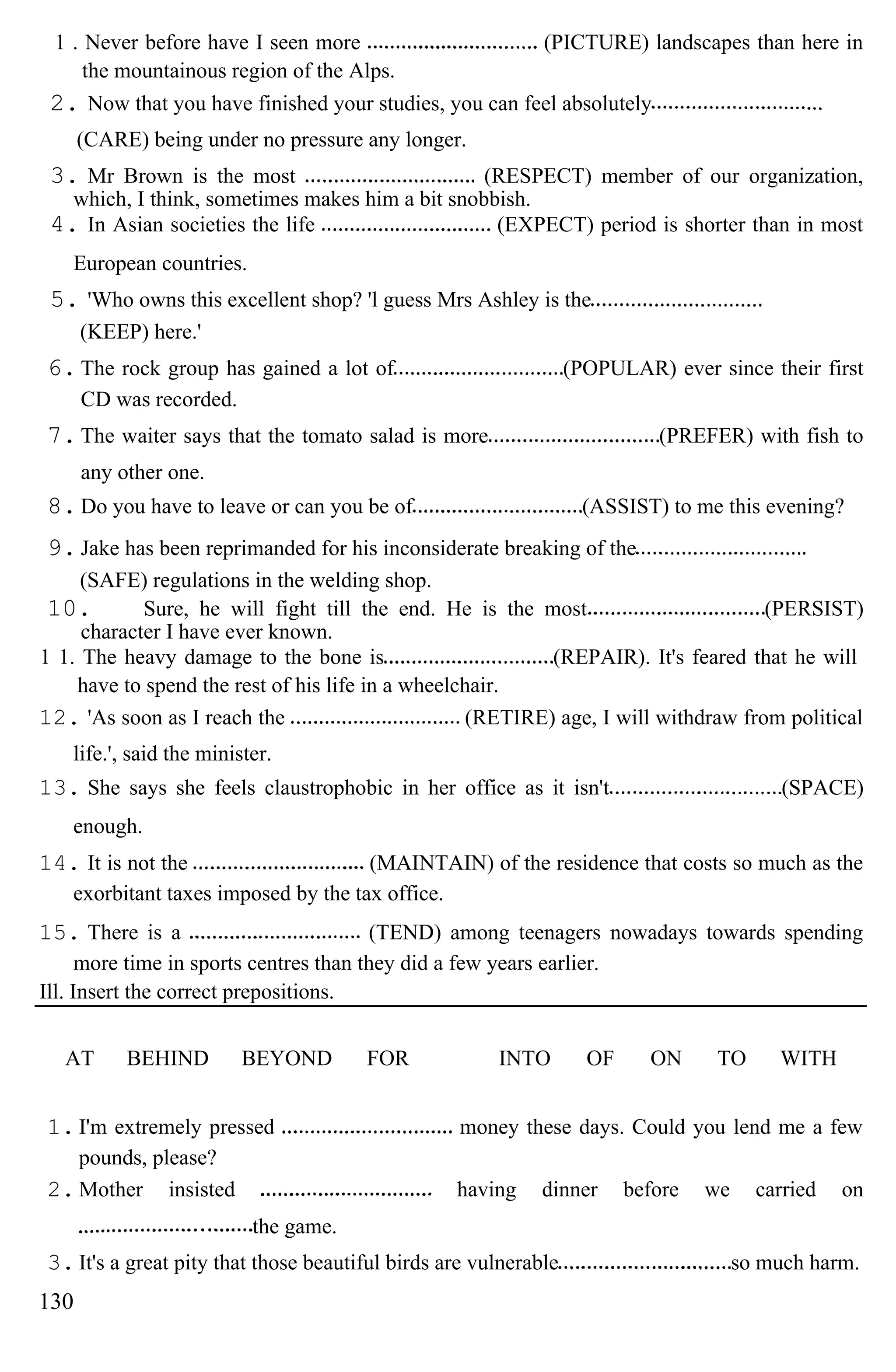 1 . Never before have I seen more (PICTURE) landscapes than here in
the mountainous region of the Alps.
2. Now that you have finished your studies, you can feel absolutely
(CARE) being under no pressure any longer.
3. Mr Brown is the most (RESPECT) member of our organization,
which, I think, sometimes makes him a bit snobbish.
4. In Asian societies the life (EXPECT) period is shorter than in most
European countries.
5. 'Who owns this excellent shop? 'l guess Mrs Ashley is the
(KEEP) here.'
6.The rock group has gained a lot of (POPULAR) ever since their first
CD was recorded.
7.The waiter says that the tomato salad is more (PREFER) with fish to
any other one.
8.Do you have to leave or can you be of (ASSIST) to me this evening?
9.Jake has been reprimanded for his inconsiderate breaking of the
(SAFE) regulations in the welding shop.
10. Sure, he will fight till the end. He is the most (PERSIST)
character I have ever known.
1 1. The heavy damage to the bone is (REPAIR). It's feared that he will
have to spend the rest of his life in a wheelchair.
12. 'As soon as I reach the (RETIRE) age, I will withdraw from political
life.', said the minister.
13. She says she feels claustrophobic in her office as it isn't (SPACE)
enough.
14. It is not the (MAINTAIN) of the residence that costs so much as the
exorbitant taxes imposed by the tax office.
15. There is a (TEND) among teenagers nowadays towards spending
more time in sports centres than they did a few years earlier.
Ill. Insert the correct prepositions.
AT BEHIND BEYOND FOR INTO OF ON TO WITH
1. I'm extremely pressed money these days. Could you lend me a few
pounds, please?
2. Mother insisted having dinner before we carried on
the game.
3. It's a great pity that those beautiful birds are vulnerable so much harm.
130
 