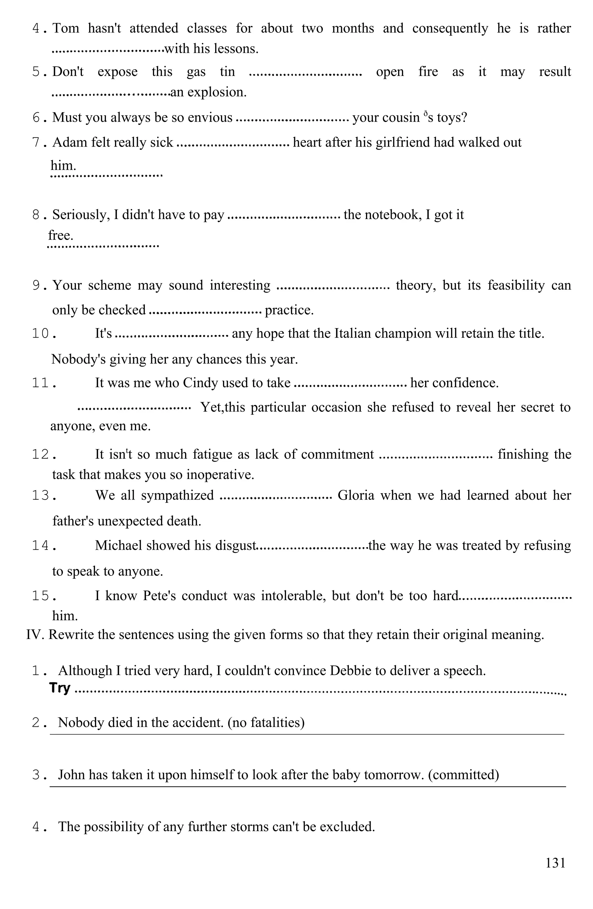 4. Tom hasn't attended classes for about two months and consequently he is rather
with his lessons.
5. Don't expose this gas tin open fire as it may result
an explosion.
6. Must you always be so envious your cousin ð
s toys?
7. Adam felt really sick heart after his girlfriend had walked out
him.
8. Seriously, I didn't have to pay the notebook, I got it
free.
9. Your scheme may sound interesting theory, but its feasibility can
only be checked practice.
10. It's any hope that the Italian champion will retain the title.
Nobody's giving her any chances this year.
11. It was me who Cindy used to take her confidence.
Yet,this particular occasion she refused to reveal her secret to
anyone, even me.
12. It isnt
t so much fatigue as lack of commitment finishing the
task that makes you so inoperative.
13. We all sympathized Gloria when we had learned about her
father's unexpected death.
14. Michael showed his disgust the way he was treated by refusing
to speak to anyone.
15. I know Pete's conduct was intolerable, but don't be too hard
him.
IV. Rewrite the sentences using the given forms so that they retain their original meaning.
1. Although I tried very hard, I couldn't convince Debbie to deliver a speech.
2. Nobody died in the accident. (no fatalities)
3. John has taken it upon himself to look after the baby tomorrow. (committed)
4. The possibility of any further storms can't be excluded.
131
 