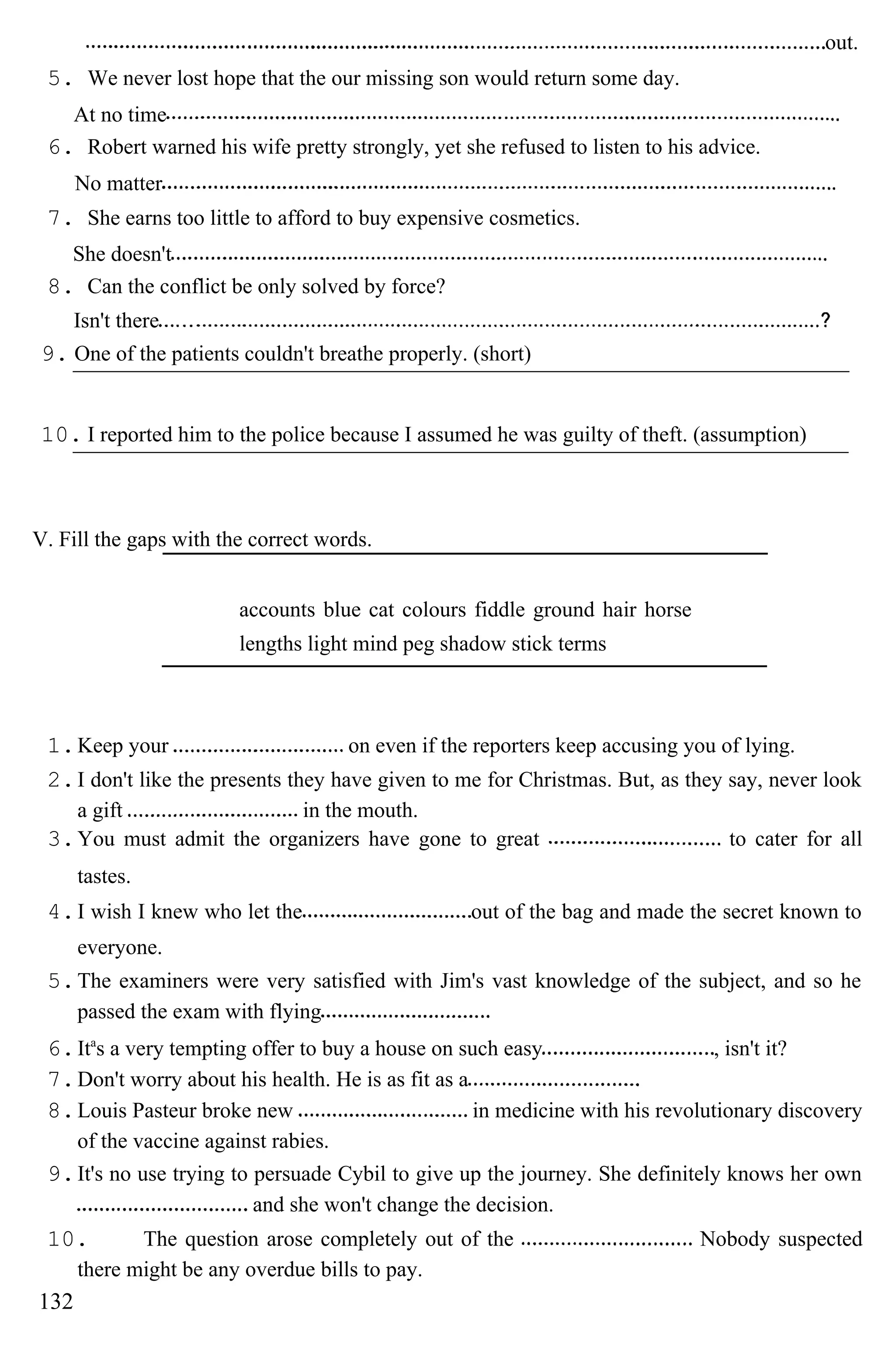 out.
5. We never lost hope that the our missing son would return some day.
At no time
6. Robert warned his wife pretty strongly, yet she refused to listen to his advice.
No matter
7. She earns too little to afford to buy expensive cosmetics.
She doesn't
8. Can the conflict be only solved by force?
Isn't there
9. One of the patients couldn't breathe properly. (short)
10. I reported him to the police because I assumed he was guilty of theft. (assumption)
V. Fill the gaps with the correct words.
accounts blue cat colours fiddle ground hair horse
lengths light mind peg shadow stick terms
1.Keep your on even if the reporters keep accusing you of lying.
2.I don't like the presents they have given to me for Christmas. But, as they say, never look
a gift in the mouth.
3.You must admit the organizers have gone to great to cater for all
tastes.
4.I wish I knew who let the out of the bag and made the secret known to
everyone.
5.The examiners were very satisfied with Jim's vast knowledge of the subject, and so he
passed the exam with flying
6.Ita
s a very tempting offer to buy a house on such easy , isn't it?
7.Don't worry about his health. He is as fit as a
8.Louis Pasteur broke new in medicine with his revolutionary discovery
of the vaccine against rabies.
9.It's no use trying to persuade Cybil to give up the journey. She definitely knows her own
and she won't change the decision.
10. The question arose completely out of the Nobody suspected
there might be any overdue bills to pay.
132
 