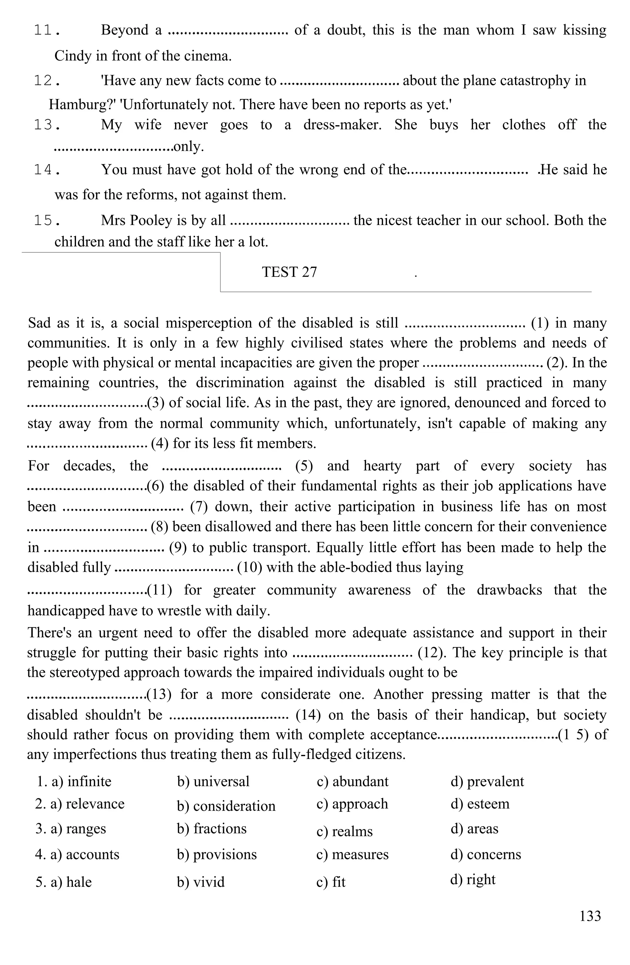 11. Beyond a of a doubt, this is the man whom I saw kissing
Cindy in front of the cinema.
12. 'Have any new facts come to about the plane catastrophy in
Hamburg?' 'Unfortunately not. There have been no reports as yet.'
13. My wife never goes to a dress-maker. She buys her clothes off the
only.
14. You must have got hold of the wrong end of the He said he
was for the reforms, not against them.
15. Mrs Pooley is by all the nicest teacher in our school. Both the
children and the staff like her a lot.
TEST 27
Sad as it is, a social misperception of the disabled is still (1) in many
communities. It is only in a few highly civilised states where the problems and needs of
people with physical or mental incapacities are given the proper (2). In the
remaining countries, the discrimination against the disabled is still practiced in many
(3) of social life. As in the past, they are ignored, denounced and forced to
stay away from the normal community which, unfortunately, isn't capable of making any
(4) for its less fit members.
For decades, the (5) and hearty part of every society has
(6) the disabled of their fundamental rights as their job applications have
been (7) down, their active participation in business life has on most
(8) been disallowed and there has been little concern for their convenience
in (9) to public transport. Equally little effort has been made to help the
disabled fully (10) with the able-bodied thus laying
(11) for greater community awareness of the drawbacks that the
handicapped have to wrestle with daily.
There's an urgent need to offer the disabled more adequate assistance and support in their
struggle for putting their basic rights into (12). The key principle is that
the stereotyped approach towards the impaired individuals ought to be
(13) for a more considerate one. Another pressing matter is that the
disabled shouldn't be (14) on the basis of their handicap, but society
should rather focus on providing them with complete acceptance (1 5) of
any imperfections thus treating them as fully-fledged citizens.
1. a) infinite b) universal c) abundant d) prevalent
2. a) relevance b) consideration c) approach d) esteem
3. a) ranges b) fractions c) realms d) areas
4. a) accounts b) provisions c) measures d) concerns
5. a) hale b) vivid c) fit d) right
133
 