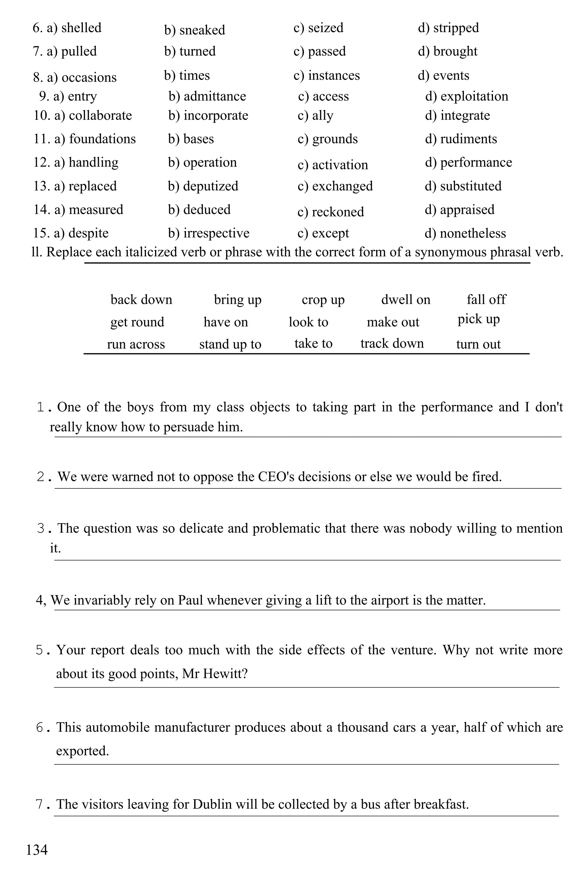 6. a) shelled b) sneaked c) seized d) stripped
7. a) pulled b) turned c) passed d) brought
8. a) occasions b) times c) instances d) events
9. a) entry b) admittance c) access d) exploitation
10. a) collaborate b) incorporate c) ally d) integrate
11. a) foundations b) bases c) grounds d) rudiments
12. a) handling b) operation c) activation d) performance
13. a) replaced b) deputized c) exchanged d) substituted
14. a) measured b) deduced c) reckoned d) appraised
15. a) despite b) irrespective c) except d) nonetheless
ll. Replace each italicized verb or phrase with the correct form of a synonymous phrasal verb.
back down bring up crop up dwell on fall off
get round have on look to make out pick up
run across stand up to take to track down turn out
1. One of the boys from my class objects to taking part in the performance and I don't
really know how to persuade him.
2. We were warned not to oppose the CEO's decisions or else we would be fired.
3. The question was so delicate and problematic that there was nobody willing to mention
it.
4, We invariably rely on Paul whenever giving a lift to the airport is the matter.
5. Your report deals too much with the side effects of the venture. Why not write more
about its good points, Mr Hewitt?
6. This automobile manufacturer produces about a thousand cars a year, half of which are
exported.
7. The visitors leaving for Dublin will be collected by a bus after breakfast.
134
 