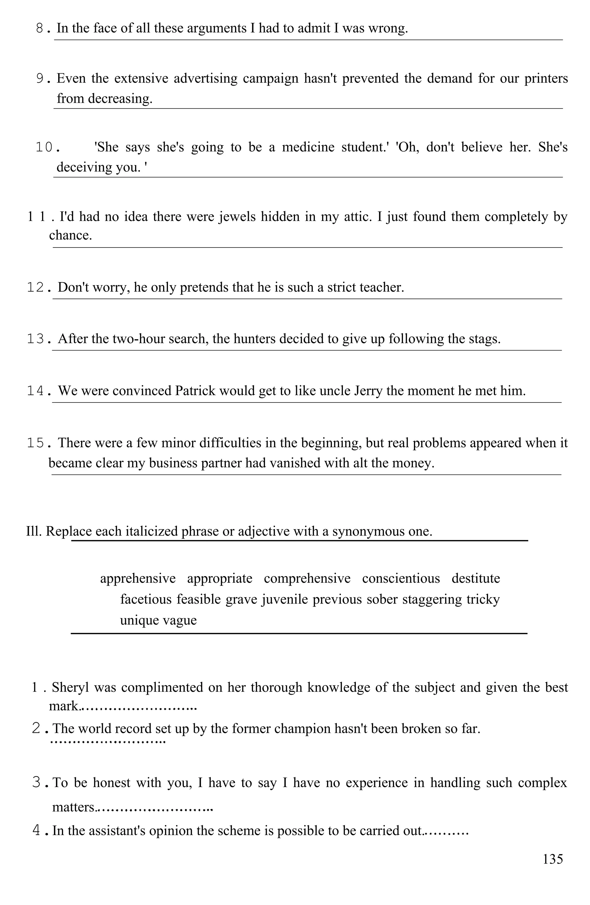8. In the face of all these arguments I had to admit I was wrong.
9. Even the extensive advertising campaign hasn't prevented the demand for our printers
from decreasing.
10. 'She says she's going to be a medicine student.' 'Oh, don't believe her. She's
deceiving you. '
1 1 . I'd had no idea there were jewels hidden in my attic. I just found them completely by
chance.
12. Don't worry, he only pretends that he is such a strict teacher.
13. After the two-hour search, the hunters decided to give up following the stags.
14. We were convinced Patrick would get to like uncle Jerry the moment he met him.
15. There were a few minor difficulties in the beginning, but real problems appeared when it
became clear my business partner had vanished with alt the money.
Ill. Replace each italicized phrase or adjective with a synonymous one.
apprehensive appropriate comprehensive conscientious destitute
facetious feasible grave juvenile previous sober staggering tricky
unique vague
1 . Sheryl was complimented on her thorough knowledge of the subject and given the best
mark.
2.The world record set up by the former champion hasn't been broken so far.
3.To be honest with you, I have to say I have no experience in handling such complex
matters.
4.In the assistant's opinion the scheme is possible to be carried out.
135
 