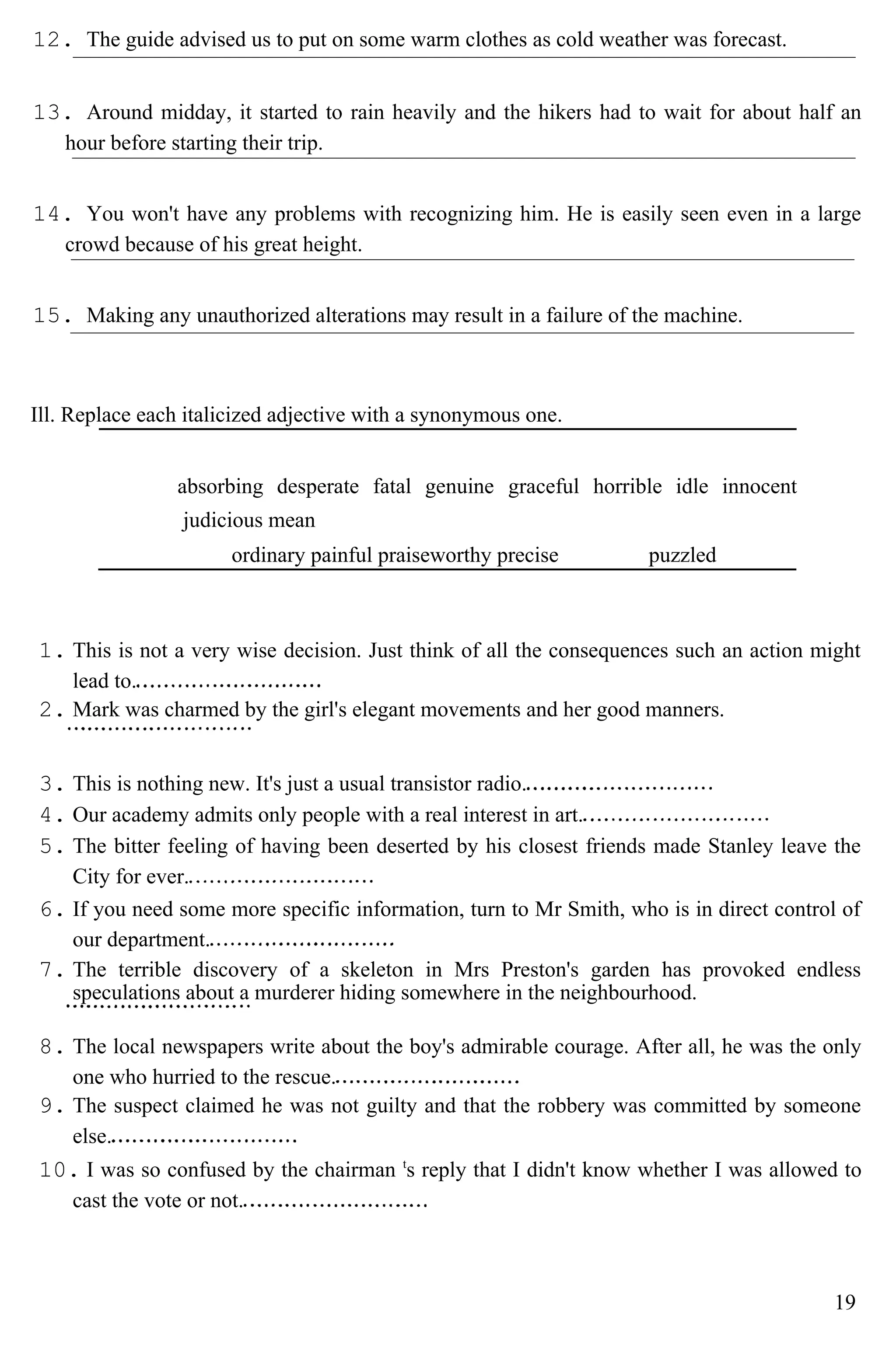 12. The guide advised us to put on some warm clothes as cold weather was forecast.
13. Around midday, it started to rain heavily and the hikers had to wait for about half an
hour before starting their trip.
14. You won't have any problems with recognizing him. He is easily seen even in a large
crowd because of his great height.
15. Making any unauthorized alterations may result in a failure of the machine.
Ill. Replace each italicized adjective with a synonymous one.
absorbing desperate fatal genuine graceful horrible idle innocent
judicious mean
ordinary painful praiseworthy precise puzzled
1. This is not a very wise decision. Just think of all the consequences such an action might
lead to.
2. Mark was charmed by the girl's elegant movements and her good manners.
3. This is nothing new. It's just a usual transistor radio.
4. Our academy admits only people with a real interest in art.
5. The bitter feeling of having been deserted by his closest friends made Stanley leave the
City for ever.
6. If you need some more specific information, turn to Mr Smith, who is in direct control of
our department.
7. The terrible discovery of a skeleton in Mrs Preston's garden has provoked endless
speculations about a murderer hiding somewhere in the neighbourhood.
8. The local newspapers write about the boy's admirable courage. After all, he was the only
one who hurried to the rescue.
9. The suspect claimed he was not guilty and that the robbery was committed by someone
else.
10. I was so confused by the chairman t
s reply that I didn't know whether I was allowed to
cast the vote or not.
19
 