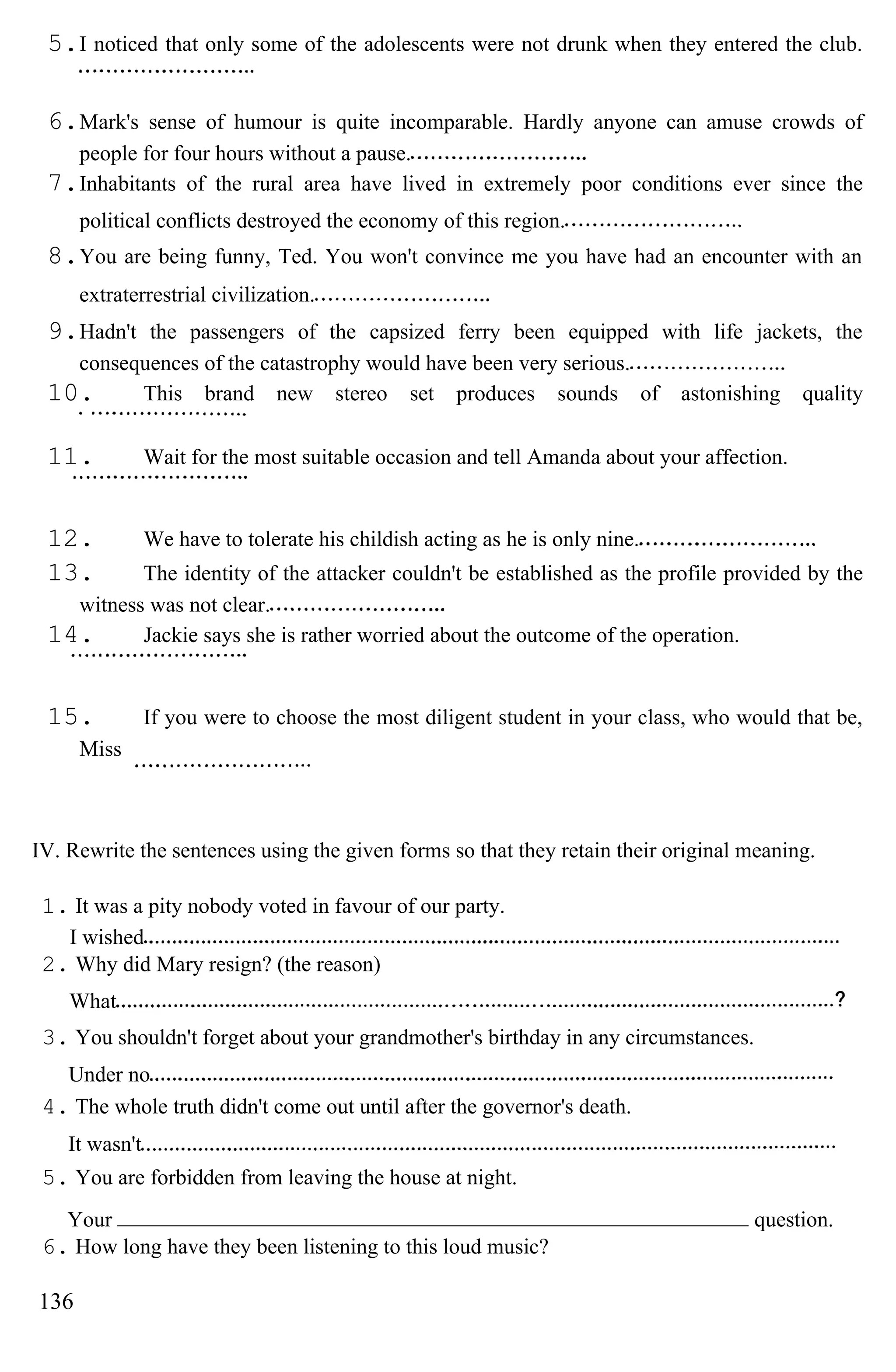 5.I noticed that only some of the adolescents were not drunk when they entered the club.
6.Mark's sense of humour is quite incomparable. Hardly anyone can amuse crowds of
people for four hours without a pause.
7.Inhabitants of the rural area have lived in extremely poor conditions ever since the
political conflicts destroyed the economy of this region.
8.You are being funny, Ted. You won't convince me you have had an encounter with an
extraterrestrial civilization.
9.Hadn't the passengers of the capsized ferry been equipped with life jackets, the
consequences of the catastrophy would have been very serious.
10. This brand new stereo set produces sounds of astonishing quality
11. Wait for the most suitable occasion and tell Amanda about your affection.
12. We have to tolerate his childish acting as he is only nine.
13. The identity of the attacker couldn't be established as the profile provided by the
witness was not clear.
14. Jackie says she is rather worried about the outcome of the operation.
15. If you were to choose the most diligent student in your class, who would that be,
Miss
IV. Rewrite the sentences using the given forms so that they retain their original meaning.
1. It was a pity nobody voted in favour of our party.
I wished
2. Why did Mary resign? (the reason)
What
3. You shouldn't forget about your grandmother's birthday in any circumstances.
Under no
4. The whole truth didn't come out until after the governor's death.
It wasn't
5. You are forbidden from leaving the house at night.
Your question.
6. How long have they been listening to this loud music?
136
 