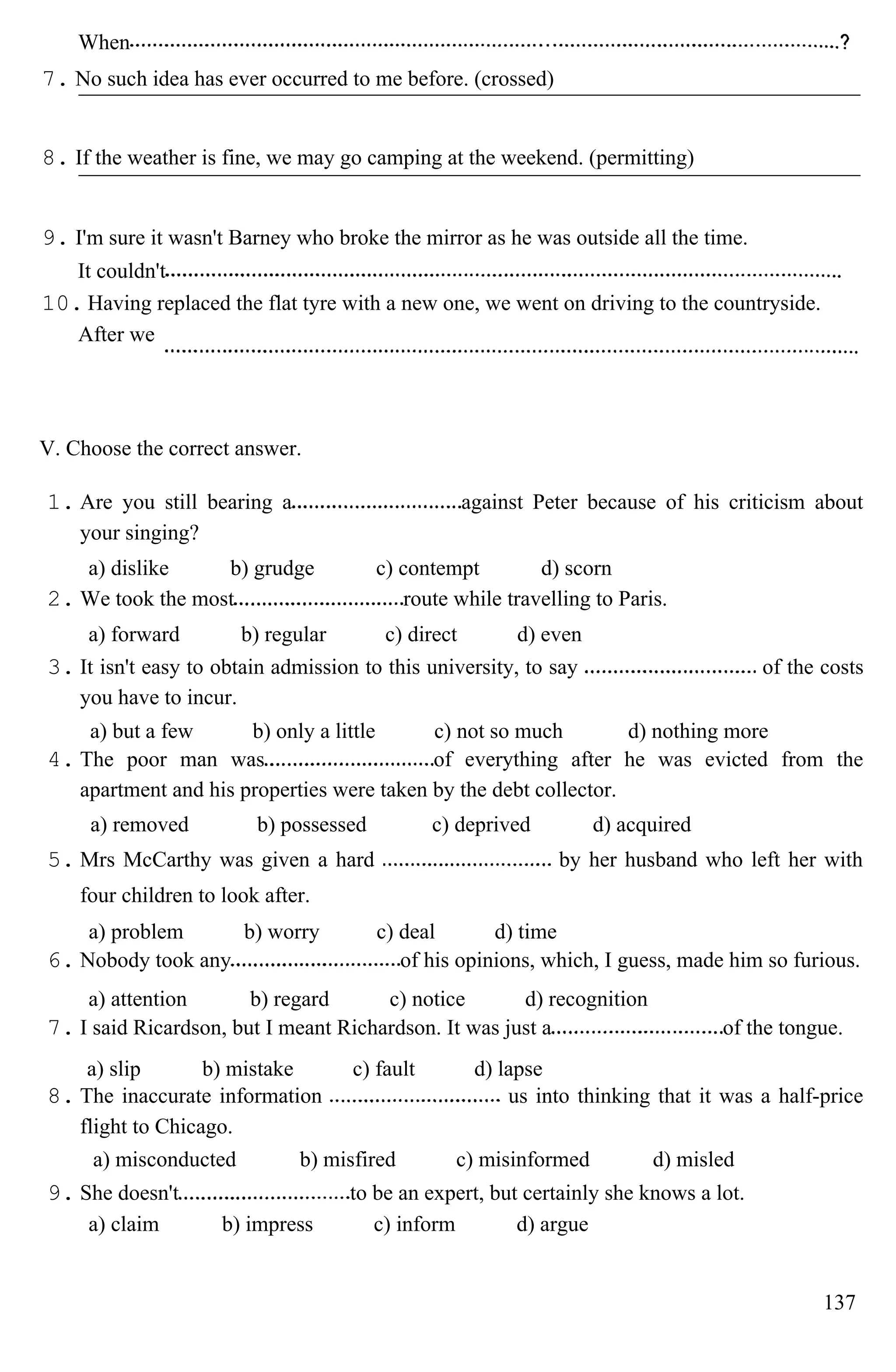 When
7. No such idea has ever occurred to me before. (crossed)
8. If the weather is fine, we may go camping at the weekend. (permitting)
9. I'm sure it wasn't Barney who broke the mirror as he was outside all the time.
It couldn't
10. Having replaced the flat tyre with a new one, we went on driving to the countryside.
After we
V. Choose the correct answer.
1. Are you still bearing a against Peter because of his criticism about
your singing?
a) dislike b) grudge c) contempt d) scorn
2. We took the most route while travelling to Paris.
a) forward b) regular c) direct d) even
3. It isn't easy to obtain admission to this university, to say of the costs
you have to incur.
a) but a few b) only a little c) not so much d) nothing more
4. The poor man was of everything after he was evicted from the
apartment and his properties were taken by the debt collector.
a) removed b) possessed c) deprived d) acquired
5. Mrs McCarthy was given a hard by her husband who left her with
four children to look after.
a) problem b) worry c) deal d) time
6. Nobody took any of his opinions, which, I guess, made him so furious.
a) attention b) regard c) notice d) recognition
7. I said Ricardson, but I meant Richardson. It was just a of the tongue.
a) slip b) mistake c) fault d) lapse
8. The inaccurate information us into thinking that it was a half-price
flight to Chicago.
a) misconducted b) misfired c) misinformed d) misled
9. She doesn't to be an expert, but certainly she knows a lot.
a) claim b) impress c) inform d) argue
137
 