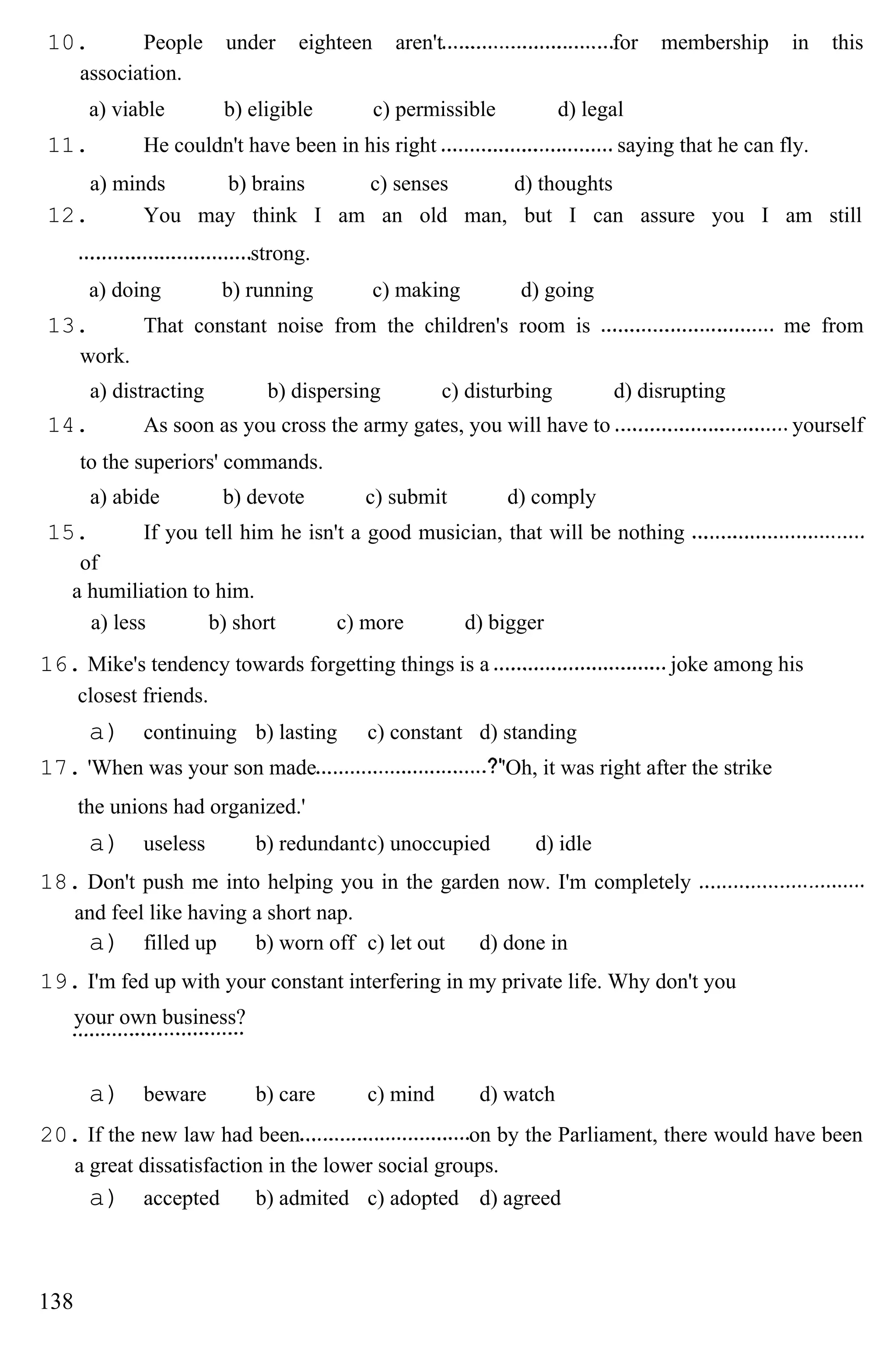 10. People under eighteen aren't for membership in this
association.
a) viable b) eligible c) permissible d) legal
11. He couldn't have been in his right saying that he can fly.
a) minds b) brains c) senses d) thoughts
12. You may think I am an old man, but I can assure you I am still
strong.
a) doing b) running c) making d) going
13. That constant noise from the children's room is me from
work.
a) distracting b) dispersing c) disturbing d) disrupting
14. As soon as you cross the army gates, you will have to yourself
to the superiors' commands.
a) abide b) devote c) submit d) comply
15. If you tell him he isn't a good musician, that will be nothing
of
a humiliation to him.
a) less b) short c) more d) bigger
16. Mike's tendency towards forgetting things is a joke among his
closest friends.
a) continuing b) lasting c) constant d) standing
17. 'When was your son made 'Oh, it was right after the strike
the unions had organized.'
a) useless b) redundantc) unoccupied d) idle
18. Don't push me into helping you in the garden now. I'm completely
and feel like having a short nap.
a) filled up b) worn off c) let out d) done in
19. I'm fed up with your constant interfering in my private life. Why don't you
your own business?
a) beware b) care c) mind d) watch
20. If the new law had been on by the Parliament, there would have been
a great dissatisfaction in the lower social groups.
a) accepted b) admited c) adopted d) agreed
138
 