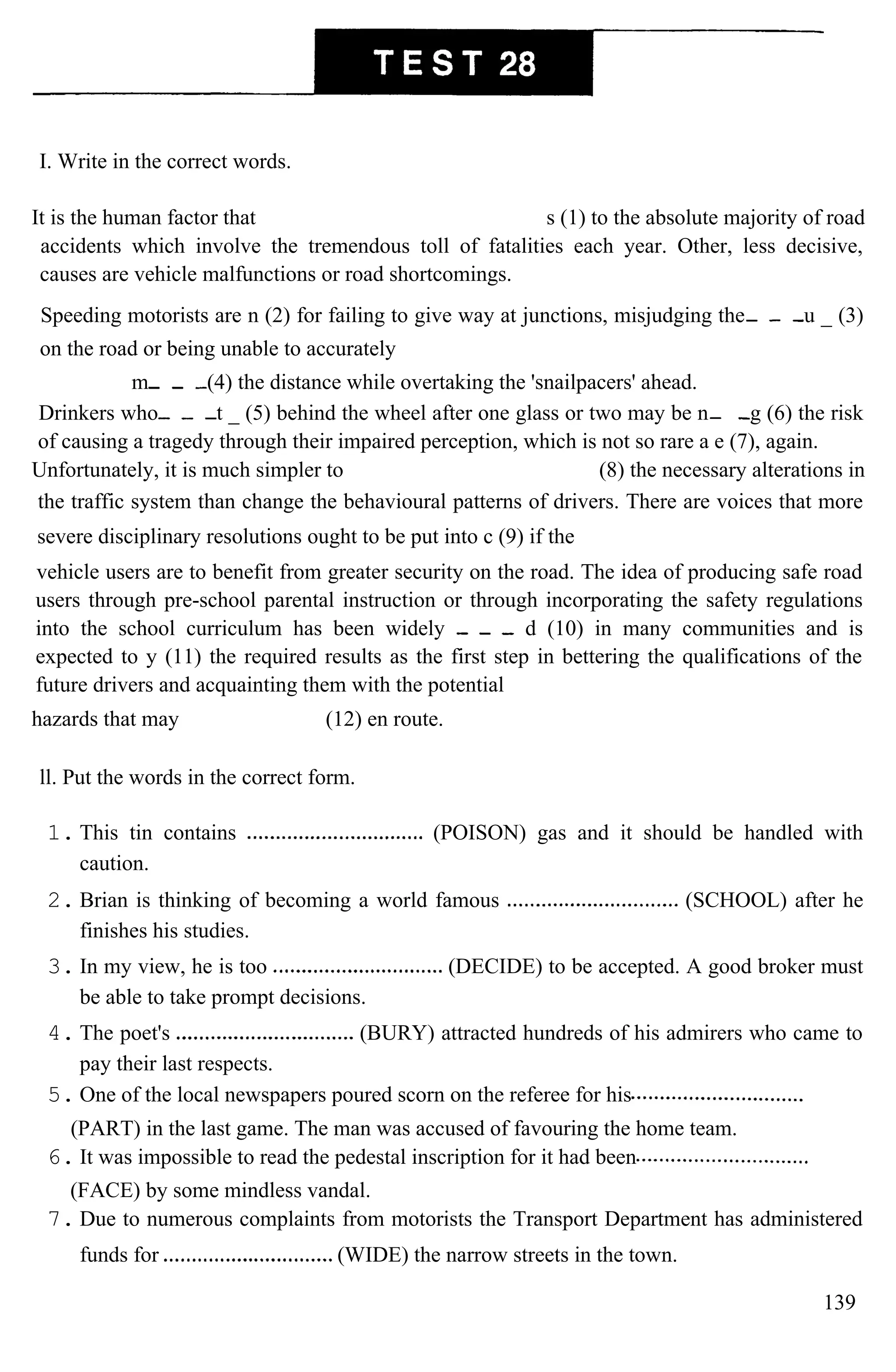 I. Write in the correct words.
It is the human factor that s (1) to the absolute majority of road
accidents which involve the tremendous toll of fatalities each year. Other, less decisive,
causes are vehicle malfunctions or road shortcomings.
Speeding motorists are n (2) for failing to give way at junctions, misjudging the u _ (3)
on the road or being unable to accurately
m (4) the distance while overtaking the 'snailpacers' ahead.
Drinkers who t _ (5) behind the wheel after one glass or two may be n g (6) the risk
of causing a tragedy through their impaired perception, which is not so rare a e (7), again.
Unfortunately, it is much simpler to (8) the necessary alterations in
the traffic system than change the behavioural patterns of drivers. There are voices that more
severe disciplinary resolutions ought to be put into c (9) if the
vehicle users are to benefit from greater security on the road. The idea of producing safe road
users through pre-school parental instruction or through incorporating the safety regulations
into the school curriculum has been widely d (10) in many communities and is
expected to y (11) the required results as the first step in bettering the qualifications of the
future drivers and acquainting them with the potential
hazards that may (12) en route.
ll. Put the words in the correct form.
1. This tin contains (POISON) gas and it should be handled with
caution.
2. Brian is thinking of becoming a world famous (SCHOOL) after he
finishes his studies.
3. In my view, he is too (DECIDE) to be accepted. A good broker must
be able to take prompt decisions.
4. The poet's (BURY) attracted hundreds of his admirers who came to
pay their last respects.
5. One of the local newspapers poured scorn on the referee for his
(PART) in the last game. The man was accused of favouring the home team.
6. It was impossible to read the pedestal inscription for it had been
(FACE) by some mindless vandal.
7. Due to numerous complaints from motorists the Transport Department has administered
funds for (WIDE) the narrow streets in the town.
139
 