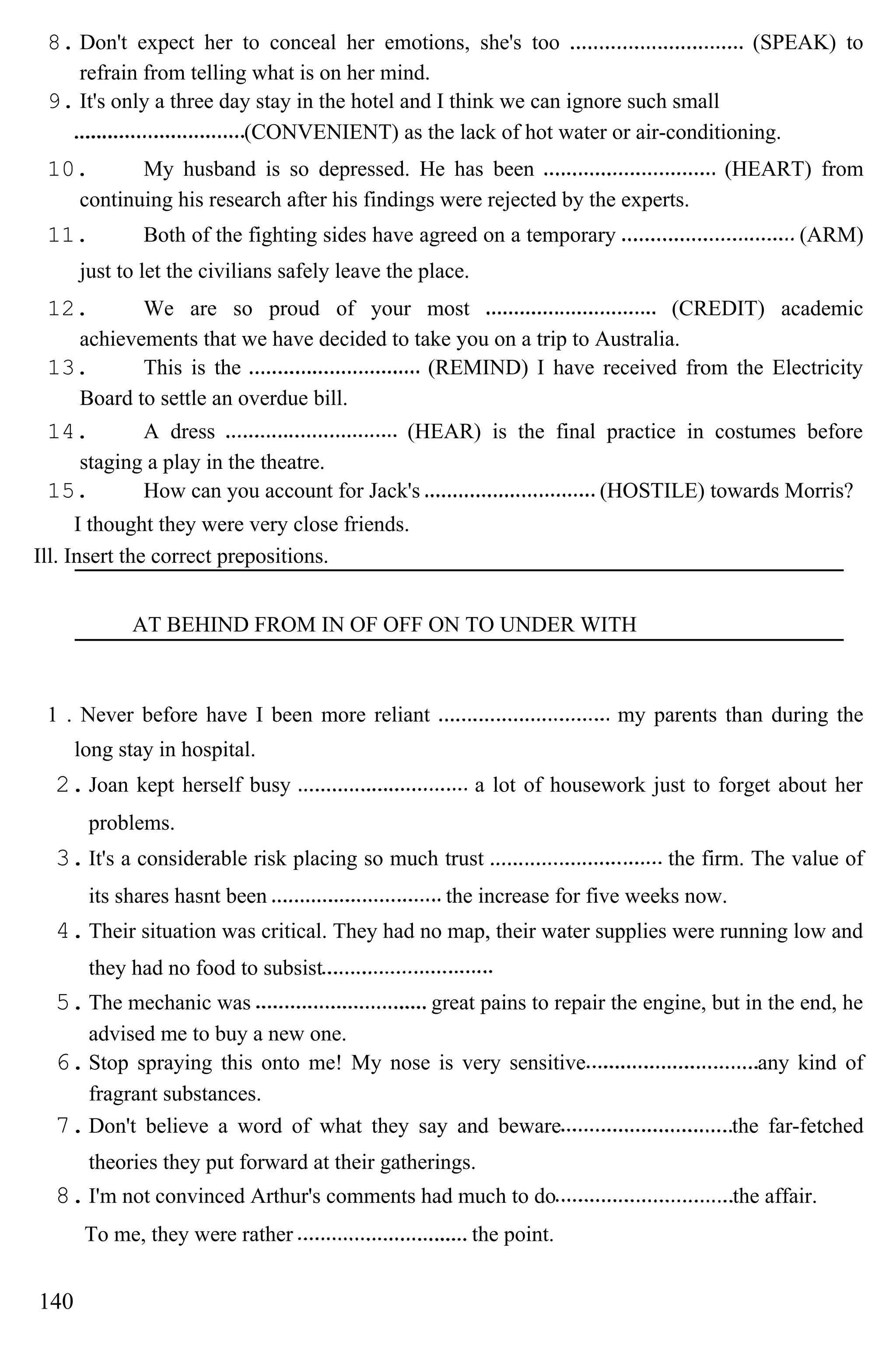 8. Don't expect her to conceal her emotions, she's too (SPEAK) to
refrain from telling what is on her mind.
9. It's only a three day stay in the hotel and I think we can ignore such small
(CONVENIENT) as the lack of hot water or air-conditioning.
10. My husband is so depressed. He has been (HEART) from
continuing his research after his findings were rejected by the experts.
11. Both of the fighting sides have agreed on a temporary (ARM)
just to let the civilians safely leave the place.
12. We are so proud of your most (CREDIT) academic
achievements that we have decided to take you on a trip to Australia.
13. This is the (REMIND) I have received from the Electricity
Board to settle an overdue bill.
14. A dress (HEAR) is the final practice in costumes before
staging a play in the theatre.
15. How can you account for Jack's (HOSTILE) towards Morris?
I thought they were very close friends.
Ill. Insert the correct prepositions.
AT BEHIND FROM IN OF OFF ON TO UNDER WITH
1 . Never before have I been more reliant my parents than during the
long stay in hospital.
2.Joan kept herself busy a lot of housework just to forget about her
problems.
3.It's a considerable risk placing so much trust the firm. The value of
its shares hasnt been the increase for five weeks now.
4.Their situation was critical. They had no map, their water supplies were running low and
they had no food to subsist
5.The mechanic was great pains to repair the engine, but in the end, he
advised me to buy a new one.
6.Stop spraying this onto me! My nose is very sensitive any kind of
fragrant substances.
7.Don't believe a word of what they say and beware the far-fetched
theories they put forward at their gatherings.
8.I'm not convinced Arthur's comments had much to do the affair.
To me, they were rather the point.
140
 