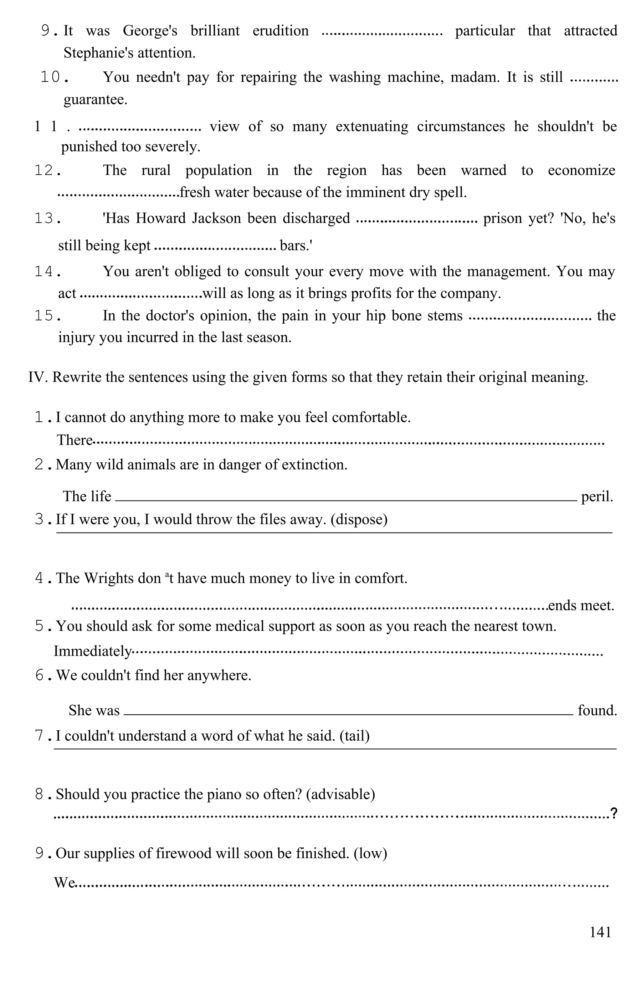 9.It was George's brilliant erudition particular that attracted
Stephanie's attention.
10. You needn't pay for repairing the washing machine, madam. It is still
guarantee.
1 1 . view of so many extenuating circumstances he shouldn't be
punished too severely.
12. The rural population in the region has been warned to economize
fresh water because of the imminent dry spell.
13. 'Has Howard Jackson been discharged prison yet? 'No, he's
still being kept bars.'
14. You aren't obliged to consult your every move with the management. You may
act will as long as it brings profits for the company.
15. In the doctor's opinion, the pain in your hip bone stems the
injury you incurred in the last season.
IV. Rewrite the sentences using the given forms so that they retain their original meaning.
1.I cannot do anything more to make you feel comfortable.
There
2.Many wild animals are in danger of extinction.
The life peril.
3.If I were you, I would throw the files away. (dispose)
4.The Wrights don a
t have much money to live in comfort.
ends meet.
5.You should ask for some medical support as soon as you reach the nearest town.
Immediately
6.We couldn't find her anywhere.
She was found.
7.I couldn't understand a word of what he said. (tail)
8.Should you practice the piano so often? (advisable)
9.Our supplies of firewood will soon be finished. (low)
We
141
 
