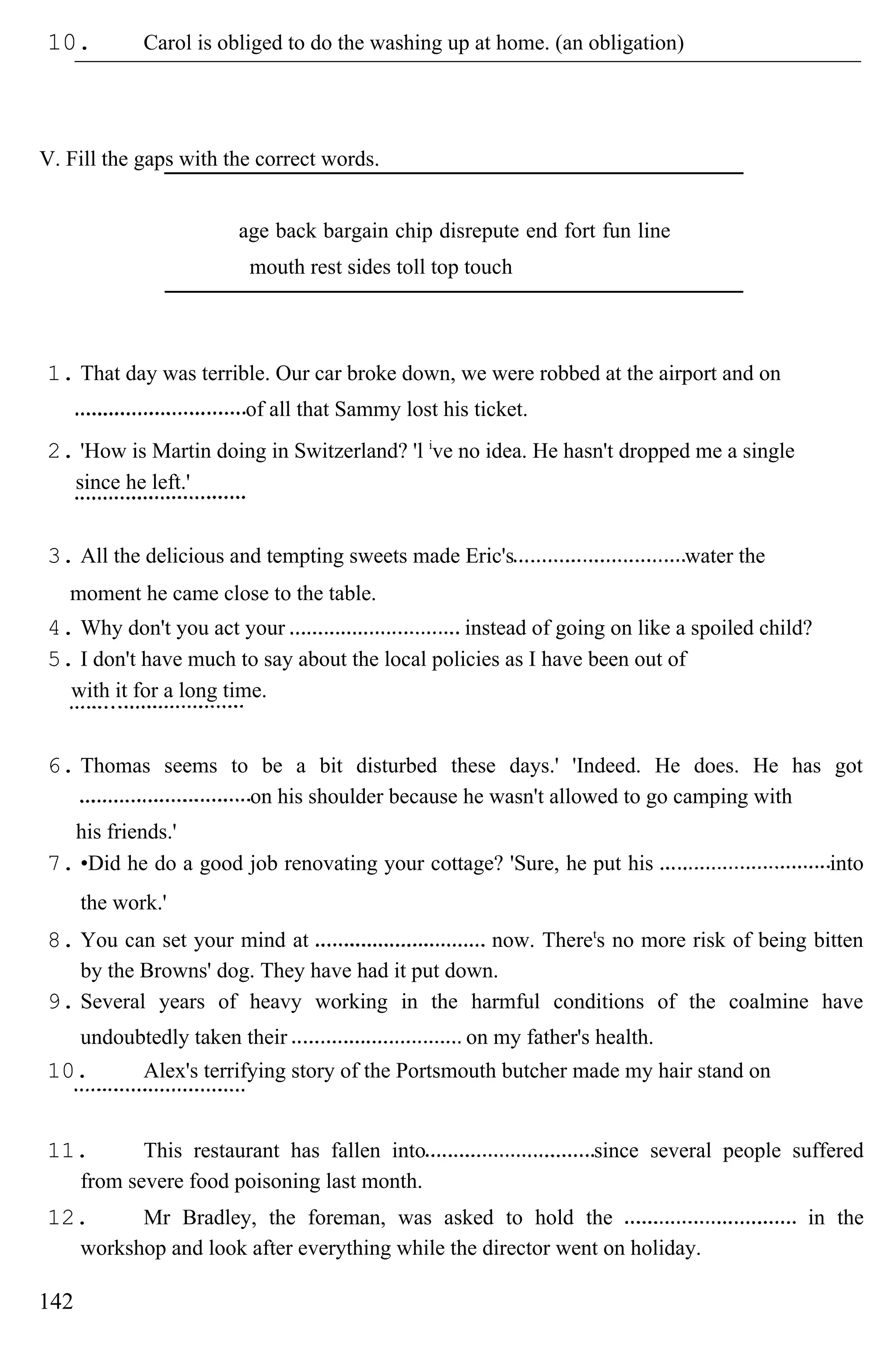 10. Carol is obliged to do the washing up at home. (an obligation)
V. Fill the gaps with the correct words.
age back bargain chip disrepute end fort fun line
mouth rest sides toll top touch
1. That day was terrible. Our car broke down, we were robbed at the airport and on
of all that Sammy lost his ticket.
2. 'How is Martin doing in Switzerland? 'l i
ve no idea. He hasn't dropped me a single
since he left.'
3. All the delicious and tempting sweets made Eric's water the
moment he came close to the table.
4. Why don't you act your instead of going on like a spoiled child?
5. I don't have much to say about the local policies as I have been out of
with it for a long time.
6. Thomas seems to be a bit disturbed these days.' 'Indeed. He does. He has got
on his shoulder because he wasn't allowed to go camping with
his friends.'
7. •Did he do a good job renovating your cottage? 'Sure, he put his into
the work.'
8. You can set your mind at now. Theret
s no more risk of being bitten
by the Browns' dog. They have had it put down.
9. Several years of heavy working in the harmful conditions of the coalmine have
undoubtedly taken their on my father's health.
10. Alex's terrifying story of the Portsmouth butcher made my hair stand on
11. This restaurant has fallen into since several people suffered
from severe food poisoning last month.
12. Mr Bradley, the foreman, was asked to hold the in the
workshop and look after everything while the director went on holiday.
142
 
