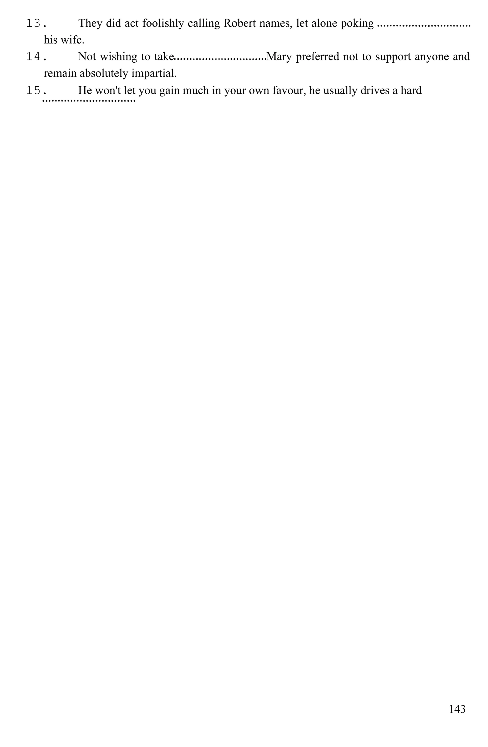 13. They did act foolishly calling Robert names, let alone poking
his wife.
14. Not wishing to take Mary preferred not to support anyone and
remain absolutely impartial.
15. He won't let you gain much in your own favour, he usually drives a hard
143
 
