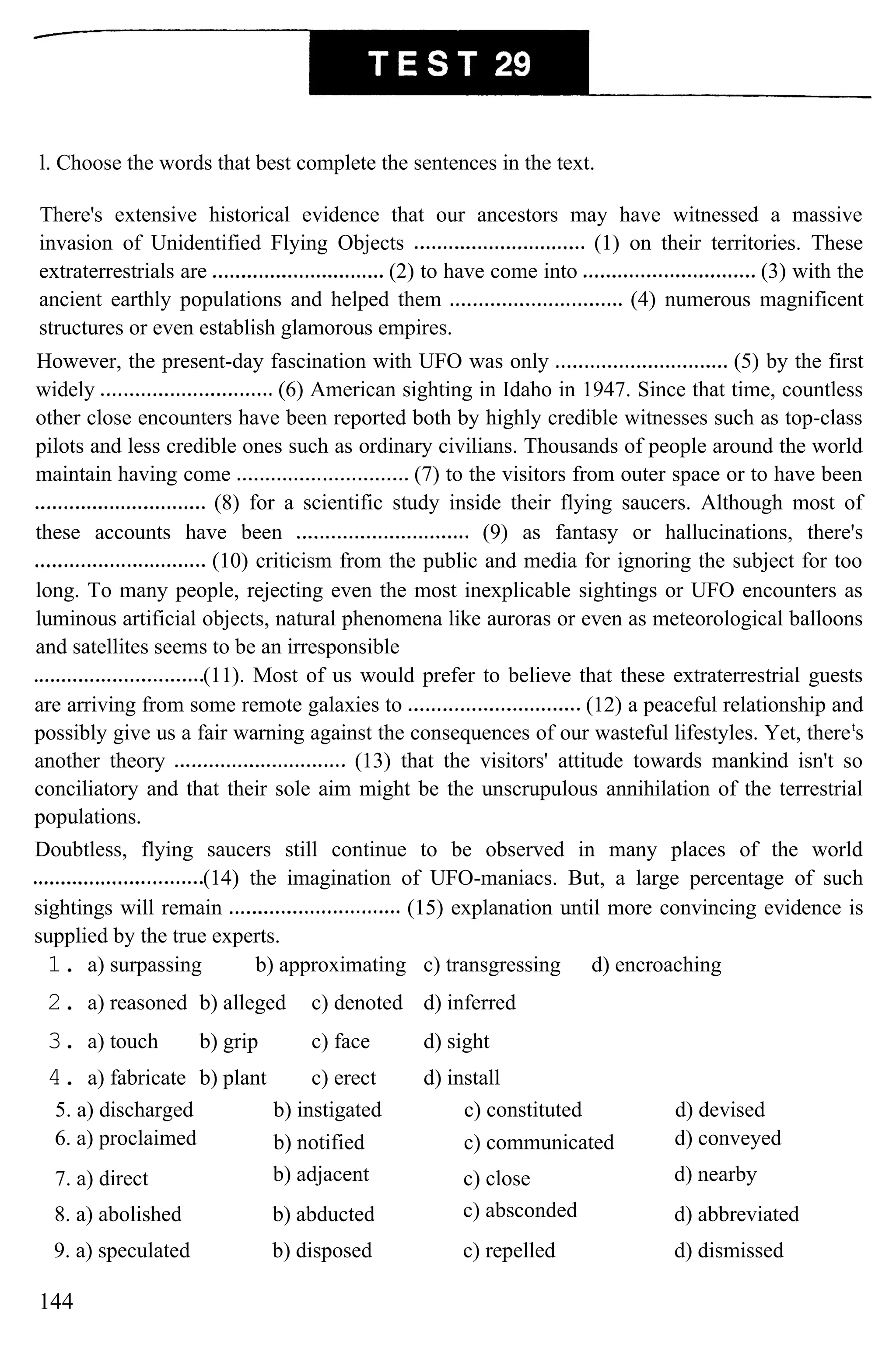 l. Choose the words that best complete the sentences in the text.
There's extensive historical evidence that our ancestors may have witnessed a massive
invasion of Unidentified Flying Objects (1) on their territories. These
extraterrestrials are (2) to have come into (3) with the
ancient earthly populations and helped them (4) numerous magnificent
structures or even establish glamorous empires.
However, the present-day fascination with UFO was only (5) by the first
widely (6) American sighting in Idaho in 1947. Since that time, countless
other close encounters have been reported both by highly credible witnesses such as top-class
pilots and less credible ones such as ordinary civilians. Thousands of people around the world
maintain having come (7) to the visitors from outer space or to have been
(8) for a scientific study inside their flying saucers. Although most of
these accounts have been (9) as fantasy or hallucinations, there's
(10) criticism from the public and media for ignoring the subject for too
long. To many people, rejecting even the most inexplicable sightings or UFO encounters as
luminous artificial objects, natural phenomena like auroras or even as meteorological balloons
and satellites seems to be an irresponsible
(11). Most of us would prefer to believe that these extraterrestrial guests
are arriving from some remote galaxies to (12) a peaceful relationship and
possibly give us a fair warning against the consequences of our wasteful lifestyles. Yet, theret
s
another theory (13) that the visitors' attitude towards mankind isn't so
conciliatory and that their sole aim might be the unscrupulous annihilation of the terrestrial
populations.
Doubtless, flying saucers still continue to be observed in many places of the world
(14) the imagination of UFO-maniacs. But, a large percentage of such
sightings will remain (15) explanation until more convincing evidence is
supplied by the true experts.
1. a) surpassing b) approximating c) transgressing d) encroaching
2. a) reasoned b) alleged c) denoted d) inferred
3. a) touch b) grip c) face d) sight
4. a) fabricate b) plant c) erect d) install
5. a) discharged b) instigated c) constituted d) devised
6. a) proclaimed b) notified c) communicated d) conveyed
7. a) direct b) adjacent c) close d) nearby
8. a) abolished b) abducted c) absconded d) abbreviated
9. a) speculated b) disposed c) repelled d) dismissed
144
 