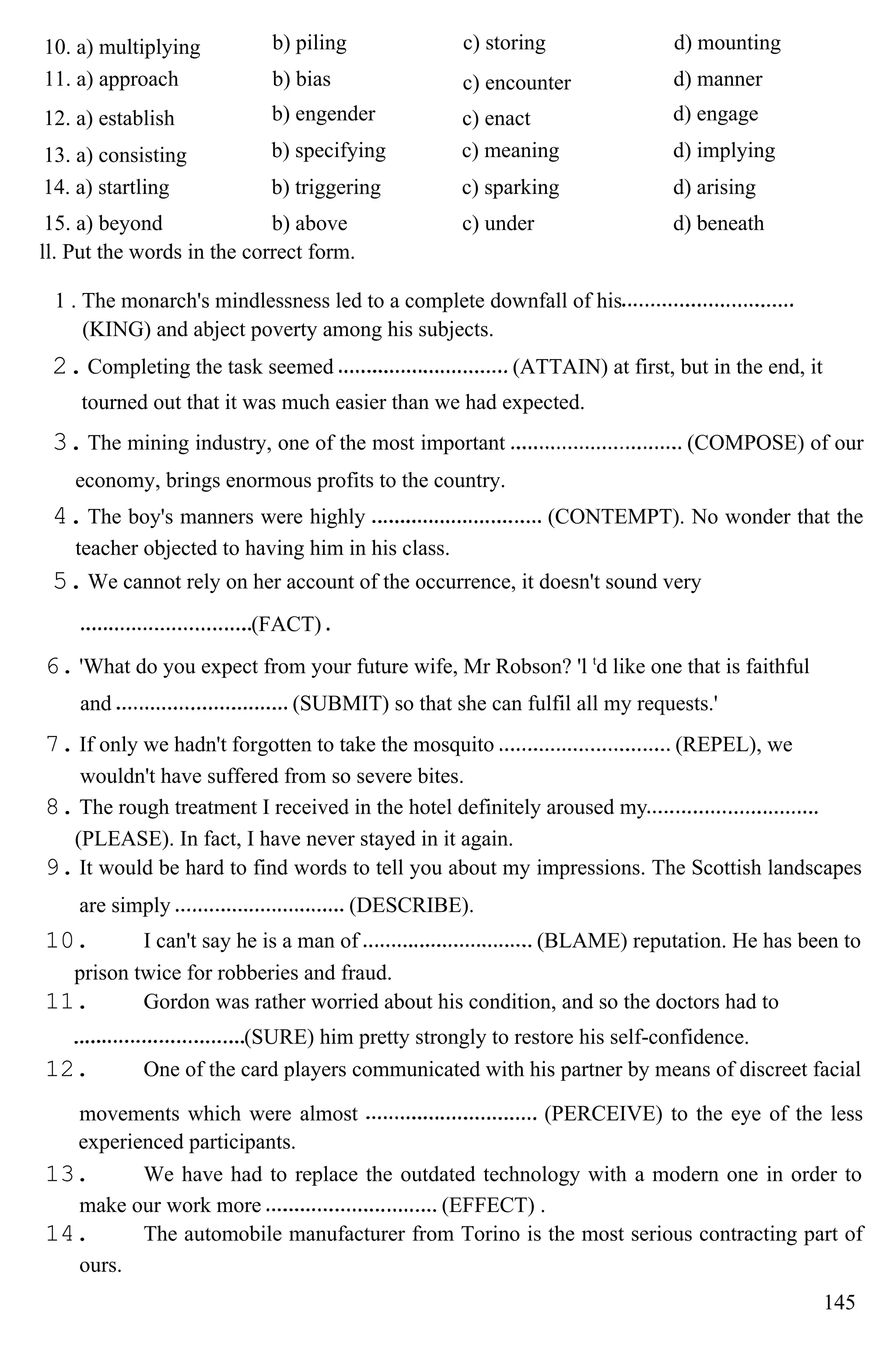 10. a) multiplying b) piling c) storing d) mounting
11. a) approach b) bias c) encounter d) manner
12. a) establish b) engender c) enact d) engage
13. a) consisting b) specifying c) meaning d) implying
14. a) startling b) triggering c) sparking d) arising
15. a) beyond b) above c) under d) beneath
ll. Put the words in the correct form.
1 . The monarch's mindlessness led to a complete downfall of his
(KING) and abject poverty among his subjects.
2.Completing the task seemed (ATTAIN) at first, but in the end, it
tourned out that it was much easier than we had expected.
3.The mining industry, one of the most important (COMPOSE) of our
economy, brings enormous profits to the country.
4.The boy's manners were highly (CONTEMPT). No wonder that the
teacher objected to having him in his class.
5.We cannot rely on her account of the occurrence, it doesn't sound very
(FACT)
6. 'What do you expect from your future wife, Mr Robson? 'l t
d like one that is faithful
and (SUBMIT) so that she can fulfil all my requests.'
7. If only we hadn't forgotten to take the mosquito (REPEL), we
wouldn't have suffered from so severe bites.
8. The rough treatment I received in the hotel definitely aroused my
(PLEASE). In fact, I have never stayed in it again.
9. It would be hard to find words to tell you about my impressions. The Scottish landscapes
are simply (DESCRIBE).
10. I can't say he is a man of (BLAME) reputation. He has been to
prison twice for robberies and fraud.
11. Gordon was rather worried about his condition, and so the doctors had to
(SURE) him pretty strongly to restore his self-confidence.
12. One of the card players communicated with his partner by means of discreet facial
movements which were almost (PERCEIVE) to the eye of the less
experienced participants.
13. We have had to replace the outdated technology with a modern one in order to
make our work more (EFFECT) .
14. The automobile manufacturer from Torino is the most serious contracting part of
ours.
145
 