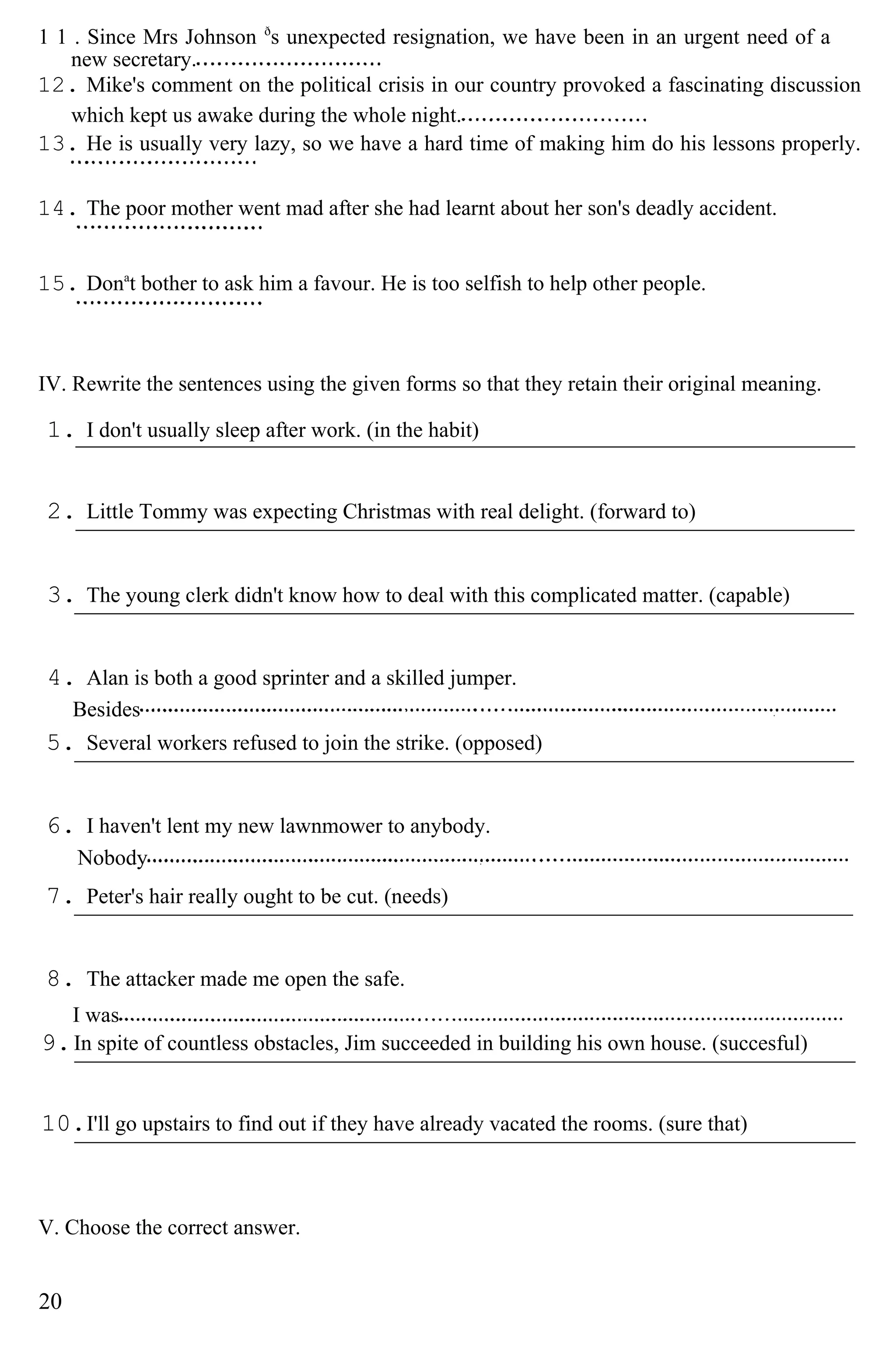 1 1 . Since Mrs Johnson ð
s unexpected resignation, we have been in an urgent need of a
new secretary.
12. Mike's comment on the political crisis in our country provoked a fascinating discussion
which kept us awake during the whole night.
13. He is usually very lazy, so we have a hard time of making him do his lessons properly.
14. The poor mother went mad after she had learnt about her son's deadly accident.
15. Dona
t bother to ask him a favour. He is too selfish to help other people.
IV. Rewrite the sentences using the given forms so that they retain their original meaning.
1. I don't usually sleep after work. (in the habit)
2. Little Tommy was expecting Christmas with real delight. (forward to)
3. The young clerk didn't know how to deal with this complicated matter. (capable)
4. Alan is both a good sprinter and a skilled jumper.
Besides
5. Several workers refused to join the strike. (opposed)
6. I haven't lent my new lawnmower to anybody.
Nobody
7. Peter's hair really ought to be cut. (needs)
8. The attacker made me open the safe.
I was
9.In spite of countless obstacles, Jim succeeded in building his own house. (succesful)
10.I'll go upstairs to find out if they have already vacated the rooms. (sure that)
V. Choose the correct answer.
20
 