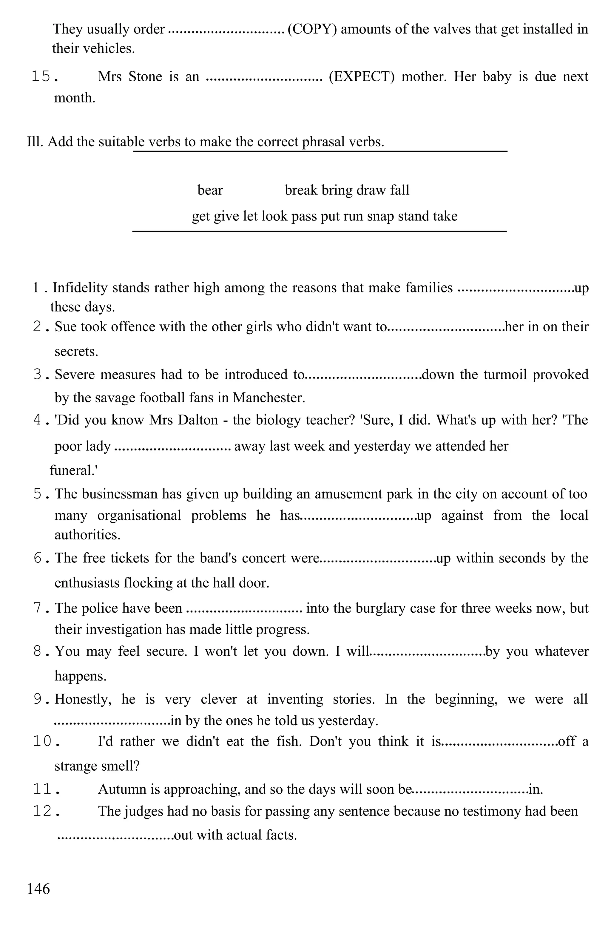 They usually order (COPY) amounts of the valves that get installed in
their vehicles.
15. Mrs Stone is an (EXPECT) mother. Her baby is due next
month.
Ill. Add the suitable verbs to make the correct phrasal verbs.
bear break bring draw fall
get give let look pass put run snap stand take
1 . Infidelity stands rather high among the reasons that make families up
these days.
2.Sue took offence with the other girls who didn't want to her in on their
secrets.
3.Severe measures had to be introduced to down the turmoil provoked
by the savage football fans in Manchester.
4.'Did you know Mrs Dalton - the biology teacher? 'Sure, I did. What's up with her? 'The
poor lady away last week and yesterday we attended her
funeral.'
5.The businessman has given up building an amusement park in the city on account of too
many organisational problems he has up against from the local
authorities.
6.The free tickets for the band's concert were up within seconds by the
enthusiasts flocking at the hall door.
7.The police have been into the burglary case for three weeks now, but
their investigation has made little progress.
8.You may feel secure. I won't let you down. I will by you whatever
happens.
9.Honestly, he is very clever at inventing stories. In the beginning, we were all
in by the ones he told us yesterday.
10. I'd rather we didn't eat the fish. Don't you think it is off a
strange smell?
11. Autumn is approaching, and so the days will soon be in.
12. The judges had no basis for passing any sentence because no testimony had been
out with actual facts.
146
 