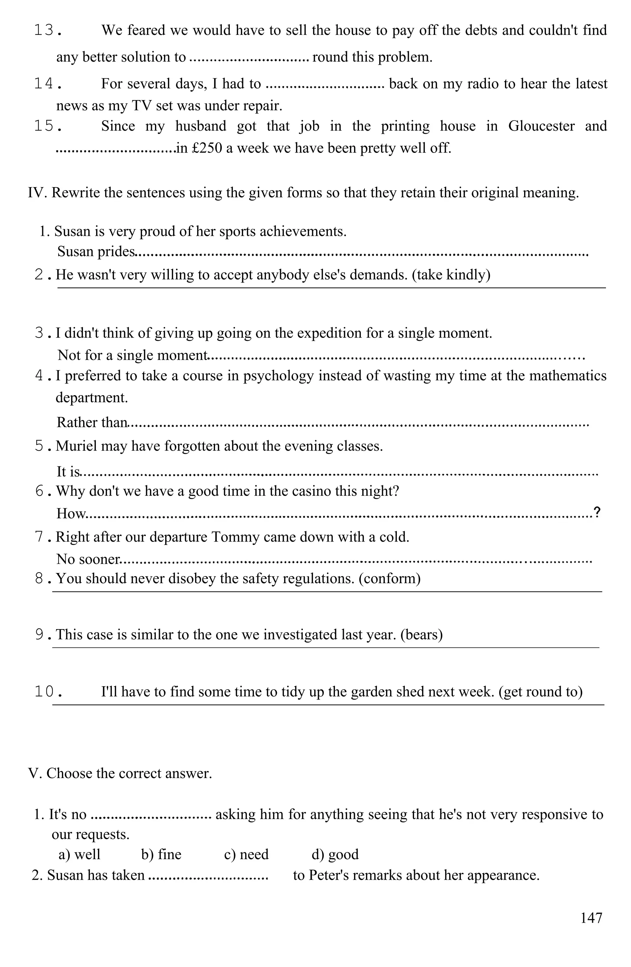 13. We feared we would have to sell the house to pay off the debts and couldn't find
any better solution to round this problem.
14. For several days, I had to back on my radio to hear the latest
news as my TV set was under repair.
15. Since my husband got that job in the printing house in Gloucester and
in £250 a week we have been pretty well off.
IV. Rewrite the sentences using the given forms so that they retain their original meaning.
1. Susan is very proud of her sports achievements.
Susan prides
2.He wasn't very willing to accept anybody else's demands. (take kindly)
3.I didn't think of giving up going on the expedition for a single moment.
Not for a single moment
4.I preferred to take a course in psychology instead of wasting my time at the mathematics
department.
Rather than
5.Muriel may have forgotten about the evening classes.
It is
6.Why don't we have a good time in the casino this night?
How
7.Right after our departure Tommy came down with a cold.
No sooner
8.You should never disobey the safety regulations. (conform)
9.This case is similar to the one we investigated last year. (bears)
10. I'll have to find some time to tidy up the garden shed next week. (get round to)
V. Choose the correct answer.
1. It's no asking him for anything seeing that he's not very responsive to
our requests.
a) well b) fine c) need d) good
2. Susan has taken to Peter's remarks about her appearance.
147
 