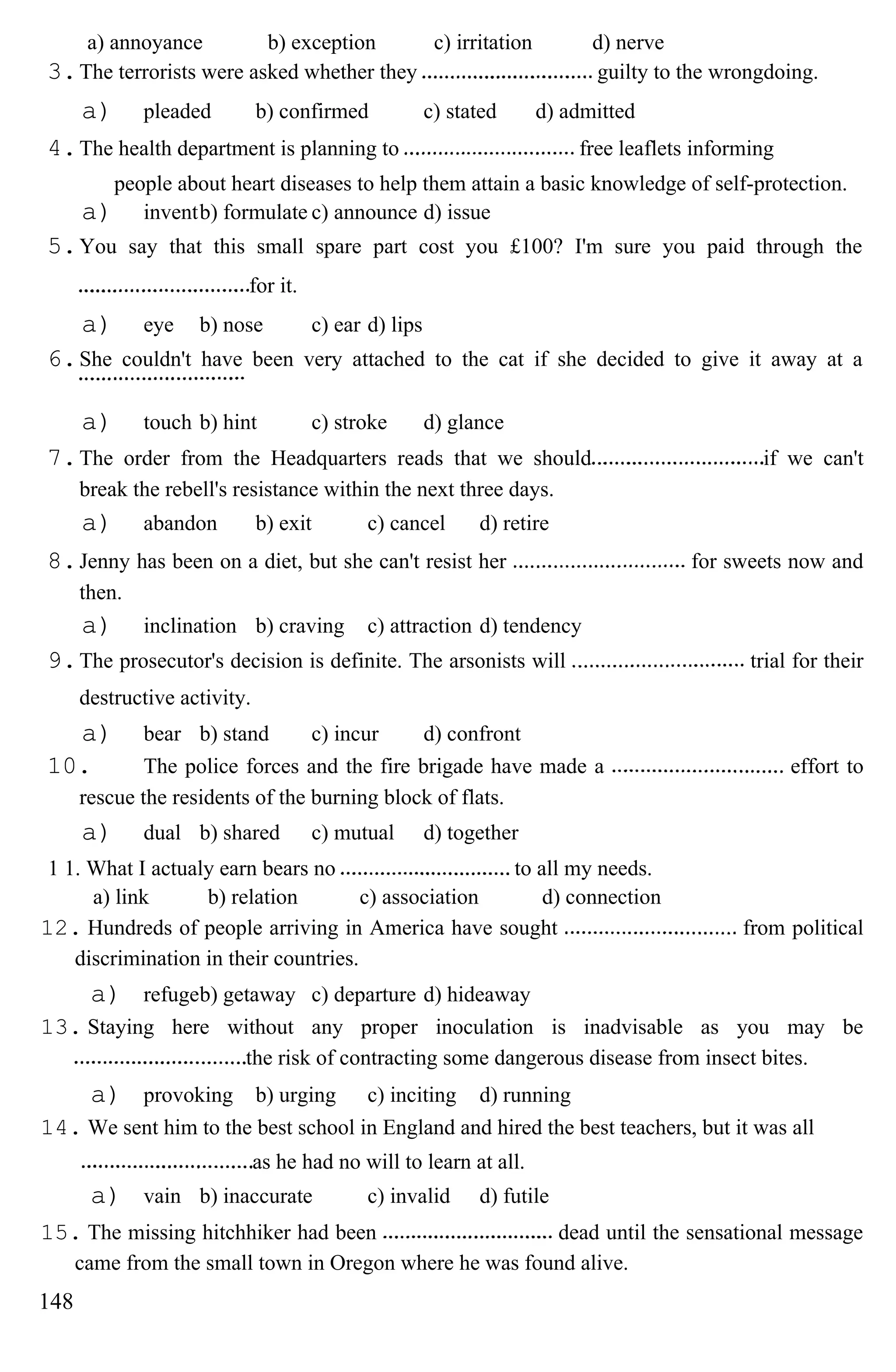 a) annoyance b) exception c) irritation d) nerve
3.The terrorists were asked whether they guilty to the wrongdoing.
a) pleaded b) confirmed c) stated d) admitted
4.The health department is planning to free leaflets informing
people about heart diseases to help them attain a basic knowledge of self-protection.
a) inventb) formulate c) announce d) issue
5.You say that this small spare part cost you £100? I'm sure you paid through the
for it.
a) eye b) nose c) ear d) lips
6.She couldn't have been very attached to the cat if she decided to give it away at a
a) touch b) hint c) stroke d) glance
7.The order from the Headquarters reads that we should if we can't
break the rebell's resistance within the next three days.
a) abandon b) exit c) cancel d) retire
8.Jenny has been on a diet, but she can't resist her for sweets now and
then.
a) inclination b) craving c) attraction d) tendency
9.The prosecutor's decision is definite. The arsonists will trial for their
destructive activity.
a) bear b) stand c) incur d) confront
10. The police forces and the fire brigade have made a effort to
rescue the residents of the burning block of flats.
a) dual b) shared c) mutual d) together
1 1. What I actualy earn bears no to all my needs.
a) link b) relation c) association d) connection
12. Hundreds of people arriving in America have sought from political
discrimination in their countries.
a) refugeb) getaway c) departure d) hideaway
13. Staying here without any proper inoculation is inadvisable as you may be
the risk of contracting some dangerous disease from insect bites.
a) provoking b) urging c) inciting d) running
14. We sent him to the best school in England and hired the best teachers, but it was all
as he had no will to learn at all.
a) vain b) inaccurate c) invalid d) futile
15. The missing hitchhiker had been dead until the sensational message
came from the small town in Oregon where he was found alive.
148
 