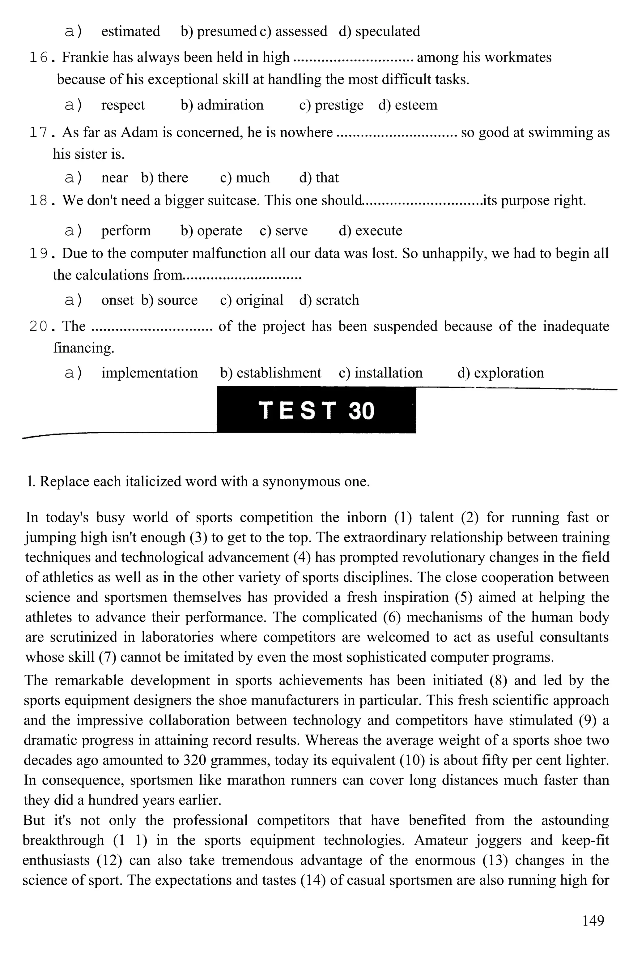a) estimated b) presumed c) assessed d) speculated
16. Frankie has always been held in high among his workmates
because of his exceptional skill at handling the most difficult tasks.
a) respect b) admiration c) prestige d) esteem
17. As far as Adam is concerned, he is nowhere so good at swimming as
his sister is.
a) near b) there c) much d) that
18. We don't need a bigger suitcase. This one should its purpose right.
a) perform b) operate c) serve d) execute
19. Due to the computer malfunction all our data was lost. So unhappily, we had to begin all
the calculations from
a) onset b) source c) original d) scratch
20. The of the project has been suspended because of the inadequate
financing.
a) implementation b) establishment c) installation d) exploration
l. Replace each italicized word with a synonymous one.
In today's busy world of sports competition the inborn (1) talent (2) for running fast or
jumping high isn't enough (3) to get to the top. The extraordinary relationship between training
techniques and technological advancement (4) has prompted revolutionary changes in the field
of athletics as well as in the other variety of sports disciplines. The close cooperation between
science and sportsmen themselves has provided a fresh inspiration (5) aimed at helping the
athletes to advance their performance. The complicated (6) mechanisms of the human body
are scrutinized in laboratories where competitors are welcomed to act as useful consultants
whose skill (7) cannot be imitated by even the most sophisticated computer programs.
The remarkable development in sports achievements has been initiated (8) and led by the
sports equipment designers the shoe manufacturers in particular. This fresh scientific approach
and the impressive collaboration between technology and competitors have stimulated (9) a
dramatic progress in attaining record results. Whereas the average weight of a sports shoe two
decades ago amounted to 320 grammes, today its equivalent (10) is about fifty per cent lighter.
In consequence, sportsmen like marathon runners can cover long distances much faster than
they did a hundred years earlier.
But it's not only the professional competitors that have benefited from the astounding
breakthrough (1 1) in the sports equipment technologies. Amateur joggers and keep-fit
enthusiasts (12) can also take tremendous advantage of the enormous (13) changes in the
science of sport. The expectations and tastes (14) of casual sportsmen are also running high for
149
 