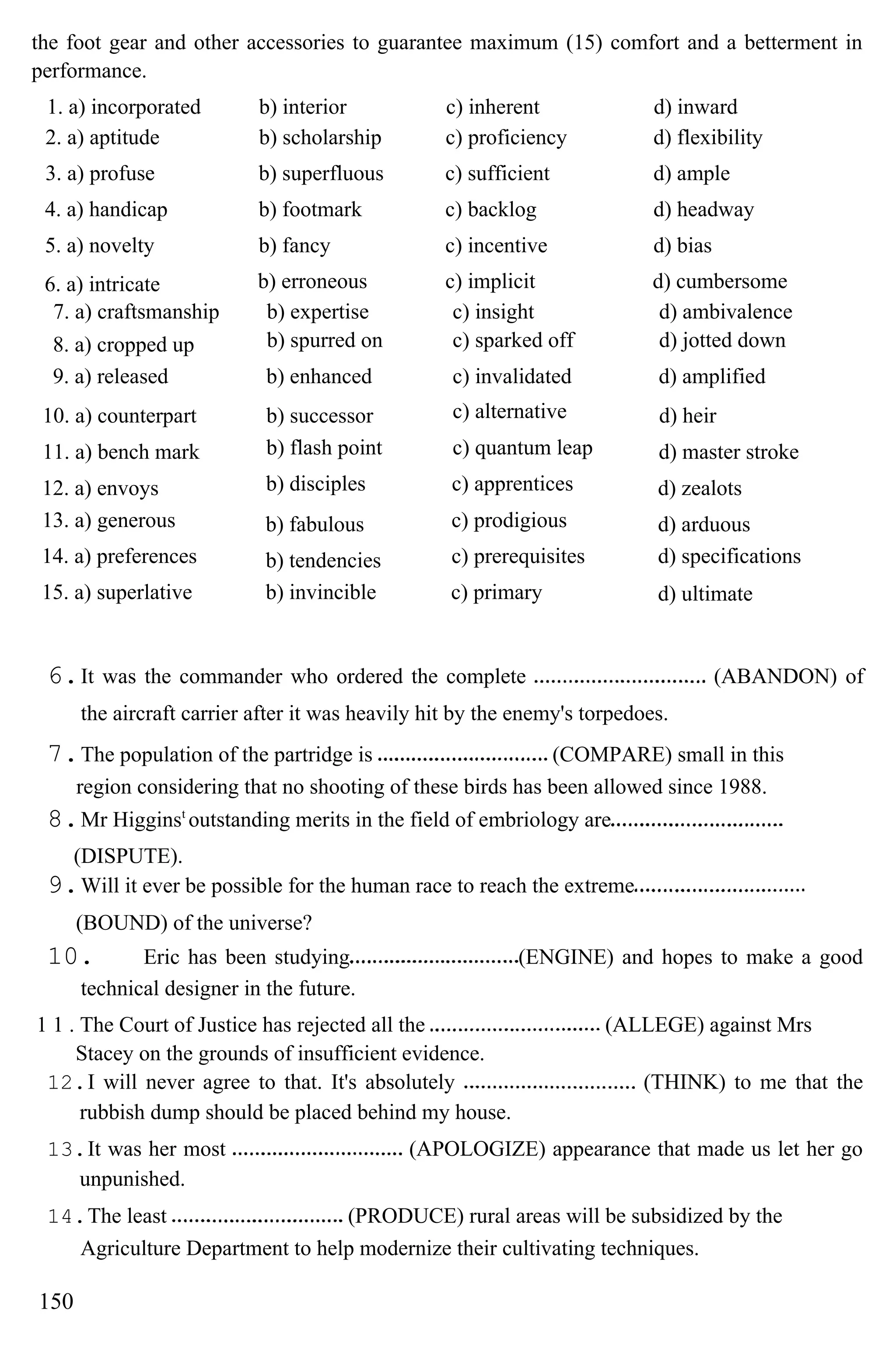 the foot gear and other accessories to guarantee maximum (15) comfort and a betterment in
performance.
1. a) incorporated b) interior c) inherent d) inward
2. a) aptitude b) scholarship c) proficiency d) flexibility
3. a) profuse b) superfluous c) sufficient d) ample
4. a) handicap b) footmark c) backlog d) headway
5. a) novelty b) fancy c) incentive d) bias
6. a) intricate b) erroneous c) implicit d) cumbersome
7. a) craftsmanship b) expertise c) insight d) ambivalence
8. a) cropped up b) spurred on c) sparked off d) jotted down
9. a) released b) enhanced c) invalidated d) amplified
10. a) counterpart b) successor c) alternative d) heir
11. a) bench mark b) flash point c) quantum leap d) master stroke
12. a) envoys b) disciples c) apprentices d) zealots
13. a) generous b) fabulous c) prodigious d) arduous
14. a) preferences b) tendencies c) prerequisites d) specifications
15. a) superlative b) invincible c) primary d) ultimate
6.It was the commander who ordered the complete (ABANDON) of
the aircraft carrier after it was heavily hit by the enemy's torpedoes.
7.The population of the partridge is (COMPARE) small in this
region considering that no shooting of these birds has been allowed since 1988.
8.Mr Higginst
outstanding merits in the field of embriology are
(DISPUTE).
9.Will it ever be possible for the human race to reach the extreme
(BOUND) of the universe?
10. Eric has been studying (ENGINE) and hopes to make a good
technical designer in the future.
1 1 . The Court of Justice has rejected all the (ALLEGE) against Mrs
Stacey on the grounds of insufficient evidence.
12.I will never agree to that. It's absolutely (THINK) to me that the
rubbish dump should be placed behind my house.
13.It was her most (APOLOGIZE) appearance that made us let her go
unpunished.
14.The least (PRODUCE) rural areas will be subsidized by the
Agriculture Department to help modernize their cultivating techniques.
150
 