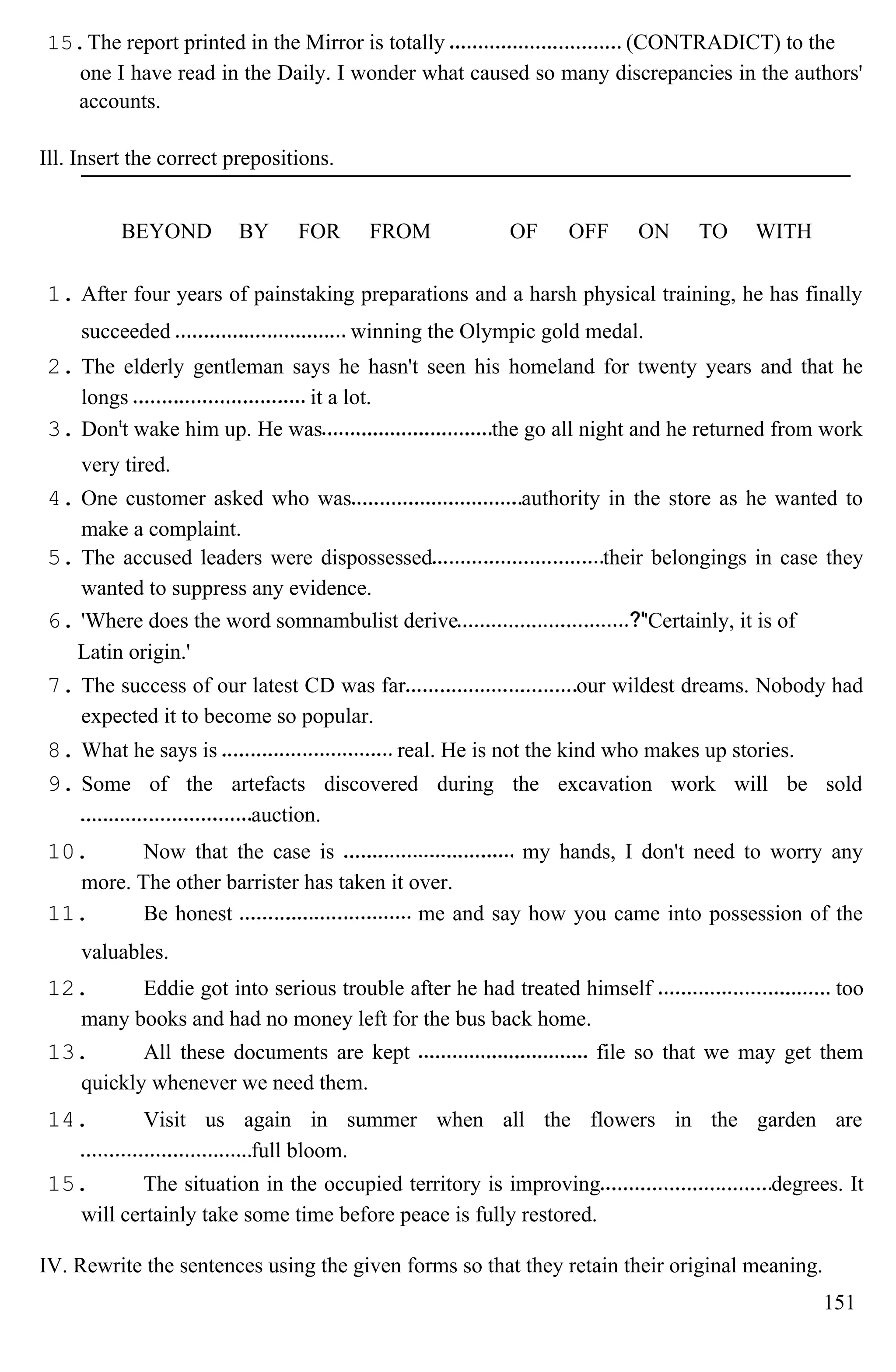15.The report printed in the Mirror is totally (CONTRADICT) to the
one I have read in the Daily. I wonder what caused so many discrepancies in the authors'
accounts.
Ill. Insert the correct prepositions.
BEYOND BY FOR FROM OF OFF ON TO WITH
1. After four years of painstaking preparations and a harsh physical training, he has finally
succeeded winning the Olympic gold medal.
2. The elderly gentleman says he hasn't seen his homeland for twenty years and that he
longs it a lot.
3. Dont
t wake him up. He was the go all night and he returned from work
very tired.
4. One customer asked who was authority in the store as he wanted to
make a complaint.
5. The accused leaders were dispossessed their belongings in case they
wanted to suppress any evidence.
6. 'Where does the word somnambulist derive 'Certainly, it is of
Latin origin.'
7. The success of our latest CD was far our wildest dreams. Nobody had
expected it to become so popular.
8. What he says is real. He is not the kind who makes up stories.
9. Some of the artefacts discovered during the excavation work will be sold
auction.
10. Now that the case is my hands, I don't need to worry any
more. The other barrister has taken it over.
11. Be honest me and say how you came into possession of the
valuables.
12. Eddie got into serious trouble after he had treated himself too
many books and had no money left for the bus back home.
13. All these documents are kept file so that we may get them
quickly whenever we need them.
14. Visit us again in summer when all the flowers in the garden are
full bloom.
15. The situation in the occupied territory is improving degrees. It
will certainly take some time before peace is fully restored.
IV. Rewrite the sentences using the given forms so that they retain their original meaning.
151
 