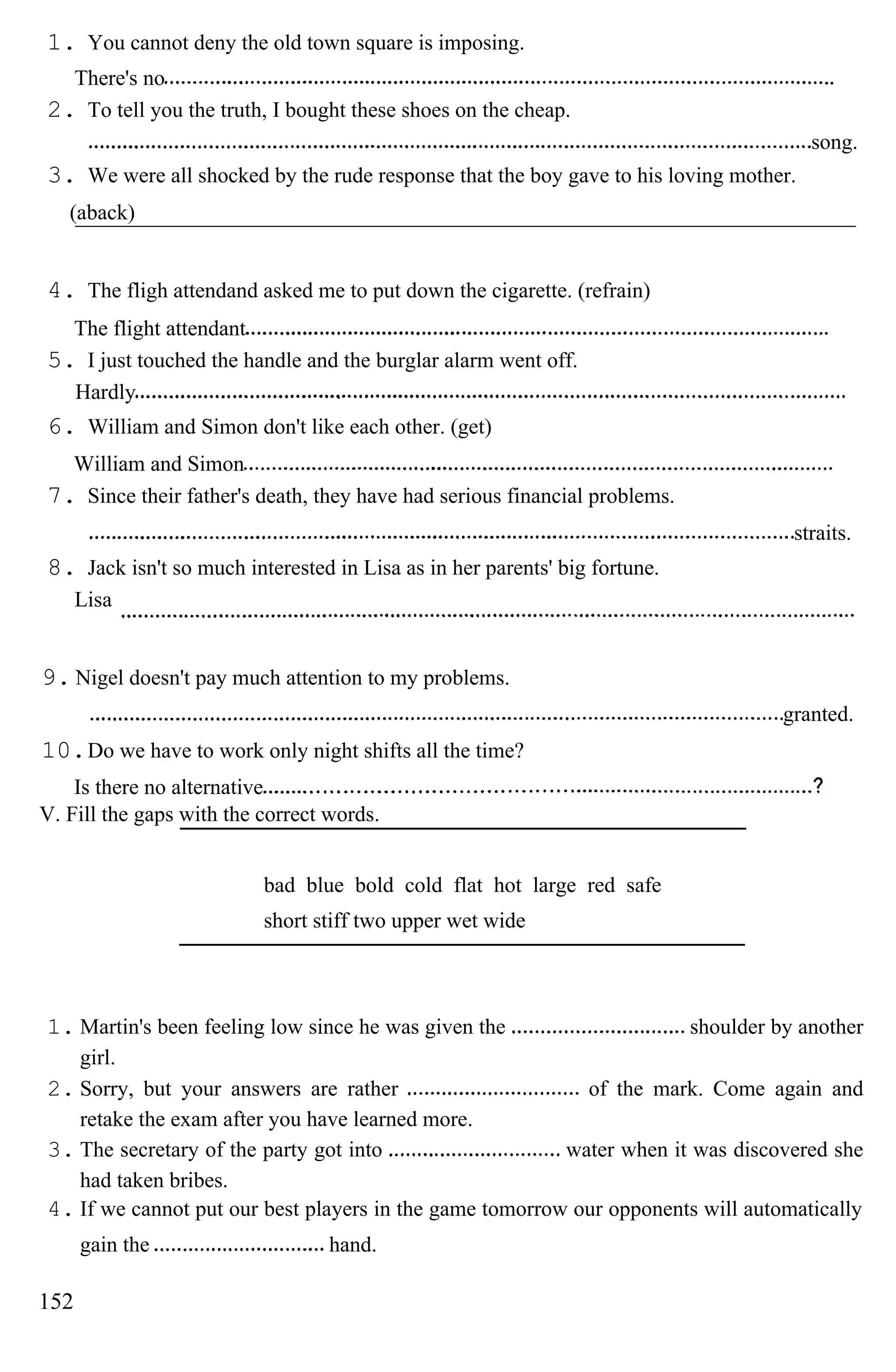 1. You cannot deny the old town square is imposing.
There's no
2. To tell you the truth, I bought these shoes on the cheap.
song.
3. We were all shocked by the rude response that the boy gave to his loving mother.
(aback)
4. The fligh attendand asked me to put down the cigarette. (refrain)
The flight attendant
5. I just touched the handle and the burglar alarm went off.
Hardly
6. William and Simon don't like each other. (get)
William and Simon
7. Since their father's death, they have had serious financial problems.
straits.
8. Jack isn't so much interested in Lisa as in her parents' big fortune.
Lisa
9. Nigel doesn't pay much attention to my problems.
granted.
10.Do we have to work only night shifts all the time?
Is there no alternative
V. Fill the gaps with the correct words.
bad blue bold cold flat hot large red safe
short stiff two upper wet wide
1. Martin's been feeling low since he was given the shoulder by another
girl.
2. Sorry, but your answers are rather of the mark. Come again and
retake the exam after you have learned more.
3. The secretary of the party got into water when it was discovered she
had taken bribes.
4. If we cannot put our best players in the game tomorrow our opponents will automatically
gain the hand.
152
 