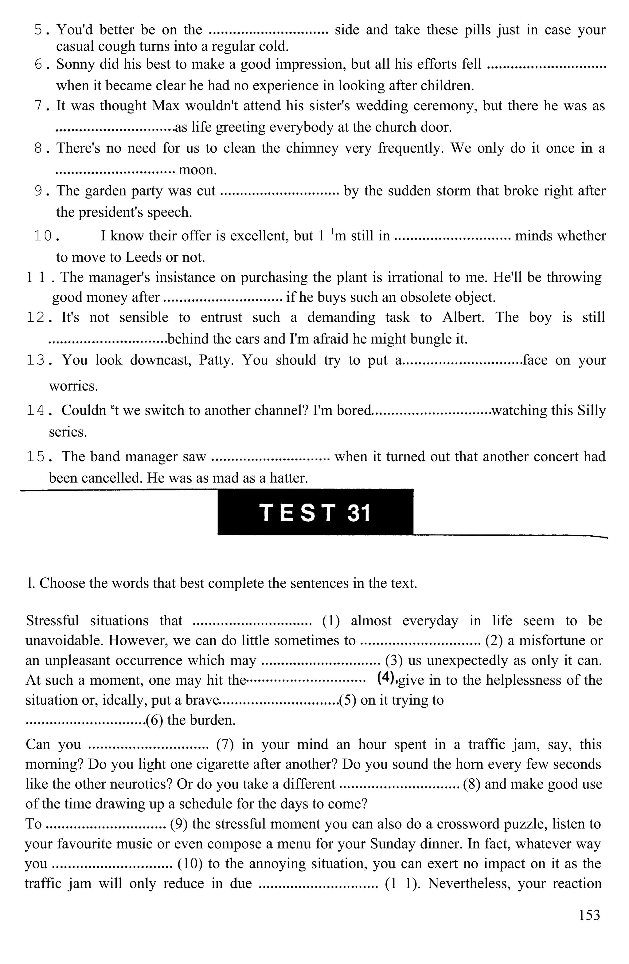 5. You'd better be on the side and take these pills just in case your
casual cough turns into a regular cold.
6. Sonny did his best to make a good impression, but all his efforts fell
when it became clear he had no experience in looking after children.
7. It was thought Max wouldn't attend his sister's wedding ceremony, but there he was as
as life greeting everybody at the church door.
8. There's no need for us to clean the chimney very frequently. We only do it once in a
moon.
9. The garden party was cut by the sudden storm that broke right after
the president's speech.
10. I know their offer is excellent, but 1 1
m still in minds whether
to move to Leeds or not.
1 1 . The manager's insistance on purchasing the plant is irrational to me. He'll be throwing
good money after if he buys such an obsolete object.
12. It's not sensible to entrust such a demanding task to Albert. The boy is still
behind the ears and I'm afraid he might bungle it.
13. You look downcast, Patty. You should try to put a face on your
worries.
14. Couldn e
t we switch to another channel? I'm bored watching this Silly
series.
15. The band manager saw when it turned out that another concert had
been cancelled. He was as mad as a hatter.
l. Choose the words that best complete the sentences in the text.
Stressful situations that (1) almost everyday in life seem to be
unavoidable. However, we can do little sometimes to (2) a misfortune or
an unpleasant occurrence which may (3) us unexpectedly as only it can.
At such a moment, one may hit the give in to the helplessness of the
situation or, ideally, put a brave (5) on it trying to
(6) the burden.
Can you (7) in your mind an hour spent in a traffic jam, say, this
morning? Do you light one cigarette after another? Do you sound the horn every few seconds
like the other neurotics? Or do you take a different (8) and make good use
of the time drawing up a schedule for the days to come?
To (9) the stressful moment you can also do a crossword puzzle, listen to
your favourite music or even compose a menu for your Sunday dinner. In fact, whatever way
you (10) to the annoying situation, you can exert no impact on it as the
traffic jam will only reduce in due (1 1). Nevertheless, your reaction
153
 