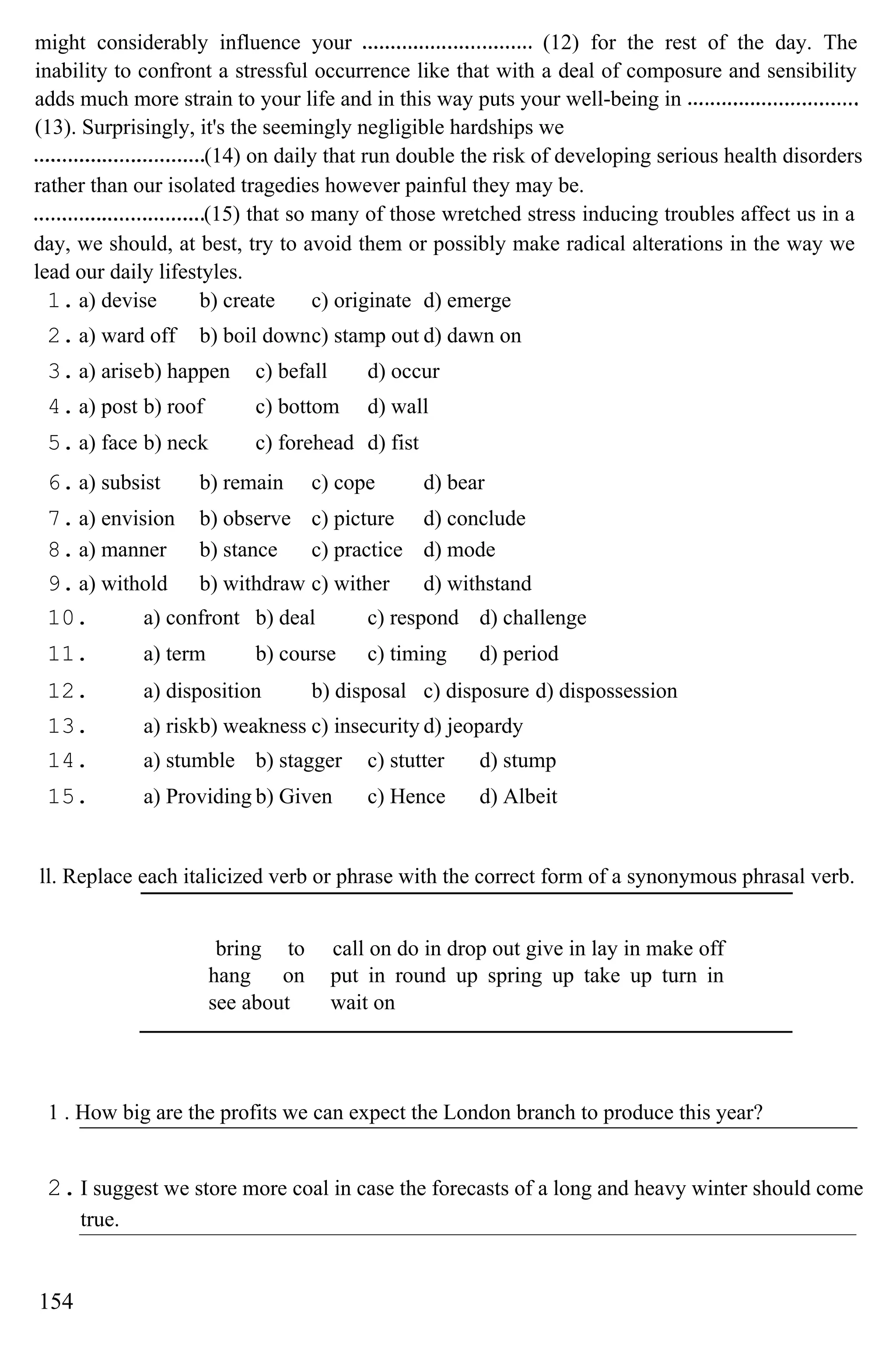 might considerably influence your (12) for the rest of the day. The
inability to confront a stressful occurrence like that with a deal of composure and sensibility
adds much more strain to your life and in this way puts your well-being in
(13). Surprisingly, it's the seemingly negligible hardships we
(14) on daily that run double the risk of developing serious health disorders
rather than our isolated tragedies however painful they may be.
(15) that so many of those wretched stress inducing troubles affect us in a
day, we should, at best, try to avoid them or possibly make radical alterations in the way we
lead our daily lifestyles.
1. a) devise b) create c) originate d) emerge
2. a) ward off b) boil downc) stamp out d) dawn on
3. a) ariseb) happen c) befall d) occur
4. a) post b) roof c) bottom d) wall
5. a) face b) neck c) forehead d) fist
6. a) subsist b) remain c) cope d) bear
7. a) envision b) observe c) picture d) conclude
8. a) manner b) stance c) practice d) mode
9. a) withold b) withdraw c) wither d) withstand
10. a) confront b) deal c) respond d) challenge
11. a) term b) course c) timing d) period
12. a) disposition b) disposal c) disposure d) dispossession
13. a) riskb) weakness c) insecurity d) jeopardy
14. a) stumble b) stagger c) stutter d) stump
15. a) Providing b) Given c) Hence d) Albeit
ll. Replace each italicized verb or phrase with the correct form of a synonymous phrasal verb.
bring to
hang on
see about
call on do in drop out give in lay in make off
put in round up spring up take up turn in
wait on
1 . How big are the profits we can expect the London branch to produce this year?
2.I suggest we store more coal in case the forecasts of a long and heavy winter should come
true.
154
 
