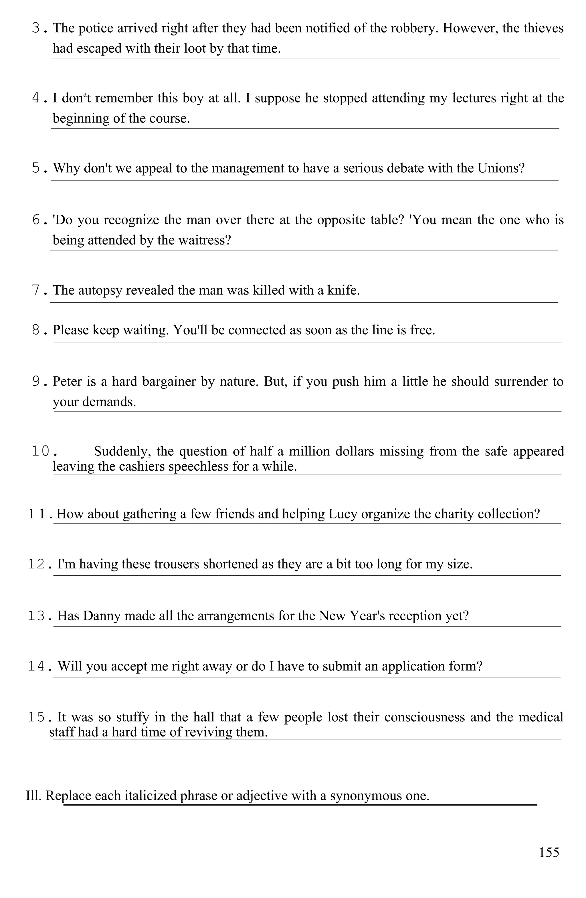 3.The potice arrived right after they had been notified of the robbery. However, the thieves
had escaped with their loot by that time.
4.I dona
t remember this boy at all. I suppose he stopped attending my lectures right at the
beginning of the course.
5.Why don't we appeal to the management to have a serious debate with the Unions?
6.'Do you recognize the man over there at the opposite table? 'You mean the one who is
being attended by the waitress?
7.The autopsy revealed the man was killed with a knife.
8.Please keep waiting. You'll be connected as soon as the line is free.
9.Peter is a hard bargainer by nature. But, if you push him a little he should surrender to
your demands.
10. Suddenly, the question of half a million dollars missing from the safe appeared
leaving the cashiers speechless for a while.
1 1 . How about gathering a few friends and helping Lucy organize the charity collection?
12. I'm having these trousers shortened as they are a bit too long for my size.
13. Has Danny made all the arrangements for the New Year's reception yet?
14. Will you accept me right away or do I have to submit an application form?
15. It was so stuffy in the hall that a few people lost their consciousness and the medical
staff had a hard time of reviving them.
Ill. Replace each italicized phrase or adjective with a synonymous one.
155
 