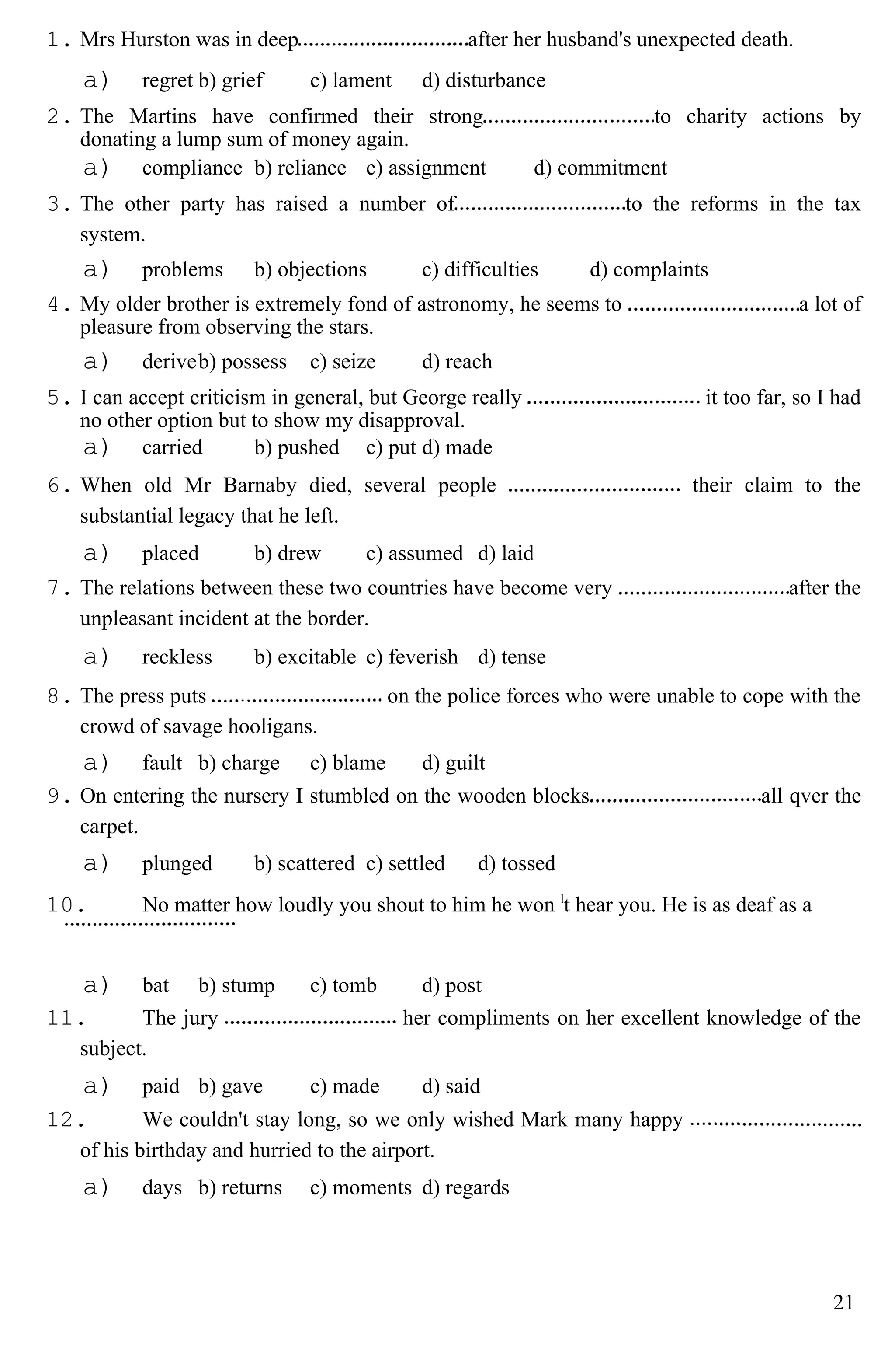 1. Mrs Hurston was in deep after her husband's unexpected death.
a) regret b) grief c) lament d) disturbance
2. The Martins have confirmed their strong to charity actions by
donating a lump sum of money again.
a) compliance b) reliance c) assignment d) commitment
3. The other party has raised a number of to the reforms in the tax
system.
a) problems b) objections c) difficulties d) complaints
4. My older brother is extremely fond of astronomy, he seems to a lot of
pleasure from observing the stars.
a) deriveb) possess c) seize d) reach
5. I can accept criticism in general, but George really it too far, so I had
no other option but to show my disapproval.
a) carried b) pushed c) put d) made
6. When old Mr Barnaby died, several people their claim to the
substantial legacy that he left.
a) placed b) drew c) assumed d) laid
7. The relations between these two countries have become very after the
unpleasant incident at the border.
a) reckless b) excitable c) feverish d) tense
8. The press puts on the police forces who were unable to cope with the
crowd of savage hooligans.
a) fault b) charge c) blame d) guilt
9. On entering the nursery I stumbled on the wooden blocks all qver the
carpet.
a) plunged b) scattered c) settled d) tossed
10. No matter how loudly you shout to him he won l
t hear you. He is as deaf as a
a) bat b) stump c) tomb d) post
11. The jury her compliments on her excellent knowledge of the
subject.
a) paid b) gave c) made d) said
12. We couldn't stay long, so we only wished Mark many happy
of his birthday and hurried to the airport.
a) days b) returns c) moments d) regards
21
 