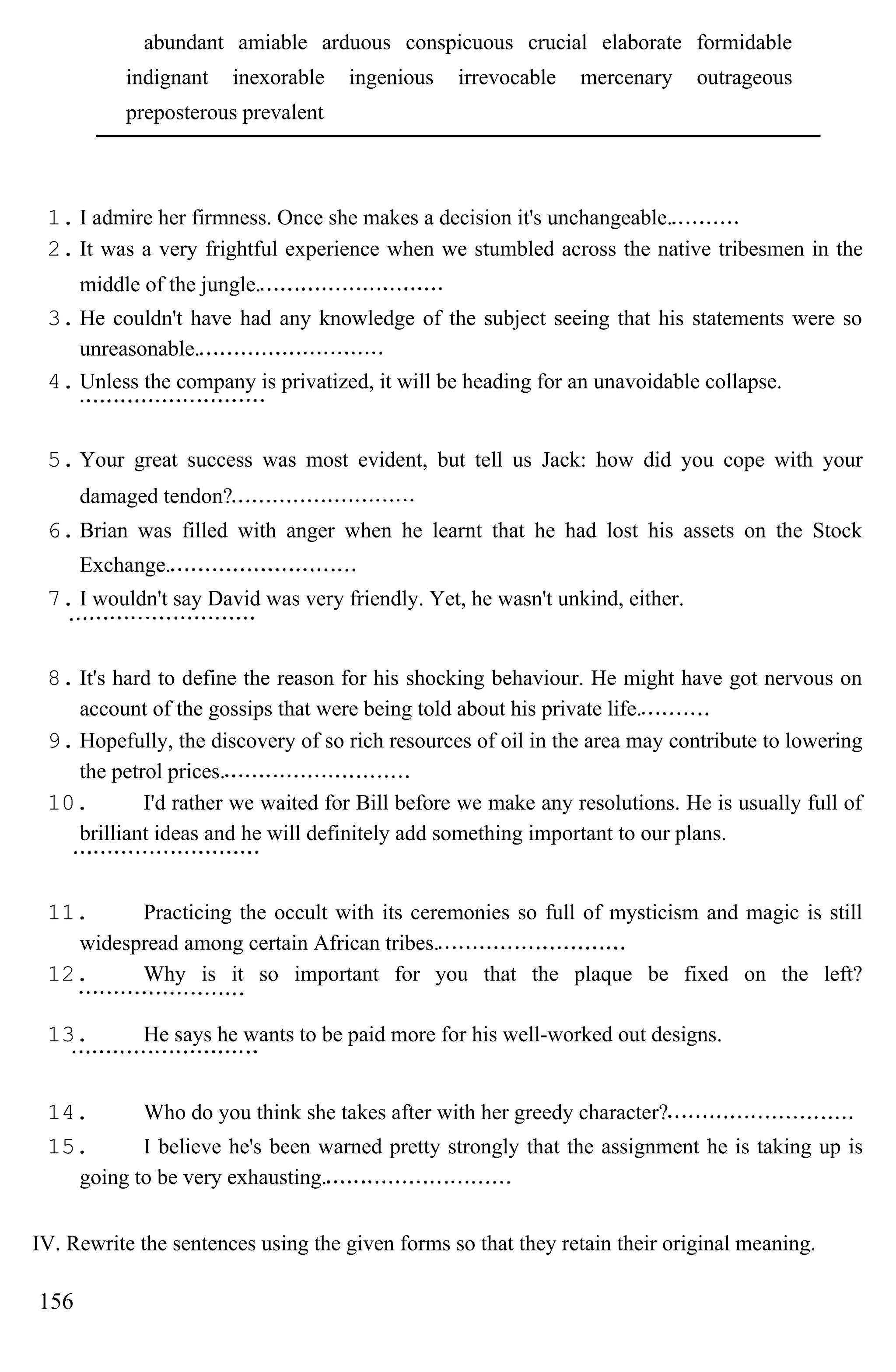 abundant amiable arduous conspicuous crucial elaborate formidable
indignant inexorable ingenious irrevocable mercenary outrageous
preposterous prevalent
1. I admire her firmness. Once she makes a decision it's unchangeable.
2. It was a very frightful experience when we stumbled across the native tribesmen in the
middle of the jungle.
3. He couldn't have had any knowledge of the subject seeing that his statements were so
unreasonable.
4. Unless the company is privatized, it will be heading for an unavoidable collapse.
5. Your great success was most evident, but tell us Jack: how did you cope with your
damaged tendon?
6. Brian was filled with anger when he learnt that he had lost his assets on the Stock
Exchange.
7. I wouldn't say David was very friendly. Yet, he wasn't unkind, either.
8. It's hard to define the reason for his shocking behaviour. He might have got nervous on
account of the gossips that were being told about his private life.
9. Hopefully, the discovery of so rich resources of oil in the area may contribute to lowering
the petrol prices.
10. I'd rather we waited for Bill before we make any resolutions. He is usually full of
brilliant ideas and he will definitely add something important to our plans.
11. Practicing the occult with its ceremonies so full of mysticism and magic is still
widespread among certain African tribes.
12. Why is it so important for you that the plaque be fixed on the left?
13. He says he wants to be paid more for his well-worked out designs.
14. Who do you think she takes after with her greedy character?
15. I believe he's been warned pretty strongly that the assignment he is taking up is
going to be very exhausting.
IV. Rewrite the sentences using the given forms so that they retain their original meaning.
156
 