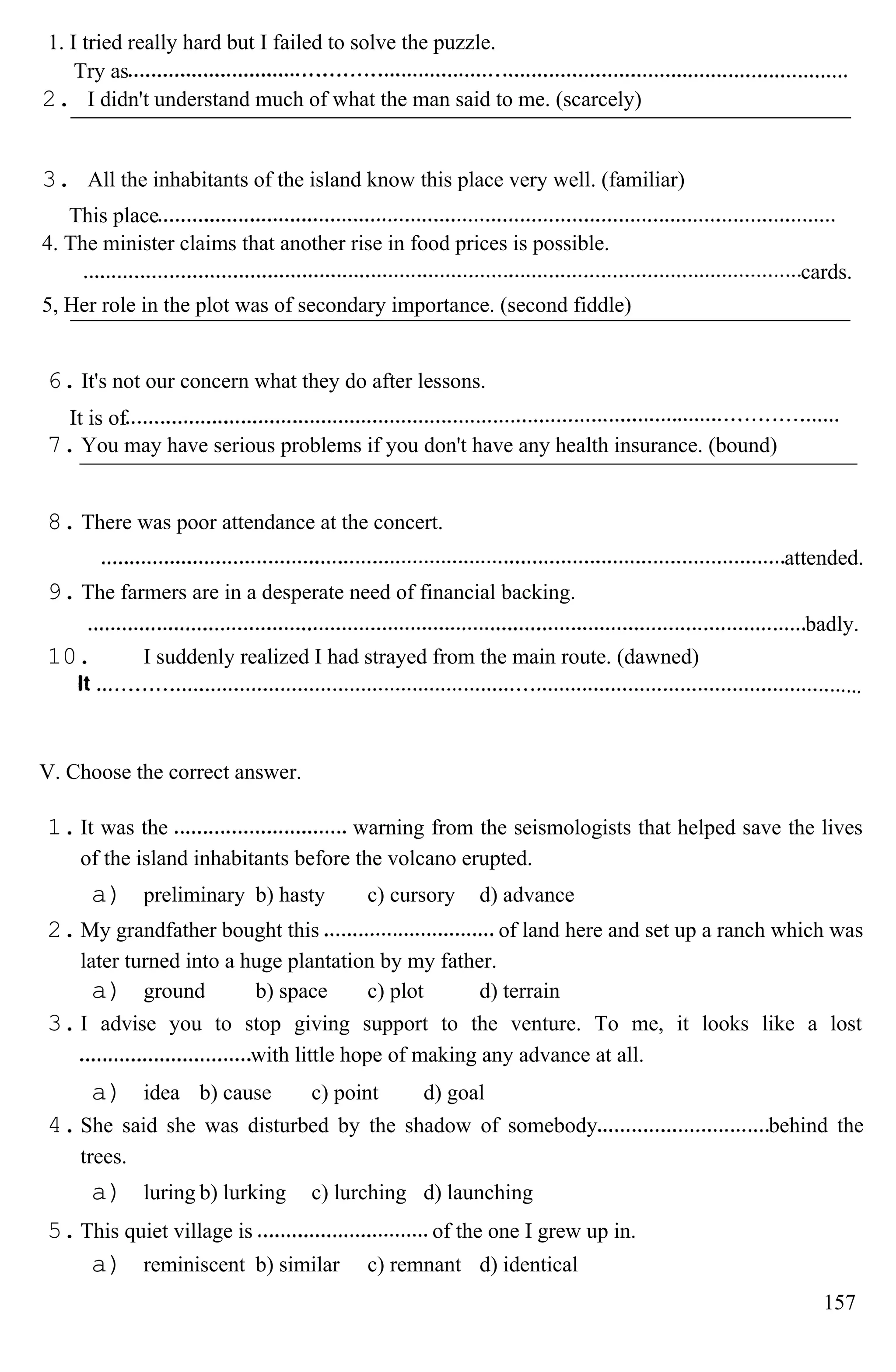 1. I tried really hard but I failed to solve the puzzle.
Try as
2. I didn't understand much of what the man said to me. (scarcely)
3. All the inhabitants of the island know this place very well. (familiar)
This place
4. The minister claims that another rise in food prices is possible.
cards.
5, Her role in the plot was of secondary importance. (second fiddle)
6. It's not our concern what they do after lessons.
It is of
7. You may have serious problems if you don't have any health insurance. (bound)
8. There was poor attendance at the concert.
attended.
9. The farmers are in a desperate need of financial backing.
badly.
10. I suddenly realized I had strayed from the main route. (dawned)
V. Choose the correct answer.
1.It was the warning from the seismologists that helped save the lives
of the island inhabitants before the volcano erupted.
a) preliminary b) hasty c) cursory d) advance
2.My grandfather bought this of land here and set up a ranch which was
later turned into a huge plantation by my father.
a) ground b) space c) plot d) terrain
3.I advise you to stop giving support to the venture. To me, it looks like a lost
with little hope of making any advance at all.
a) idea b) cause c) point d) goal
4.She said she was disturbed by the shadow of somebody behind the
trees.
a) luring b) lurking c) lurching d) launching
5.This quiet village is of the one I grew up in.
a) reminiscent b) similar c) remnant d) identical
157
 