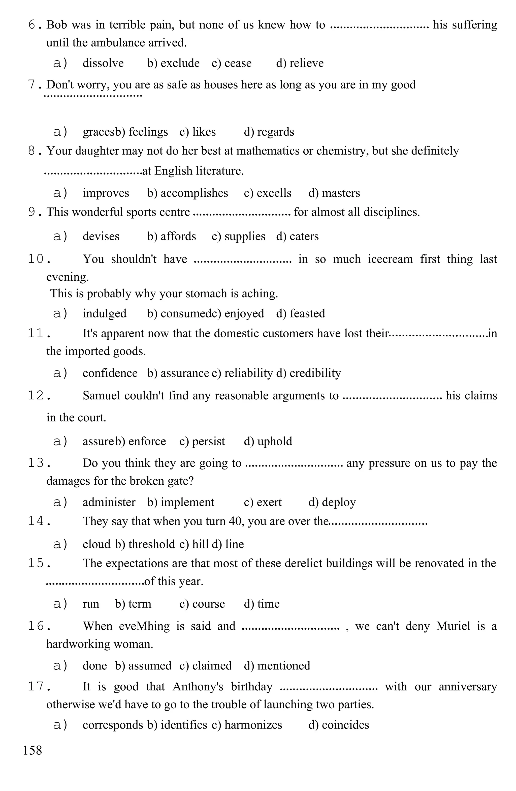 6.Bob was in terrible pain, but none of us knew how to his suffering
until the ambulance arrived.
a) dissolve b) exclude c) cease d) relieve
7.Don't worry, you are as safe as houses here as long as you are in my good
a) gracesb) feelings c) likes d) regards
8.Your daughter may not do her best at mathematics or chemistry, but she definitely
at English literature.
a) improves b) accomplishes c) excells d) masters
9.This wonderful sports centre for almost all disciplines.
a) devises b) affords c) supplies d) caters
10. You shouldn't have in so much icecream first thing last
evening.
This is probably why your stomach is aching.
a) indulged b) consumedc) enjoyed d) feasted
11. It's apparent now that the domestic customers have lost their in
the imported goods.
a) confidence b) assurance c) reliability d) credibility
12. Samuel couldn't find any reasonable arguments to his claims
in the court.
a) assureb) enforce c) persist d) uphold
13. Do you think they are going to any pressure on us to pay the
damages for the broken gate?
a) administer b) implement c) exert d) deploy
14. They say that when you turn 40, you are over the
a) cloud b) threshold c) hill d) line
15. The expectations are that most of these derelict buildings will be renovated in the
of this year.
a) run b) term c) course d) time
16. When eveMhing is said and , we can't deny Muriel is a
hardworking woman.
a) done b) assumed c) claimed d) mentioned
17. It is good that Anthony's birthday with our anniversary
otherwise we'd have to go to the trouble of launching two parties.
a) corresponds b) identifies c) harmonizes d) coincides
158
 
