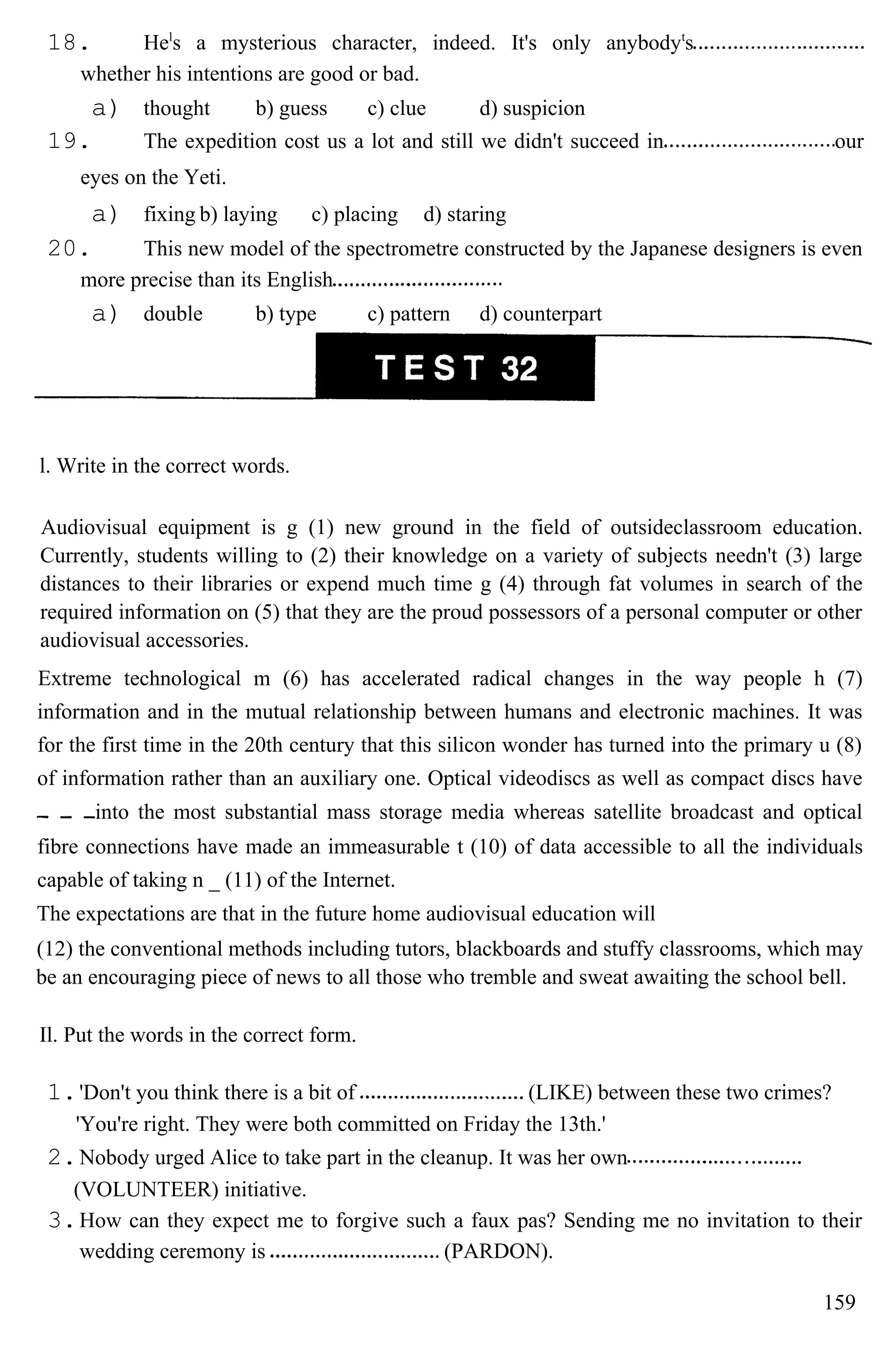 18. Hel
s a mysterious character, indeed. It's only anybodyt
s
whether his intentions are good or bad.
a) thought b) guess c) clue d) suspicion
19. The expedition cost us a lot and still we didn't succeed in our
eyes on the Yeti.
a) fixing b) laying c) placing d) staring
20. This new model of the spectrometre constructed by the Japanese designers is even
more precise than its English
a) double b) type c) pattern d) counterpart
l. Write in the correct words.
Audiovisual equipment is g (1) new ground in the field of outsideclassroom education.
Currently, students willing to (2) their knowledge on a variety of subjects needn't (3) large
distances to their libraries or expend much time g (4) through fat volumes in search of the
required information on (5) that they are the proud possessors of a personal computer or other
audiovisual accessories.
Extreme technological m (6) has accelerated radical changes in the way people h (7)
information and in the mutual relationship between humans and electronic machines. It was
for the first time in the 20th century that this silicon wonder has turned into the primary u (8)
of information rather than an auxiliary one. Optical videodiscs as well as compact discs have
into the most substantial mass storage media whereas satellite broadcast and optical
fibre connections have made an immeasurable t (10) of data accessible to all the individuals
capable of taking n _ (11) of the Internet.
The expectations are that in the future home audiovisual education will
(12) the conventional methods including tutors, blackboards and stuffy classrooms, which may
be an encouraging piece of news to all those who tremble and sweat awaiting the school bell.
Il. Put the words in the correct form.
1.'Don't you think there is a bit of (LIKE) between these two crimes?
'You're right. They were both committed on Friday the 13th.'
2.Nobody urged Alice to take part in the cleanup. It was her own
(VOLUNTEER) initiative.
3.How can they expect me to forgive such a faux pas? Sending me no invitation to their
wedding ceremony is (PARDON).
159
 